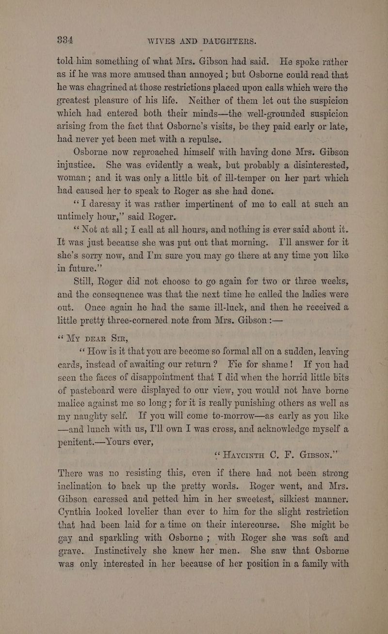 told him something of what Mrs. Gibson had said. He spoke rather as if he was more amused than annoyed ; but Osborne could read that he was chagrined at those restrictions placed upon calls which were the greatest pleasure of his life. Neither of them let out the suspicion which had entered both their minds—the well-grounded suspicion arising from the fact that Osborne’s visits, be they paid early or late, had never yet been met with a repulse. Osborne now reproached himself with having done Mrs. Gibson injustice. She was evidently a weak, but probably a disinterested, woman; and it was only a little bit of ill-temper on her part which had caused her to speak to Roger as she had done. ‘‘T daresay it was rather impertinent of me to call at such an untimely hour,” said Roger. ‘Not at all; I call at all hours, and nothing is ever said about it. It was just because she was put out that morning. IT'll answer for it she’s sorry now, and I’m sure you may go there at any time you like in future.” Still, Roger did not choose to go again for two or three weeks, and the consequence was that the next time he called the ladies were out. Once again he had the same ill-luck, and then he received a little pretty three-cornered note from Mrs. Gibson :— ‘¢ My pDEAR Sir, | ‘« How is it that you are become so formal all on a sudden, leaving cards, instead of awaiting our return? Fie for shame! If you had seen the faces of disappointment that T did when the horrid little bits of pasteboard were displayed to our view, you would not have borne malice against me so long; for it is really punishing others as well as my naughty self. If you will come to-morrow—as early as you like —and lunch with us, Dll own I was cross, and acknowledge myself a penitent.— Yours ever, ‘¢ Havointa ©, F. Greson.”’ There was no resisting this, even if there had not been strong inclination to back up the pretty words. Roger went, and Mrs. Gibson caressed and petted him in her sweetest, silkiest manner. Cynthia looked lovelier than ever to him for the slight restriction that had been laid for a time on their intercourse. She might be gay and sparkling with Osborne ; with Roger she was soft and grave. Instinctively she knew her men. She saw that Osborne was only interested in her because of her position in a family with