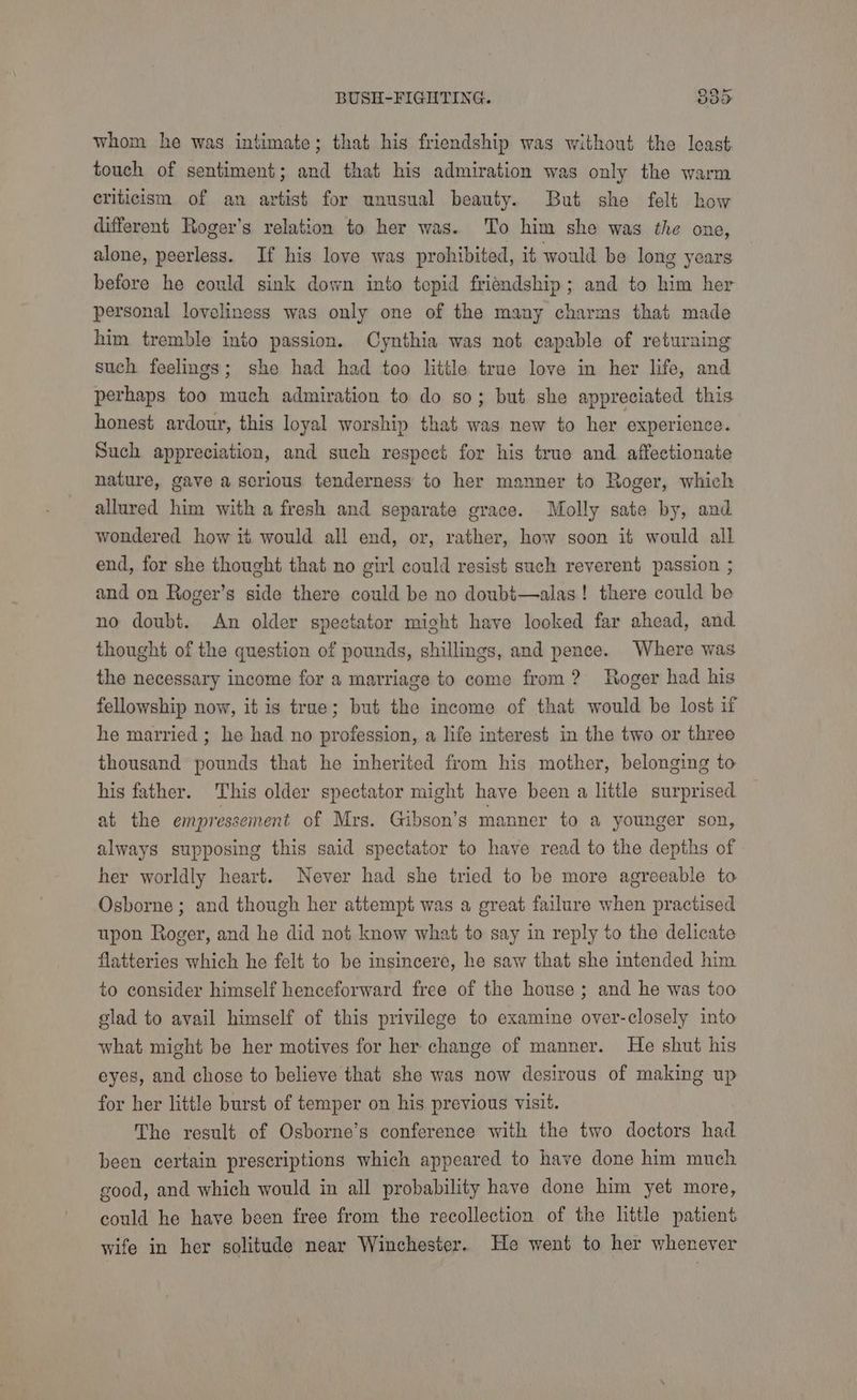 whom he was intimate; that his friendship was without the least touch of sentiment; and that his admiration was only the warm eriticism of an artist for unusual beauty. But she felt how different Roger’s relation to her was. To him she was the one, alone, peerless. If his loye was prohibited, it would be long years before he could sink down into tepid friendship; and to him her personal loveliness was only one of the many charms that made him tremble into passion. Cynthia was not capable of returning such feelings; she had had too little true love in her life, and perhaps too much admiration to do so; but she appreciated this honest ardour, this loyal worship that was new to her experience. Such appreciation, and such respect for his true and affectionate nature, gave a scrious tenderness to her manner to Roger, which allured him with a fresh and separate grace. Molly sate by, and wondered how it would all end, or, rather, how soon it would all end, for she thought that no girl could resist such reverent passion ; and on Roger’s side there could be no doubi—alas! there could be no doubt. An older spectator might have looked far ahead, and thought of the question of pounds, shillings, and pence. Where was the necessary income for a marriage to come from? Roger had his fellowship now, it is true; but the income of that would be lost if he married ; he had no profession, a life interest in the two or three thousand pounds that he inherited from his mother, belonging to his father. This older spectator might have been a little surprised at the empressement of Mrs. Gibson’s manner to a younger son, always supposing this said spectator to have read to the depths of her worldly heart. Never had she tried to be more agreeable to Osborne ; and though her attempt was a great failure when practised upon Roger, and he did not know what to say in reply to the delicate flatteries which he felt to be insincere, he saw that she intended him to consider himself henceforward free of the house ; and he was too glad to avail himself of this privilege to examine over-closely into what might be her motives for her change of manner. He shut his eyes, and chose to believe that she was now desirous of making up for her little burst of temper on his previous visit. The result of Osborne’s conference with the two doctors had been certain prescriptions which appeared to have done him much good, and which would in all probability have done him yet more, could he have been free from the recollection of the little patient wife in her solitude near Winchester. He went to her whenever