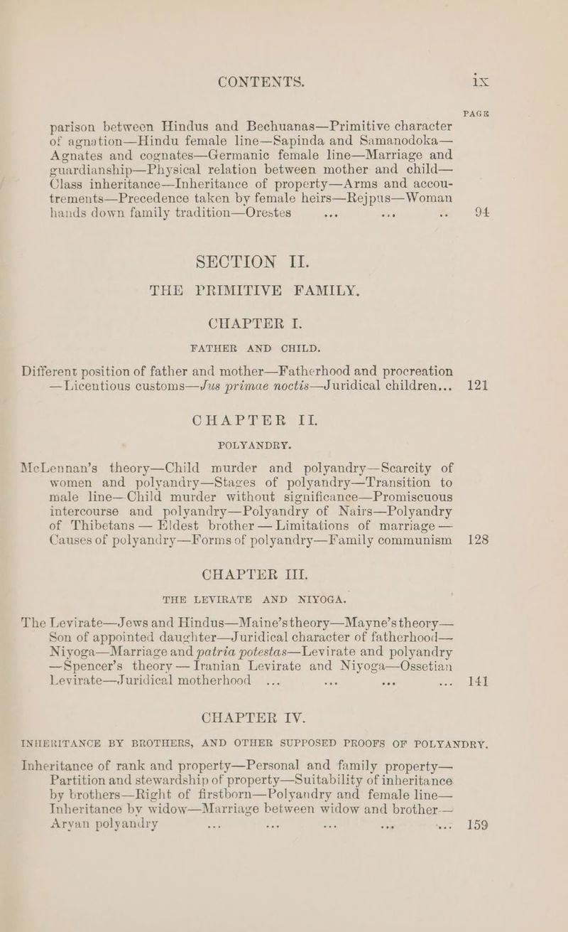 parison between Hindus and Bechuanas—Primitive character of agnation—Hindu female line—Sapinda and Samanodoka— Agnates and cognates—Germanic female line—Marriage and guardianship—Physical relation between mother and child— Class inheritance—Inheritance of property—Arms and accou- trements—Precedence taken by female heirs—Rejpus—Woman hands down family tradition—Orestes ie is ts SECTION II. THE PRIMITIVE FAMILY. CHAPTER I. FATHER AND CHILD. Different position of father and mother—Fatherhood and procreation —Licentious customs—Jus primae noctis—Juridical children... CHAPTILR If POLYANDRY. McLennan’s theory—Child murder and polyandry—Scarcity of women and polyandry—Stages of polyandry—Transition to male line—Child murder without significanee—Promiscuous intercourse and polyandry—Polyandry of Nairs—Polyandry of Thibetans — Eldest brother — Limitations of marriage — Causes of polyandry—Forms of polyandry—F amily communism CHAPTER III. THE LEVIRATE AND NIYOGA. The Levirate—Jews and Hindus—Maine’s theory—Mayne’s theory— Son of appointed daughter—Juridical character of fatherhood— Niyoga—Marriage and patria potestas—Levirate and polyandry —Spencer’s theory — Iranian Levirate and Niyoga—Ossetian Levirate—Juridical motherhood fe eer CHAPTER IV. PAGE 94 121 128 141 Inheritance of rank and property—Personal and family property— Partition and stewardship of property—Suitability of inheritance by brothers—Right of firstborn—Polyandry and female line— Inheritance by widow—Marriage between widow and brother-— Aryan polyandry fa oes ae on ‘ve 159