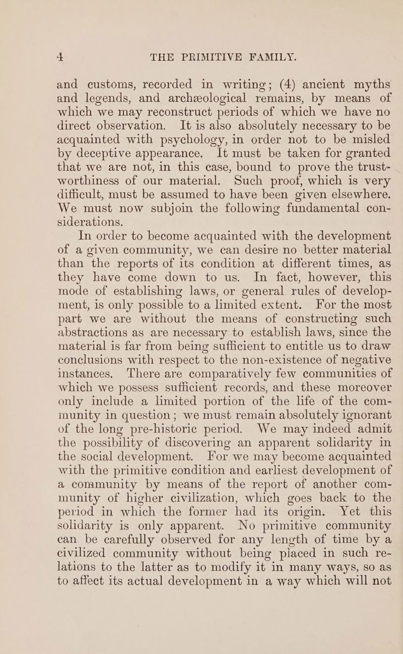 and customs, recorded in writing; (4) ancient myths and legends, and archeological remains, by means of which we may reconstruct periods of which we have no direct observation. It is also absolutely necessary to be acquainted with psychology, in order not to be misled by deceptive appearance. It must be taken for granted that we are not, in this case, bound to prove the trust- worthiness of our material. Such proof, which is very difficult, must be assumed to have been given elsewhere. We must now subjoin the following fundamental con- siderations. In order to become acquainted with the development of a given community, we can desire no better material than the reports of its condition at different times, as they have come down to us. In fact, however, this mode of establishing laws, or general rules of develop- ment, is only possible to a limited extent. For the most part we are without the means of constructing such abstractions as are necessary to establish laws, since the material is far from being sufiicient to entitle us to draw conclusions with respect to the non-existence of negative instances. There are comparatively few communities of which we possess sufficient records, and these moreover only include a limited portion of the life of the com- munity in question; we must remain absolutely ignorant of the long pre-historic period. We may indeed admit the possibility of discovering an apparent solidarity in the social development. For we may become acquainted with the primitive condition and earliest development of a community by means of the report of another com- munity of higher civilization, which goes back to the period in which the former had its origin. Yet this solidarity is only apparent. No primitive community can be carefully observed for any length of time by a civilized community without being piaced in such re- lations to the latter as to modify it in many ways, so as to affect its actual development in a way which will not