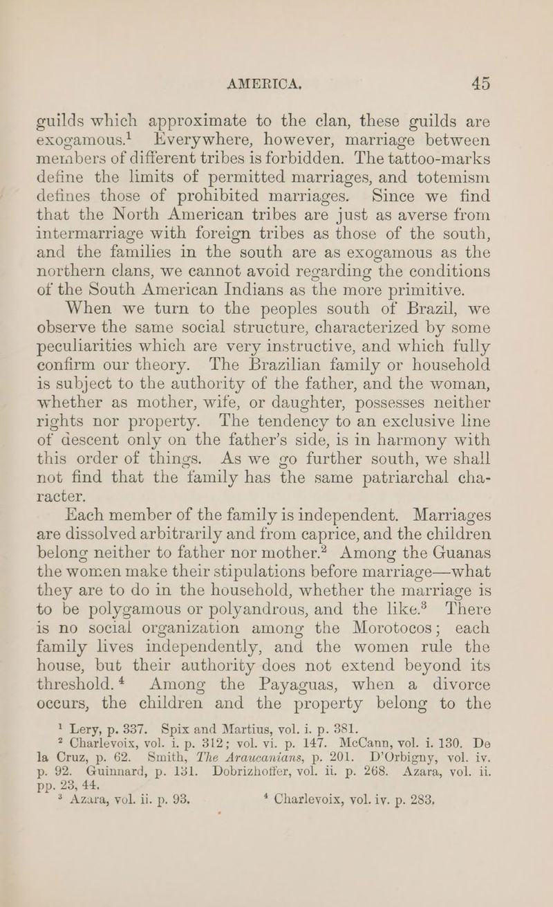 guilds which approximate to the clan, these guilds are exogamous. Everywhere, however, marriage between metabers of different tribes is forbidden. The tattoo-marks define the limits of permitted marriages, and totemism defines those of prohibited marriages. Since we find that the North American tribes are just as averse from intermarriage with foreign tribes as those of the south, and the families in the south are as exogamous as the northern clans, we cannot avoid regarding the conditions of the South American Indians as the more primitive. When we turn to the peoples south of Brazil, we observe the same social structure, characterized by some peculiarities which are very instructive, and which fully confirm our theory. The Brazilian family or household is subject to the authority of the father, and the woman, whether as mother, wife, or daughter, possesses neither rights nor property. The tendency to an exclusive line of descent only on the father’s side, is in harmony with this order of things. As we go further south, we shall not find that the family has the same patriarchal cha- racter. Each member of the family is independent. Marriages are dissolved arbitrarily and from caprice, and the children belong neither to father nor mother.*, Among the Guanas the women make their stipulations before marriage—what they are to do in the household, whether the marriage is to be polygamous or polyandrous, and the like.2 There is no social organization among the Morotocos; each family lives independently, and the women rule the house, but their authority does not extend beyond its threshold.* Among the Payaguas, when a divorce occurs, the children and the property belong to the 1 Lery, p. 337. Spix and Martius, vol. i. p. 381. 2 Charlevoix, vol. i. p. 312; vol. vi. p. 147. McCann, vol. i. 130. De la Cruz, p. 62. Smith, The Araucanians, p. 201. D’Orbigny, vol. iv. p. 92. Guinnard, p. 131. Dobrizhoffer, vol. ii. p. 268. Azara, vol. ii. pp. 23, 44. $ Azara, vol. ii. p. 93, * Charlevoix, vol. iv. p. 283,