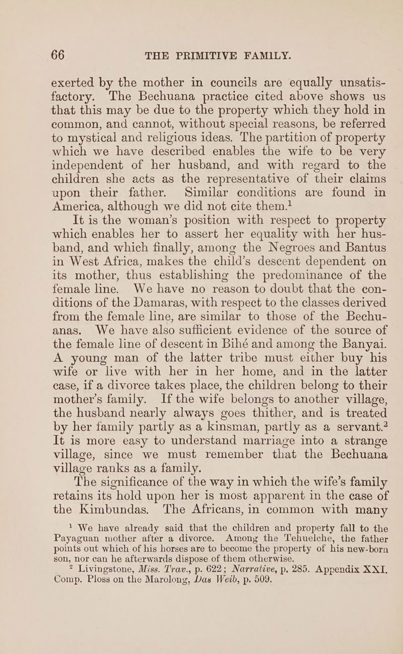 exerted by the mother in councils are equally unsatis- factory. The Bechuana practice cited above shows us that this may be due to the property which they hold in common, and cannot, without special reasons, be referred to mystical and religious ideas. The partition of property which we have described enables the wife to be very independent of her husband, and with regard to the children she acts as the representative of their claims upon their father. Similar conditions are found in America, although we did not cite them.? It is the woman’s position with respect to property which enables her to assert her equality with her hus- band, and which finally, among the Negroes and Bantus in West Africa, makes the child’s descent dependent on its mother, thus establishing the predominance of the female line. We have no reason to doubt that the con- ditions of the Damaras, with respect to the classes derived from the female line, are similar to those of the Bechu- anas. We have also sufticient evidence of the source of the female line of descent in Bihé and among the Banyai. A young man of the latter tribe must either buy his wife or live with her in her home, and in the latter case, if a divorce takes place, the children belong to their mother’s family. If the wife belongs to another village, the husband nearly always goes thither, and is treated by her family partly as a kinsman, partly as a servant.? It is more easy to understand marriage into a strange village, since we must remember that the Bechuana village ranks as a family. The significance of the way in which the wife’s family retains its hold upon her is most apparent in the case of the Kimbundas. The Africans, in common with many 1 We have already said that the children and property fall to the Payaguan mother after a divorce. Among the Tehuelche, the father points out which of his horses are to become the property of his new-born son, nor can he afterwards dispose of them otherwise. * Livingstone, Miss. Trav., p. 622; Narrative, p. 285. Appendix XXI. Comp. Ploss on the Marolong, Las Web, p. 509.