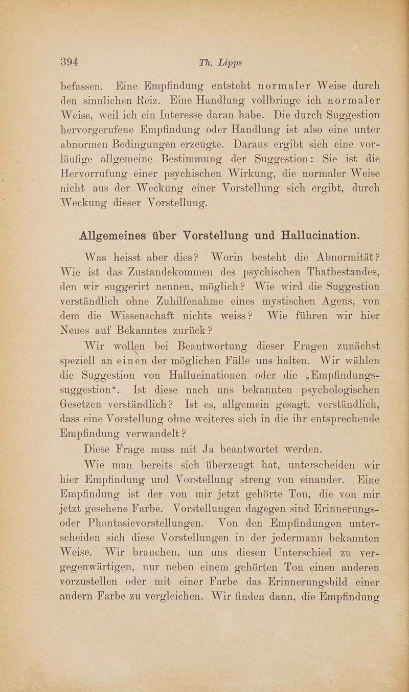 befassen. Eine Empfindung entsteht normaler Weise durch den sinnlichen Reiz. Eine Handlung vollbringe ich normaler hervorgerufene Empfindung oder Handlung ist also eine unter abnormen Bedingungen erzeugte. Daraus ergibt sich eine vor- läufige allgemeine Bestimmung der Suggestion: Sie ist die Hervorrufung einer psychischen Wirkung, die normaler Weise nicht aus der Weckung einer Vorstellung sich ergibt, durch Weckung dieser Vorstellung. Allgemeines über Vorstellung und Hallucination. Was heisst aber dies? Worin besteht die Abnormität? Wie ist das Zustandekommen des psychischen Thatbestandes, den wir suggerirt nennen, möglich? Wie wird die Suggestion verständlich ohne Zuhilfenahme eines mystischen Agens, von dem die Wissenschaft nichts weiss? Wie führen wir hier Neues auf Bekanntes zurück ? Wir wollen bei Beantwortung dieser Fragen zunächst speziell an einen der möglichen Fälle uns halten. Wir wählen die Suggestion von Hallucinationen oder die „Empfindungs- suggestion“. Ist diese nach uns bekannten psychologischen Gesetzen verständlich? Ist es, allgemein gesagt, verständlich, dass eine Vorstellung ohne weiteres sich in die ihr entsprechende Empfindung verwandelt ? Diese Frage muss mit Ja beantwortet werden. Wie man bereits sich überzeugt hat, unterscheiden wir hier Empfindung und Vorstellung streng von einander. Eine Empfindung ist der von mir jetzt gehörte Ton, die von mir jetzt gesehene Farbe. Vorstellungen dagegen sind Erinnerungs- oder Phantasievorstellungen. Von den Empfindungen unter- scheiden sich diese Vorstellungen in der jedermann bekannten Weise. Wir brauchen, um uns diesen Unterschied zu ver- gegenwärtigen, nur neben einem gehörten Ton einen anderen vorzustellen oder mit einer Farbe das Erinnerungsbild einer andern Farbe zu vergleichen. Wir finden dann, die Empfindung