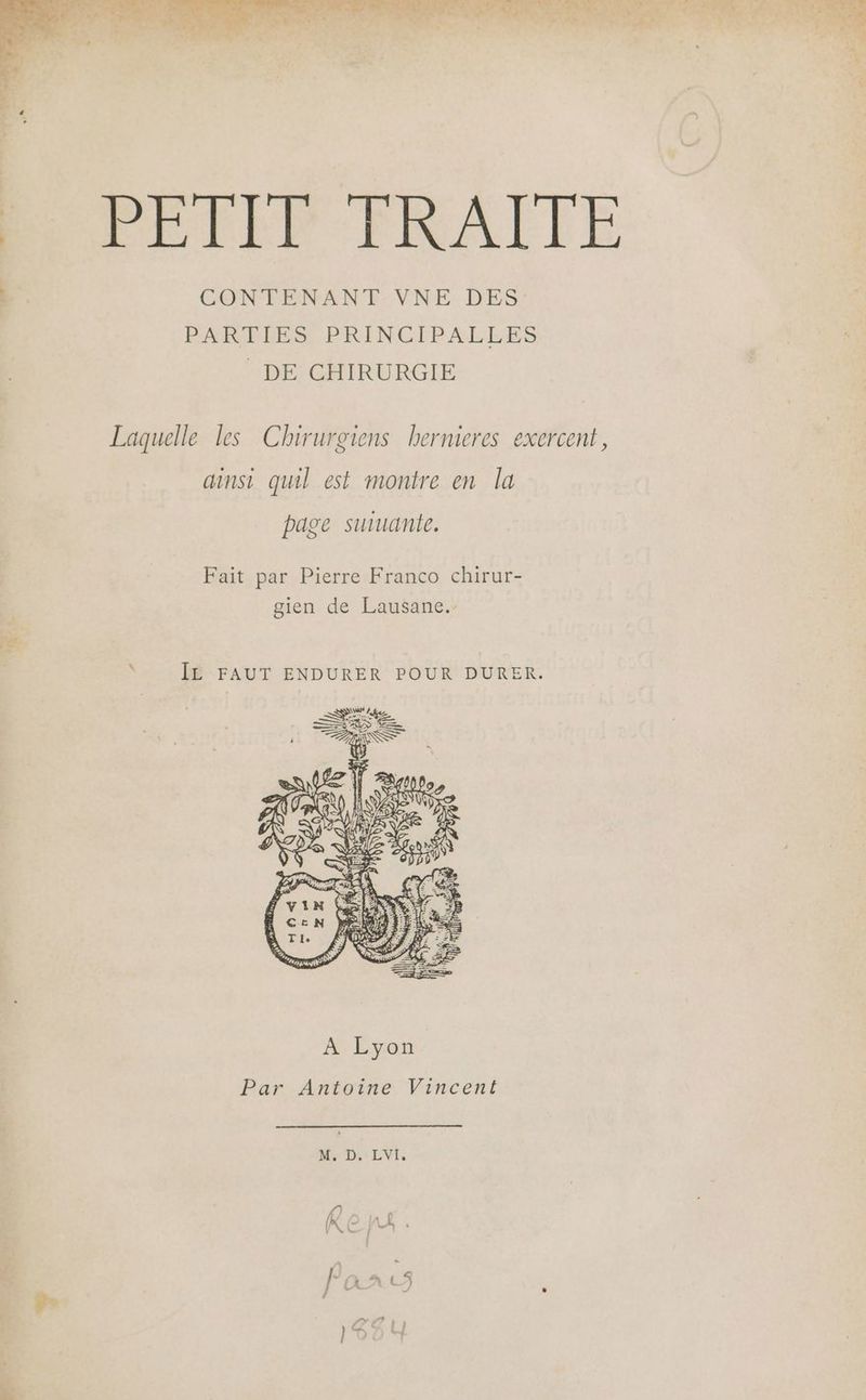 LU. LA el dur CPAS Lu y vr PLIEP ERAËETE CONTENANT VNE DES PARTIES PRINCIPALLES DE CHIRURGIE Laquelle les Chirurgiens hernieres exercent, ainsi quil est montre en la page suuante. Fait par Pierre Franco chirur- gien de Lausane.- JE FAUT ENDURER POUR DURER. M. D. LVI,
