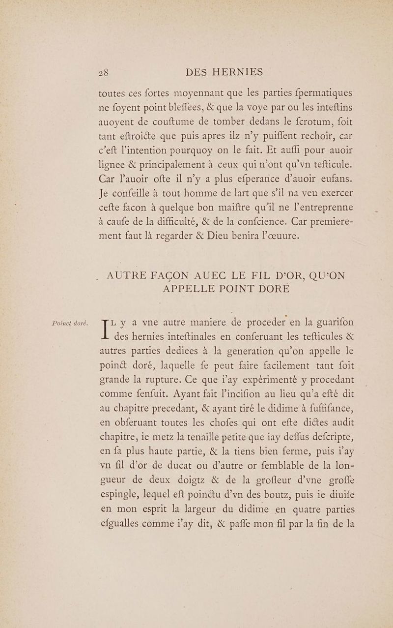 Poinct doré. toutes ces fortes moyennant que les parties fpermatiques ne foyent point bleflees, & que la voye par ou les inteftins auoyent de couftume de tomber dedans le fcrotum, foit tant eftroicte que puis apres 1lz n'y puiflent rechoir, car c’eft l'intention pourquoy on le fait. Et aufli pour auoir lignee & principalement à ceux qui n'ont qu'vn tefticule. Car lauoir ofte il n’y a plus efperance d’auoir eufans. Je confeille à tout homme de lart que s’il na veu exercer cefte facon à quelque bon maïftre qu'il ne l’entreprenne à caufe de la difficulté, & de la confcience. Car premiere- ment faut là regarder & Dieu benira l’œuure. AUTRE FACON AUEC LE FIL D’OR, QU’ON APPELLE POINT DORE L y a vne autre maniere de proceder en la guarifon des hernies inteftinales en conferuant les tefticules & autres parties dediees à la generation qu’on appelle le point doré, laquelle fe peut faire facilement tant foit grande la rupture. Ce que ray expérimenté y procedant comme fenfuit. Ayant fait l’incifion au lieu qu’a efté dit au chapitre precedant, & ayant tiré le didime à fufhfance, en obferuant toutes les chofes qui ont efte dictes audit chapitre, ie metz la tenaille petite que iay deflus defcripte, en fa plus haute partie, & la tiens bien ferme, puis ray vn fil d’or de ducat ou d’autre or femblable de la lon- gueur de deux doigtz & de la erofleur d’vne erofle espingle, lequel eft poinétu d’vn des boutz, puis ie diuife en mon esprit la largeur du didime en quatre parties efgualles comme ray dit, & pafle mon fil par la fin de la