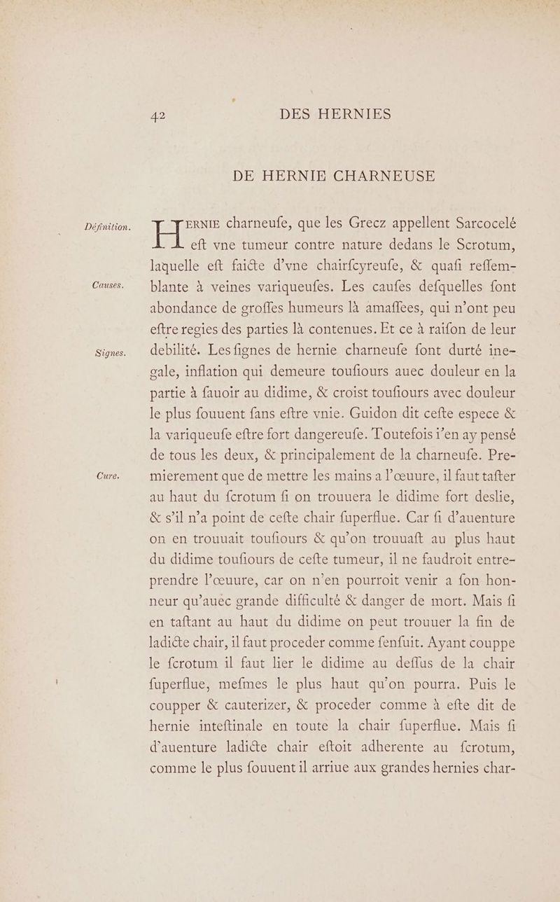 Causes. Signes. Cure. 42 DES HERNIES DE HERNIE CHARNEUSE ERNIE charneufe, que les Grecz appellent Sarcocelé El eft vne tumeur contre nature dedans le Scrotum, laquelle eft faicte d’vne chairfcyreufe, &amp; quafi refflem- blante à veines variqueufes. Les caufes defquelles font abondance de groffes humeurs là amafñlees, qui n’ont peu eftre regies des parties là contenues. Et ce à raifon de leur debilité. Les fignes de hernie charneufe font durté ine- gale, inflation qui demeure toufiours auec douleur en la partie à fauoir au didime, &amp; croist toufiours avec douleur le plus fouuent fans eftre vnie. Guidon dit cefte espece &amp; la variqueufe eftre fort dangereufe. Toutefois 1’en ay pensé de tous les deux, &amp; principalement de la charneufe. Pre- mierement que de mettre les mains a l’œuure, il faut tafter au haut du fcrotum fi on trouuera le didime fort deslie, &amp; s’il n’a point de cefte chair fuperflue. Car fi d’auenture on en trouuait toufiours &amp; qu'on trouuaft au plus haut du didime toufiours de cefte tumeur, il ne faudroit entre- prendre l’œuure, car on n’en pourroit venir a fon hon- neur qu’auec grande difficulté &amp; danger de mort. Mais fi en taftant au haut du didime on peut trouuer la fin de ladicte chair, 1l faut proceder comme fenfuit. Ayant couppe le fcrotum il faut lier le didime au deflus de la chair fuperflue, mefmes le plus haut qu'on pourra. Puis le coupper &amp; cauterizer, &amp; proceder comme à efte dit de hernie inteftinale en toute la chair fuperflue. Mais fi d'auenture ladi&amp;e chair eftoit adherente au fcrotum, comme le plus fouuent il arriue aux grandes hernies char-