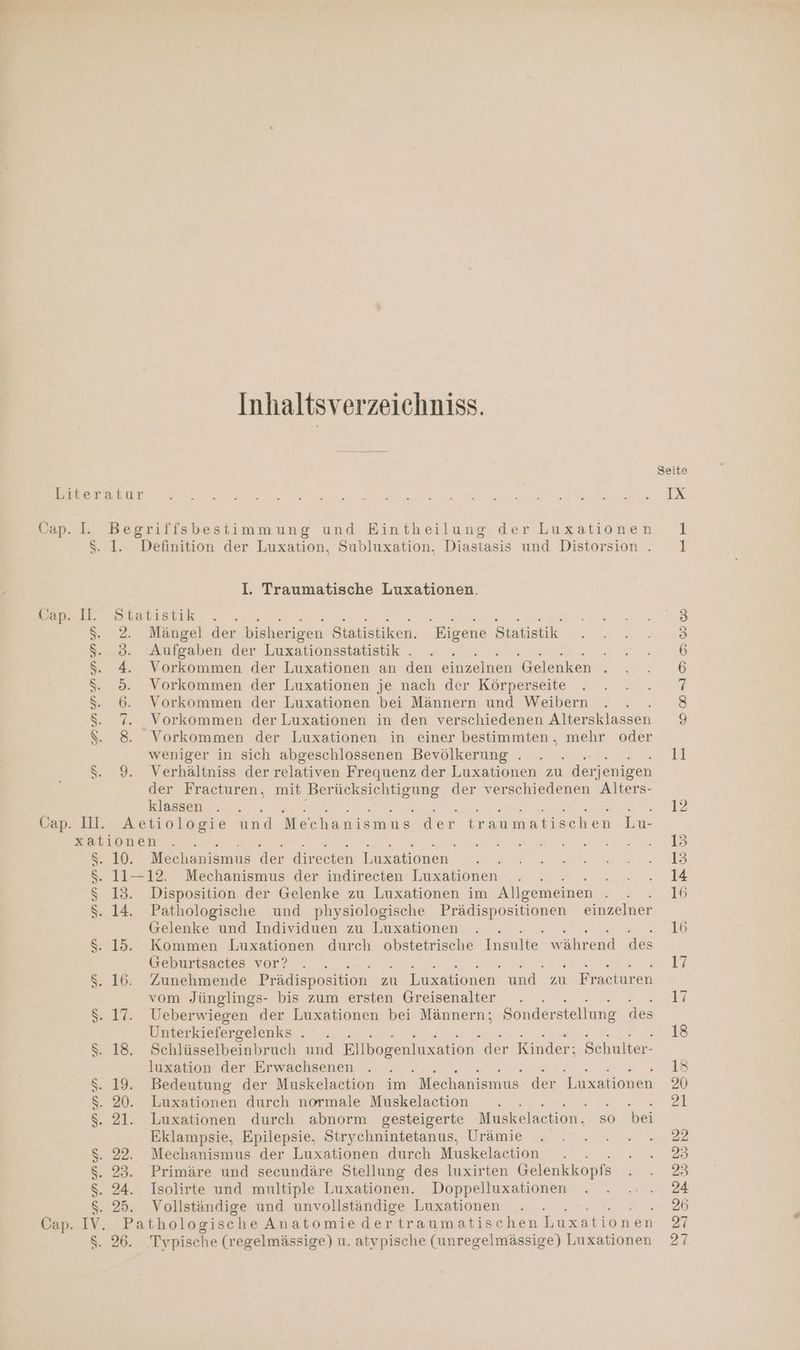 Inhaltsverzeichniss. Cap. I. Begriffsbestimmung und Eintheilung der Luxationen $. 1. Definition der Luxation, Subluxation, Diastasis und Distorsion . I. Traumatische Luxationen. sap. U. Statistik Ne Ne Ne $. 2. Mängel der bisherigen atisäiken. Eigene Statistik $. 3. Aufgaben der Luxationsstatistik . s $. 4. Vorkommen der Luxationen an den eiarzelmen Gelenken f $S. 5. Vorkommen der Luxationen je nach der Körperseite $S: 6. Vorkommen der Luxationen bei Männern und Weibern S: 7. Vorkommen der Luxationen in den verschiedenen Altersklassen S. 8 Vorkommen der Luxationen in einer bestimmten. mehr oder weniger in sich abgeschlossenen Bevölkerung . $S: 9. Verhältniss der relativen Frequenz der Luxationen zu derjenigen der Fracturen, mit Berücksichtigung der verschiedenen Alters- klassen Cap. Il. Aetiologie und Mechanismus der traumatischen Lu- xationen 8: 10: Mechanismus der direeten Enzationen. . s$. 11—12. Mechanismus der indireeten Luxationen : $ 13. Disposition der Gelenke zu Luxationen im Allgemeinen $. 14. Pathologische und physiologische ie einzelner Gelenke und Individuen zu Luxationen F $. 15. Kommen Luxationen durch obstetrische Insulte w ährend des Geburtsactes vor? $. 16. Zunehmende Prädisposition zu Luxationen und zu Fraeturen vom Jünglings- bis zum ersten Greisenalter . $. 17. Ueberwiegen der Luxationen bei Männern; Sonderstellung des Unterkiefergelenks . . LE: $. 18. Schlüsselbeinbruch und Kilbogenluxation der Kinder: Schulter- $. 19. Bedeutung der Muskelaction im Mechanismus der Luxationen $S. 20. Luxationen durch normale Muskelaction $. 21. Luxationen durch abnorm gesteigerte Muskelaction, so bei Eklampsie, Epilepsie, Strychnintetanus, Urämie $S. 22. Mechanismus der Luxationen durch Muskelaction $. 23. Primäre und secundäre Stellung des luxirten Gelenkkopfs $. 24. Isolirte und multiple Luxationen. Doppelluxationen S. 25. Vollständige und unvollständige Luxationen Cap. IV. Pathologische Anatomiedertraumatischen Luxation en $. 26. Typische (regelmässige) u. atypische (unregelmässige) Luxationen SD ANMMU U