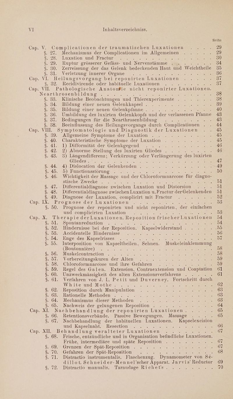 Seite Cap. V. Complicationen der traumatischen Luxationen . ... 29 $. 27. Mechanismus der Complicationen im Allgemeinen . . . . .. 29 228. Luxation und Fractur re RP N Ri $. 29. Ruptur grösserer Gefäss- und Nervenstämme .... 34 $. 30. Zerreissung der das Gelenk bedeckenden Haut und Weichtheile 35 $..3l. Verletzung/innerer Organe 2. AT TENEE 36 Cap. VI Heilungsvorgang bei reponirten Imzationen.n er S. 32. Recidivirende oder habituelle Luxationen . . 2) Cap. VI. Pathologische Anatonfie nicht reponirter Luxationen. Nearthrosenbildung . . Me ee le $. 33. Klinische Beobachtungen und Thierexperimente a ES $..34: Bildung einer'neuen Gelenkkapsel. 2 2 nu zn. 9 $. 35. Bildung einer neuen Gelenkpfanne . . 40 $. 36. Umbildung des luxirten Gelenkkopfs und der verlassenen Pfanne 43 $. 37. Bedingungen für die Nearthrosenbildung . AR $. 38. Beeinflussung des Heilungsvorgangs durch Complicationen A Cap. VII. Symptomatologie und Diagnostik der Luxationen . . &amp; 52.89. ? Allgemeine Symptome der.,luxation 2 22 $. 40. Charakteristische Symptome der Luxation . . . ...2..2..2...48 $. 41. 1) Difformität der Gelenkgegend . Sr a LE Fe rt, $. 42. 2) Abnorme Stellung des luxirten Gliedes . . . 46 $. 43. 3) Längendifferenz; Verkürzung oder Verlängerung des luxirten Gliedesse = a nn 2 $. 44. 4) Dislocation der Gelenkenden N ee Hau re $. 45. 5) Functionsstörung . . 50 $. 46. Wichtigkeit der Massage und der Chloroformnarcose für diagno- stische Zwecke . . ee] $. 47. Differentialdiagnose Evichen len nd Dieteraon i 51 $. 48. Differentialdiagnose zwischen Luxation u.Fractur derGelenkenden 51 $. 49. Diagnose der Luxation, eömplieirt mit Fractunr oe ee Cap. IX. Prognose der Lu xationen . . a $. 50. Prognose der reponirten und nicht reponirten, der einfachen und complieirten Luxation . . 99 Cap. X. Therapie derLuxationen. Reposition frischerLuxationen 54 $. 5l. Spontanreduction . . en $. 52. Hindernisse bei der Reposition. 'Kapselwiderstand . ee S..082° Aceidentelle Hindernisse 2 Lu Rear re $. 94. Enge des Kapselrisses . . U ET RE ei $. 55. Interposition von Kapseltheilen. Sehnen. Muskeleinklemmung (Boutönniere) „an, BRIEF ea ER re $. 56. Muskelcontraction . . RS ee N We DE $. 57. Vorbereitungskuren der Alten. RN A $. 58. Chloroformnarecose und ihre Gefahren . . 59 $. 59. Regel des Galen. Extension, Contraextension und Coaptation 61 $. 60. Unzweckmässigkeit des alten Extensionsverfahrens . . 61 S. 61. Verfahren von J. L. Petit und Duverney. Fortschritt durch VinnvernmmdeM.ocherse ee a EN WE TE Se $. 62. Reposition durch Manipulation AI RR OR $. 63. Rationelle Methoden . . . RE $. 64. Mechanismus dieser Methoden . . 2 2 2 222222. 8 $. 65. Nachweis der gelungenen Reposition . . . Te den er Cap. XI. Nachbehandlung der reponirten Luxationen. .....6 $. 66. Retentionsverbände. Passive Bewegungen. Massage . . 65 $. 67. Nachbehandlung der habituellen Luxationen. Kapselexeision und Kapselnaht. Resection . . RE ERBE N EEE Cap. XI. Behandlung veralteter Luxationen Ä 67 $. 68. Frische, entzündliche und in Organisation befindliche Luxationen. Frühe, intermediäre und Bpate, Reposition, . EP rt $. 69. Grenzen der Spät-Reposition’. vr WATT N er S. 70. Gefahren der Spät-Reposition . . 68 $. 71. Distractio instrumentalis. Flaschenzug. Dynamometer von Se- dillot. Schneider-Mennel’scher Apparat. Jarvis’ Reductor 69