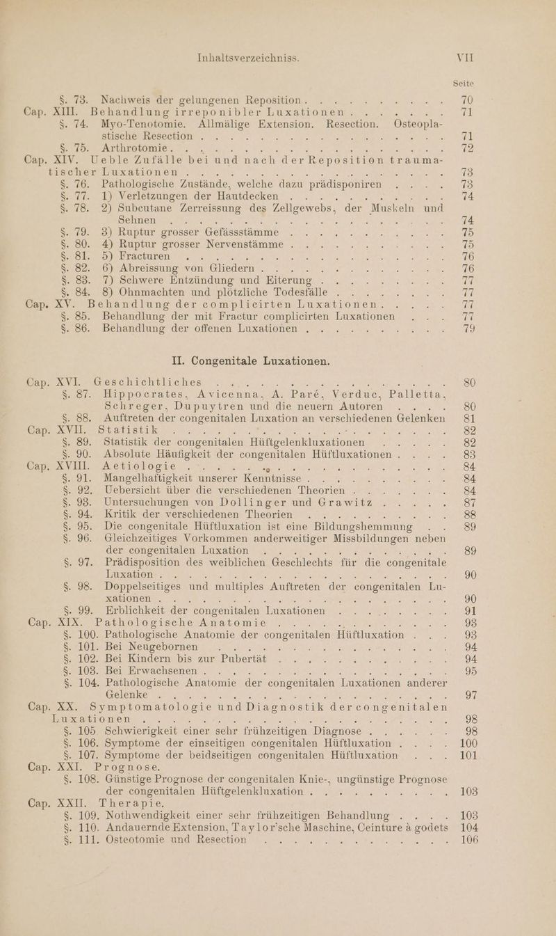$. 73. Nachweis der gelungenen Reposition . Cap. XIII. Behandlung irreponibler Luxationen. REN $. 74. Myo-Tenotomie. Allmälige Extension. Resection. Osteopla- stische Resection . ar Re 00ER . $. 75. Arthrotomie. Cap. XIV. Ueble Zufälle bei und nach der Reposition trauma- tischer Luxationen . ; : ; 76. Pathologische Zustände, welche dazu prädisponiren 77. 1) Verletzungen der Hautdecken NEN 78. 2) Subeutane aka: des Zeligewebs, der Muskeln und Sehnen . ; 79. 3) Ruptur grosser Gefässstämme 80. 4) Ruptur grosser Nervenstämme . 81. 5) Fracturen : . 6) Abreissung von \ Gliedern . ’ 83. 7) Schwere Entzündung und Eiterung En 84. 8) Ohnmachten und plötzliche Todesfälle Cap. XV. Behandlung der complicirten Luxationen. $. 85. Behandlung der mit Fractur complieirten Luxationen $. 86. Behandlung der offenen Luxationen . mn UNUN 970897 259/289 22.97 22972 ar ap he rear 00 DD II. Congenitale Luxationen. Cap. XVI. Geschichtliches i N NE En Be S.87. Hippocrates, Avicenna, A. Pare,. Verduec, Palletta, Schreger, Dupuytren und die neuern Autoren $. 88. Auftreten der congenitalen Luxation an verschiedenen Gelenken Cap. XVII. Statistik $. 89. Statistik der congenitalen Birkeslnkiireshionen. RIM $. 90. Absolute Häufigkeit der congenitalen Hüftluxationen . Cap. XVII. Aetiologie : A UAEREIN, 91. Mangelhaftigkeit unserer Kenntnisse . wir 92. Uebersicht über die verschiedenen Theorien . Untersuchungen von Dollinger und Grawitz 94. Kritik der verschiedenen Theorien - 95. Die congenitale Hüftluxation ist eine Bildungshemmung. 96. Gleichzeitiges Vorkommen anderweitiger Missbildungen neben der congenitalen Luxation $. 97. Prädisposition des weiblichen Geschlechts für die 'congenitale Luxation . $. 98. Doppelseitiges und multiples Auftreten der congenitalen Lu- xationen . se er rel une $. 99. Erblichkeit der congenitalen Luxationen Cap. XIX. Pathologische Anatomie $. 100. Pathologische Anatomie der congenitalen Hüftluxation N 101. Bei Neugebornen . ; S. 102. Bei Kindern bis zur Pubertät S. 103. Bei Erwachsenen . $. 104. Pathologische Anatomie der congenitalen Luxationen anderer Gelenke Cap. XX. Symptomatologie und Diagnostik der econgenitalen Luxationen k $. 105 Schwierigkeit einer sehr frühzeitigen Diagnose ; ; $. 106. Symptome der einseitigen congenitalen Hüftluxation . $. 107. Symptome der beidseitigen congenitalen Hüftluxation Cap. XXI. Prognose. $. 108. Günstige Prognose der congenitalen Knie-., u Prognose der congenitalen Hüftgelenkluxation . : Cap. XXII. Therapie. $. 109. Nothwendigkeit einer sehr frühzeitigen Behandlung $. 110. Andauernde Extension, Taylor’sche Maschine, Ceinture a godets RIMRNMUNM Ne) wo Seite