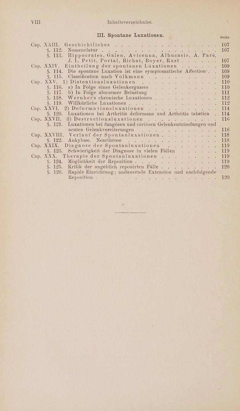 YuI XXIV. xXXV. XXVI XXVU. XXIX. Inhaltsverzeichniss. III. Spontane Luxationen. Geschichtliches Nomenclatur TE EN RE N RE Re Hippocrates, Galen,. Avicenna, Albucasis, d: D. Betit.>Bortalsbichal®Boyershnsr Eintheilung der spontanen buxz2a1onen,.zr. Die spontane Luxation ist eine symptomatische Alfeetion 2 Classification nach Volkmann A Bare, a) In Folge eines Gelenkergusses b) In Folge abnormer Belastung Wernher's chronische Luxationen . Willkürliche Luxationen . 2) Deformationsluxationen Luxationen bei Arthritis deformans und Arthritis tabetica 3) Destructionsluxationen Luxationen bei fungösen und cariösen | Gelenkentzündungen und acuten Gelenkvereiterungen Verlauf der Spontanluxationen } Ankylose. Nearthrose { : Diagnose der Spontanluxationen Schwierigkeit der Diagnose in vielen Fällen . 124. \ 125. $. 126: Möglichkeit der Reposition . . Kritik der angeblich reponirten Fälle . ; Rapide Einrichtung; andauernde Extension und nachfolgende Reposition . Sabehde Seite 107 107 107 109 109 109 110 110 111 112 112 114 114 116 116 118 118 119 119 119 119 120 120