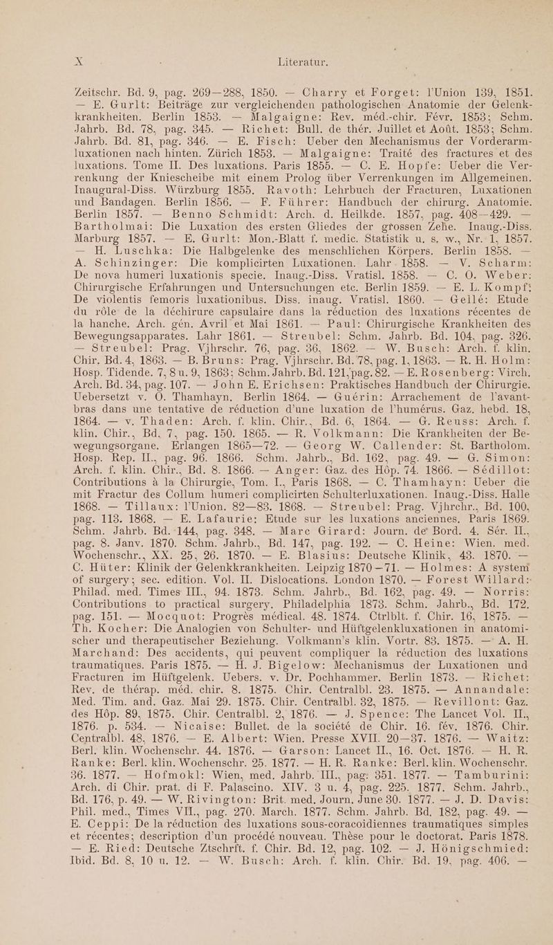 Zeitschr. Bd. 9, pag. 269—288, 1850. — Charry et Forget: l’Union 139, 1851. — E. Gurlt: Beiträge zur vergleichenden pathologischen Anatomie der Gelenk- krankheiten. Berlin 1853. — Malgaigne: Rev. med.-chir. Fevr. 1853; Schm. Jahrb. Bd. 78, pag. 345. — Richet: Bull. de ther. Juillet et Aoüt. 1853; Schm. Jahrb. Bd. 81, pag. 346. — E. Fisch: Ueber den Mechanismus der Vorderarm- luxationen nach hinten. Zürich 1853. — Malgaigne: Traite des fractures et des luxations. Tome II. Des luxations. Paris 1855. — C. E. Hopfe: Ueber die Ver- renkung der Kniescheibe mit einem Prolog über Verrenkungen im Allgemeinen. Inaugural-Diss. Würzburg 1855. Ravoth: Lehrbuch der Fracturen, Luxationen und Bandagen. Berlin 1856. — F. Führer: Handbuch der chirurg. Anatomie. Berlin: 1857. — Benno Schmidt: Arch. .d.’ Heilkde; 1857,.pag.. 408-4297 = Bartholmai: Die Luxation des ersten Gliedes der grossen Zehe. Inaug.-Diss. Marburg 1857. — E. Gurlt: Mon.-Blatt f. medic. Statistik u. s. w., Nr. 1, 1857. — H. Luschka: Die Halbgelenke des menschlichen Körpers. Berlin 1858. — A. Schinzinger: Die komplicirten Luxationen. Lahr. 1858. — V. Scharm: De nova humeri luxationis specie. Inaug.-Diss. Vratisl. 1858. — C. O. Weber: Chirurgische Erfahrungen und Untersuchungen etc. Berlin 1859. — E. L. Kompf: De violentis femoris luxationibus. Diss. inaug. Vratisl. 1860. — Gelle: Etude du röle de la dechirure capsulaire dans la reduction des luxations recentes de la hanche. Arch. gen. Avril et Mai 1861. — Paul: Chirurgische Krankheiten des Bewegungsapparates. Lahr 1861. — Streubel: Schm. Jahrb. Bd. 104. pag. 326. = Streubel: Prag. Vjhrschr 76,’ pag2 36, 71802 Wir Bugch Arche le Chir. Bd.4, 1863. — B. Bruns: Prag. Vjhrschr. Bd. 78, pag. 1.1863. -— R.H. Holm: Hosp. Tidende. 7. 8u. 9, 1863; Schm. Jahrb. Bd. 121,pag.82. —E. Rosenberg: Virch. Arch. Bd. 34, pag. 107. — John E. Erichsen: Praktisches Handbuch der Chirurgie. Uebersetzt v. OÖ. Thamhayn. Berlin 1864. — Gue£rin: Arrachement de l’avant- bras dans une tentative de reduction d’une luxation de l’hume£rus. Gaz. hebd. 18, 1864. — v. Thaden: Arch. f. klin. Chir., Bd. 6. 1864. — G. Reuss: Arch. f. klin. Chir., Bd. 7, pag. 150. 1865. — R. Volkmann: Die Krankheiten der Be- wegungsorgane. Erlangen 1865—72. — Georg W. Callender: St. Bartholom. Hosp. Rep. I.,. pag. 96. 1866. Schm. Jahrb.,. Bd. 162, pag. 49. — G. Simon: Arch. f. klin. Chir., Bd. 8. 1866. — Anger: Gaz. des Höp. 74. 1866. — Sedillot: Contributions & la Chirurgie, Tom. I., Paris 1868. — C. Thamhayn: Ueber die mit Fractur des Collum humeri complieirten Schulterluxationen. Inaug.-Diss. Halle 1868. — Tillaux: l’Union. 82—83. 1868. — Streubel: Prag. Vjhrchr., Bd. 100, pag. 113. 1868. — E. Lafaurie: Etude sur les luxations anciennes. Paris 1869. Schm. Jahrb. Bd. 144, pag. 348. — Marc Girard: Journ. de‘ Bord. 4. Ser. II. pag. 8. Janv. 1870. Schm. Jahrb.. Bd. 147, pag. 192. — C. Heine: Wien. med. Wochenschr., XX. 25, 26. 1870. — E. Blasius: Deutsche Klinik, 43. 1870. — C. Hüter: Klinik der Gelenkkrankheiten. Leipzig 1870—71. — Holmes: A system of surgery; sec. edition. Vol. II. Dislocations. London 1870. — Forest Willard: Philad. med. Times IIl., 94. 1873. Schm. Jahrb.. Bd. 162, pag. 49. — Norris: Contributions to practical surgery. Philadelphia 1873. Schm. Jahrb., Bd. 172. pag. 151. — Mocquot: Progres medical. 48. 1874. Otrlblt. f. Chir. 16, 1875. — Th. Kocher: Die Analogien von Schulter- und Hüftgelenkluxationen in anatomi- scher und therapeutischer Beziehung. Volkmann’s klin. Vortr. 83. 1875. — A. H. Marchand: Des accidents, qui peuvent compliquer la reduction des luxations traumatiques. Paris 1875. — H. J. Bigelow: Mechanismus der Luxationen und Fracturen im Hüftgelenk. Uebers. v. Dr. Pochhammer. Berlin 1873. — Richet: Rev. de therap. med. chir. 8. 1875. Chir. Centralbl. 23. 1875. — Annandale: Med. Tim. and. Gaz. Mai 29. 1875. Chir. Centralbl. 32, 1875. — Revillont: Gaz. des Höp. 89, 1875. Chir. Centralbl. 2, 1876. — J. Spence: The Lancet Vol. I., 1876. p. 534. — Nicaise: Bullet. de la societe de Chir. 16. fev. 1876. Chir. Centralbl. 48, 1876. — E. Albert: Wien. Presse XVII. 20-37. 1876. — Waitz: Berl. klin. Wochenschr. 44. 1876. — Garson: Lancet I., 16. Oct. 1876. — H.R. Ranke: Berl. klin. Wochenschr. 25. 1877. — H.R. Ranke: Berl. klin. Wochenschr. 36. 1877. — Hofmokl: Wien, med. Jahrb. II., pag: 351. 1877. — Tamburini: Arch. di Chir. prat. di F. Palascino. XIV. 3 u. 4, pag. 225. 1877. Schm. Jahrb., Bad. 176, p. 49. — W. Rivington: Brit. med. Journ. June 30. 1877. — J. D. Davis: Phil. med., Times VIL, pag. 270. March. 1877. Schm. Jahrb. Bd. 182, pag. 49. — E. Ceppi: De la reduction des luxations sous-coracoidiennes traumatiques simples et recentes; description d’un procede nouveau. These pour le doctorat. Paris 1878. — E. Ried: Deutsche Ztschrft. f. Chir. Bd. 12, pag. 102. — J. Hönigschmied: Ib1d.- Bd. 8°10.u.712. 72 WE Busch? Arch. Kin Chr bBiel year