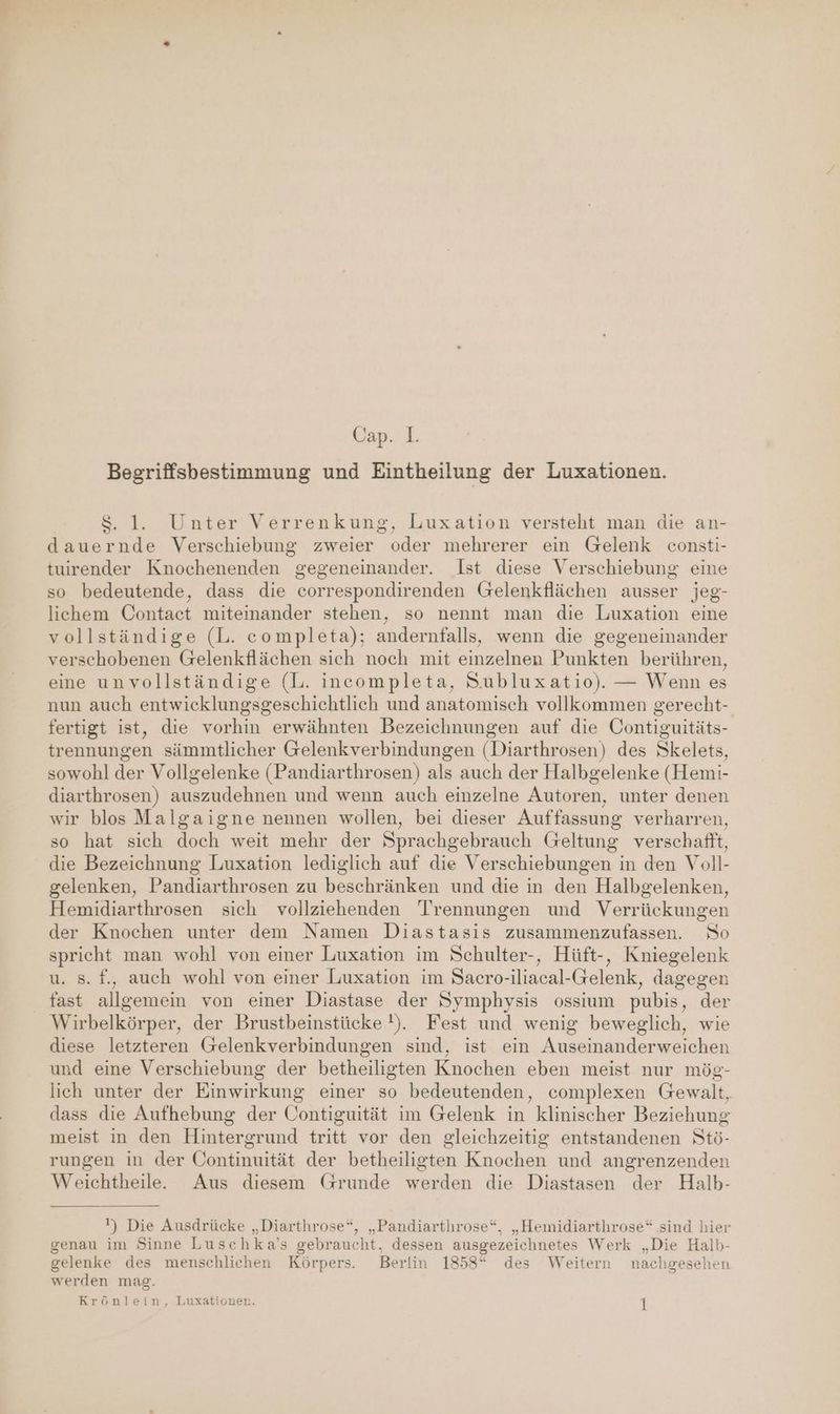 Begriffsbestimmung und Eintheilung der Luxationen. $. 1. Unter Verrenkung, Luxation versteht man die an- dauernde Verschiebung zweier oder mehrerer ein Gelenk consti- tuirender Knochenenden gegeneinander. Ist diese Verschiebung eine so bedeutende, dass die correspondirenden Grelenkflächen ausser jeg- lichem Contact miteinander stehen, so nennt man die Luxation eine vollständige (L. completa); andernfalls, wenn die gegeneinander verschobenen Gelenkflächen sich noch mit einzelnen Punkten berühren, eine unvollständige (L. incompleta, Subluxatio). — Wenn es nun auch entwicklungsgeschichtlich und anatomisch vollkommen gerecht- fertigt ist, die vorhin erwähnten Bezeichnungen auf die Contiguitäts- trennungen sämmtlicher Gelenkverbindungen (Diarthrosen) des Skelets, sowohl der Vollgelenke (Pandiarthrosen) als auch der Halbgelenke (Hemi- diarthrosen) auszudehnen und wenn auch einzelne Autoren, unter denen wir blos Malgaigne nennen wollen, bei dieser Auffassung verharren, so hat sich doch weit mehr der Sprachgebrauch Geltung verschafft, die Bezeichnung Luxation lediglich auf die Verschiebungen in den Voll- gelenken, Pandiarthrosen zu beschränken und die in den Halbgelenken, Hemidiarthrosen sich vollziehenden Trennungen und Verrückungen der Knochen unter dem Namen Diastasis zusammenzufassen. So spricht man wohl von einer Luxation im Schulter-, Hüft-, Kniegelenk s. f., auch wohl von einer Luxation im Sacro-iliacal-Gelenk, dagegen fast allgemein von einer Diastase der Symphysis ossium pubis, der Wirbelkörper, der Brustbeinstücke !). Fest und wenig beweglich, wie diese letzteren (relenkverbindungen sind, ist ein Auseinanderweichen und eine Verschiebung der betheiligten Knochen eben meist nur mög- lich unter der Einwirkung einer so bedeutenden, complexen Gewalt, dass die Aufhebung der Contiguität im Gelenk in klinischer Beziehung meist in den Hintergrund tritt vor den gleichzeitig entstandenen Stö- rungen in der Uontinuität der betheiligten Knochen und angrenzenden Weichtheile.. Aus diesem Grunde werden die Diastasen der Halb- ) Die Ausdrücke „Diarthrose“, „Pandiarthrose“,. „Hemidiarthrose“ sind hier genau im Sinne Luschka’s gebraucht, dessen ausgezeichnetes Werk „Die Halb- gelenke des menschlichen Körpers. Berlin 1858“ des Weitern nachgesehen werden mag. Krönlein, Luxaäationen. 1