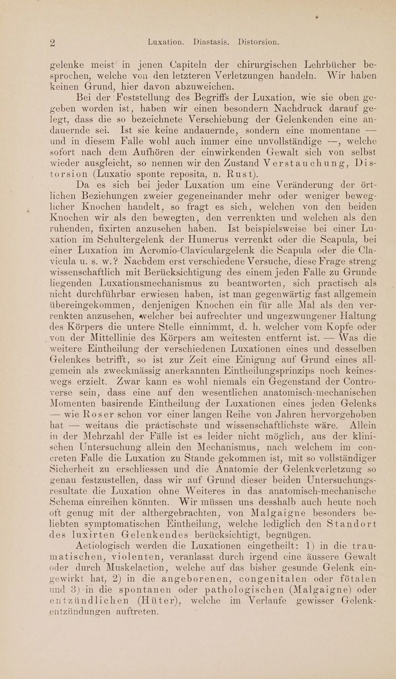 > Luxation. Diastasis. Distorsion. gelenke meist in jenen Capiteln der chirurgischen Lehrbücher be- sprochen, welche von den letzteren Verletzungen handeln. Wir haben keinen Grund, hier davon abzuweichen. Bei der 'Feststellung des Begriffs der Luxation, wie sie oben ge- geben worden ist, haben wir einen besondern Nachdruck darauf ge- legt, dass die so bezeichnete Verschiebung der Gelenkenden eine an- dauernde sei. Ist sie keine andauernde, sondern eine momentane — und in diesem Falle wohl auch immer eine unvollständige —, welche sofort nach dem Aufhören der einwirkenden (rewalt sich von selbst wieder ausgleicht, so nennen wir den Zustand Verstauchung, Dis- torsion (Luxatio sponte reposita, n. Rust). Da es sich bei jeder Luxation um eine Veränderung der ört- lichen Beziehungen zweier gegeneinander mehr oder weniger beweg- licher Knochen handelt, so fragt es sich, welchen von den beiden Knochen wir als den bewegten, den verrenkten und welchen als den ruhenden, fixirten anzusehen haben. Ist beispielsweise bei einer Lu- xation im Schultergelenk der Humerus verrenkt oder die Scapula, bei einer Luxation im Acromio-Claviculargelenk die Scapula oder die Cla- vicula u. s. w.? Nachdem erst verschiedene Versuche, diese Frage streng wissenschaftlich mit Berücksichtigung des einem jeden Falle zu Grunde liegenden Luxationsmechanismus zu beantworten, sich practisch als nicht durchführbar erwiesen haben, ist man gegenwärtig fast allgemein übereingekommen, denjenigen Knochen ein für alle Mal als den ver- renkten anzusehen, welcher bei aufrechter und ungezwungener Haltung des Körpers die untere Stelle einnimmt, d. h. welcher vom Kopte oder von der Mittellinie des Körpers am weitesten entfernt ist. — Was die weitere Eintheilung der verschiedenen Luxationen eines und desselben (selenkes betrifft, so ist zur Zeit eine Einigung auf Grund eines all- gemein als zweckinässig anerkannten Eintheilungsprinzips noch keines- wegs erzielt. Zwar kann es wohl niemals ein Gegenstand der Contro- verse sein, dass eine auf den wesentlichen anatomisch-mechanischen Momenten basirende Eintheilung der Luxationen eines jeden Grelenks — wie Roser schon vor einer langen Reihe von Jahren hervorgehoben hat — weitaus die präctischste und wissenschaftlichste wäre. Allein in der Mehrzahl der Fälle ist es leider nicht möglich, aus der klini- schen Untersuchung allein den Mechanismus, nach welchem im con- creten Falle die Luxation zu Stande gekommen ist, mit so vollständiger Sicherheit zu erschliessen und die Anatomie der Gelenkverletzung so genau festzustellen, dass wir auf Grund dieser beiden Untersuchungs- resultate die Luxation ohne Weiteres in das anatomisch- mechanische Schema einreihen könnten.. Wir müssen uns desshalb auch heute noch oft genug mit der althergebrachten, von Malgaigne besonders be- liebten symptomatischen Eintheilung, welche lediglich den Standort des luxirten Gelenkendes berücksichtigt, begnügen. Aetiologisch werden die Luxationen eingetheilt: 1) in die trau- matischen, violenten, veranlasst durch irgend eine äussere Gewalt oder durch Muskelaction, welche auf das bisher gesunde Gelenk ein- gewirkt hat, 2) in die angeborenen, congenitalen oder fötalen und 3) in die spontanen oder pathologischen (Malgaigne) oder entzündlichen (Hüter), welche im Verlaufe gewisser Gelenk- entzündungen auftreten.