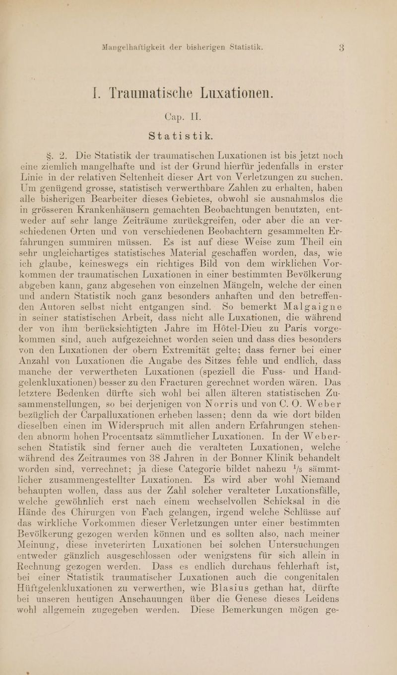 I. Traumatische Luxationen. Can. 1. Statistik. $. 2. Die Statistik der traumatischen Luxationen ist bis jetzt noch eine ziemlich mangelhafte und ist der Grund hierfür jedenfalls in erster Linie in der relativen Seltenheit dieser Art von Verletzungen zu suchen. Um genügend grosse, statistisch verwerthbare Zahlen zu erhalten, haben alle bisherigen Bearbeiter dieses Gebietes, obwohl sie ausnahmslos die in grösseren Krankenhäusern gemachten Beobachtungen benutzten, ent- weder auf sehr lange Zeiträume zurückgreifen, oder aber die an ver- schiedenen Orten und von verschiedenen Beobachtern gesammelten Er- fahrungen summiren müssen. Es ist auf diese Weise zum Theil ein sehr ungleichartiges statistisches Material geschaffen worden, das, wie ich glaube, keineswegs ein richtiges Bild von dem wirklichen Vor- kommen der traumatischen Luxationen in einer bestimmten Bevölkerung abgeben kann, ganz abgesehen von einzelnen Mängeln, welche der einen und andern Statistik noch ganz besonders anhaften und den betreffen- den Autoren selbst nicht entgangen sind. So bemerkt Malgaigne in seiner statistischen Arbeit, dass nicht alle Luxationen, die während der von ihm berücksichtigten Jahre im Hötel-Dieu zu Paris vorge- kommen sind, auch aufgezeichnet worden seien und dass dies besonders von den Luxationen der obern Extremität gelte; dass ferner bei einer Anzahl von Luxationen die Angabe des Sitzes fehle und endlich, dass manche der verwertheten Luxationen (speziell die Fuss- und Hand- gelenkluxationen) besser zu den Fracturen gerechnet worden wären. Das letztere Bedenken dürfte sich wohl bei allen älteren statistischen Zu- sammenstellungen, so bei derjenigen von Norris und von ©. O. Weber bezüglich der Carpalluxationen erheben lassen; denn da wie dort bilden dieselben einen im Widerspruch mit allen andern Erfahrungen stehen- den abnorm hohen Procentsatz sämmtlicher Luxationen. In der Weber- schen Statistik sind ferner auch die veralteten Luxationen, welche während des Zeitraumes von 38 Jahren in der Bonner Klinik behandelt worden sind, verrechnet; ja diese Categorie bildet nahezu !/s sämmt- licher zusammengestellter Luxationen. Es wird aber wohl Niemand behaupten wollen, dass aus der Zahl solcher veralteter Luxationsfälle, welche gewöhnlich erst nach einem wechselvollen Schicksal in die Hände des Chirurgen von Fach gelangen, irgend welche Schlüsse auf das wirkliche Vorkommen dieser Verletzungen unter einer bestimmten Bevölkerung gezogen werden können und es sollten also, nach meiner Meinung, diese inveterirten Luxationen bei solchen Untersuchungen entweder gänzlich ausgeschlossen oder wenigstens für sich allein in Rechnung gezogen werden. Dass es endlich durchaus fehlerhaft ist, bei einer Statistik traumatischer Luxationen auch die congenitalen Hüftgelenkluxationen zu verwerthen, wie Blasius gethan hat, dürfte bei unseren heutigen Anschauungen über die Genese dieses Leidens wohl allgemein zugegeben werden. Diese Bemerkungen mögen ge-