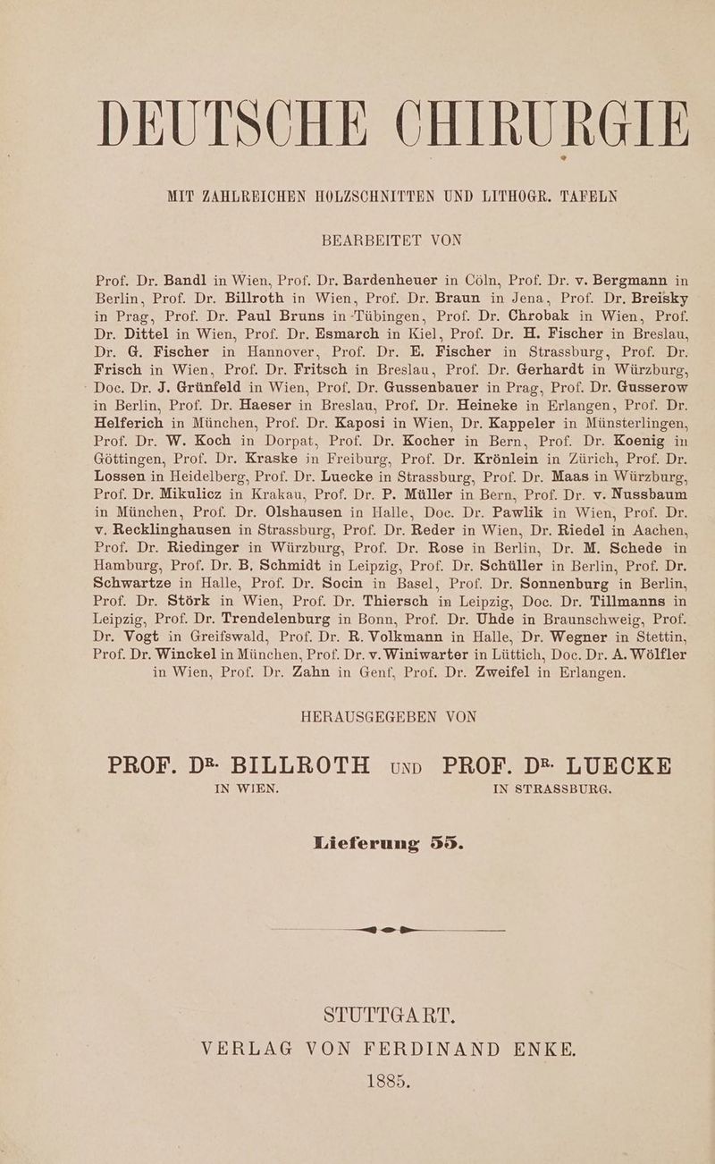 DEUTSCHE CHIRURGIE MIT ZAHLREICHEN HOLZSCHNITTEN UND LITHOGR. TAFELN BEARBEITET VON Prof. Dr. Bandl in Wien, Prof. Dr. Bardenheuer in Cöln, Prof. Dr. v. Bergmann in Berlin, Prof. Dr. Billroth in Wien, Prof. Dr. Braun in Jena, Prof. Dr. Breisky in Prag, Prof. Dr. Paul Bruns in Tübingen, Prof. Dr. Chrobak in Wien, Prof. Dr. Dittel in Wien, Prof. Dr. Esmarch in Kiel, Prof. Dr. H. Fischer in Breslau, Dr. G. Fischer in Hannover, Prof. Dr. E. Fischer in Strassburg, Prof. Dr. Frisch in Wien. Prof. Dr. Fritsch in Breslau, Prof. Dr. Gerhardt in Würzburg, ‘ Doc. Dr. J. Grünfeld in Wien, Prof. Dr. Gussenbauer in Prag, Prof. Dr. Gusserow in Berlin, Prof. Dr. Haeser in Breslau, Prof. Dr. Heineke in Erlangen, Prof. Dr. Helferich in München, Prof. Dr. Kaposi in Wien, Dr. Kappeler in Münsterlingen, Prof. Dr. W. Koch in Dorpat, Prof. Dr. Kocher in Bern, Prof. Dr. Koenig in Göttingen, Prof. Dr. Kraske in Freiburg, Prof. Dr. Krönlein in Zürich, Prof. Dr. Lossen in Heidelberg, Prof. Dr. Luecke in Strassburg, Prof. Dr. Maas in Würzburg, Prof. Dr. Mikulicz in Krakau, Prof. Dr. P. Müller in Bern, Prof. Dr. v. Nussbaum in München, Prof. Dr. Olshausen in Halle, Doc. Dr. Pawlik in Wien, Prof. Dr. v. Recklinghausen in Strassburg, Prof. Dr. Reder in Wien, Dr. Riedel in Aachen, Prof. Dr. Riedinger in Würzburg, Prof. Dr. Rose in Berlin, Dr. M. Schede in Hamburg, Prof. Dr. B, Schmidt in Leipzig, Prof. Dr. Schüller in Berlin, Prof. Dr. Schwartze in Halle, Prof. Dr. Socin in Basel, Prof. Dr. Sonnenburg in Berlin, Prof. Dr. Störk in Wien, Prof. Dr. Thiersch in Leipzig, Doc. Dr. Tillmanns in Leipzig, Prof. Dr. Trendelenburg in Bonn, Prof. Dr. Uhde in Braunschweig, Prof. Dr. Vogt in Greifswald, Prof. Dr. R. Volkmann in Halle, Dr. Wegner in Stettin, Prof. Dr. Winckel in München, Prof. Dr. v. Winiwarter in Lüttich, Doc. Dr. A. Wölfler in Wien, Prof. Dr. Zahn in Genf, Prof. Dr. Zweifel in Erlangen. HERAUSGEGEBEN VON PROF. D® BILLROTH vun PROF. D* LUECKE IN WIEN. IN STRASSBURG. Lieferung 59. —— ee —— STUTTGART. VERLAG VON FERDINAND ENKE. 1885.