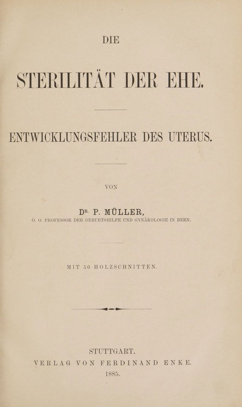 DIE STERILITÄT DER EHE, ENTWIOKLUNGSFEHLER DES UTERUS. D* P. MÜLLER, Ö. 0. PROFESSOR DER GEBURTSHILFE UND GYNÄKOLOGIE IN BERN. MIT 56 HOLZSEGHNETTEN: SIUTTGART. SERTFKG VON FERDINAND ENKE. 1885.