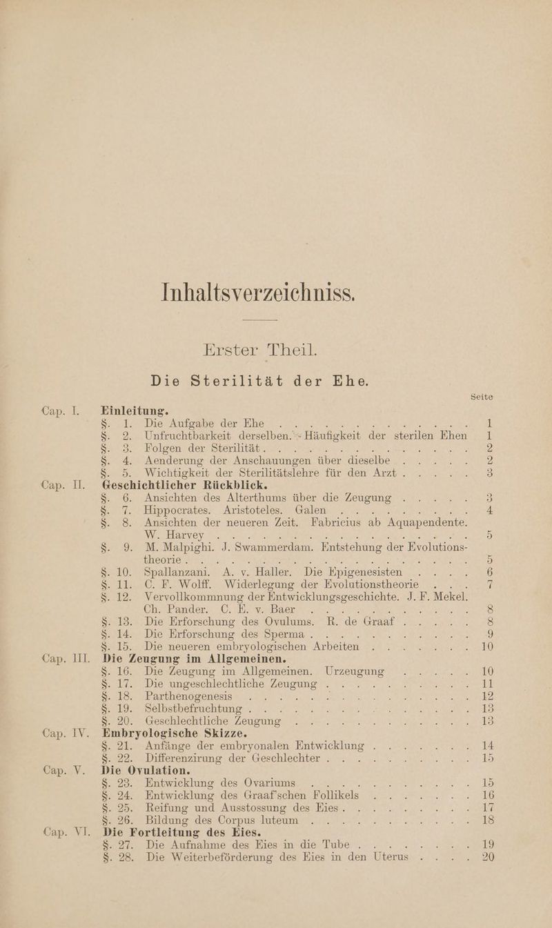 19 R Bn gu, Inhaltsverzeichniss. Erster Theil. Die Sterilität der Ehe. $S. 1. Die Aufgabe der Ehe . $S. 2. Unfruchtbarkeit derselben.‘ : Häufigkeit der. sterilen Ehen $. 3. Folgen der Sterilität. $S. 4. Aenderung der Anschauungen über dieselbe $. 5. Wichtigkeit der Sterilitätslehre für den Arzt. Geschichtlicher Rückblick. $. 6. Ansichten des Alterthums über die Zeugung $. 7. Hippocrates. Aristoteles. Galen $. 8. Ansichten der neueren Zeit. Fabricius ab Aquapendente. W. Harvey . S2 927 M. Malpighi: J. Swammerdam. Entstehung der Evolutions- theorie . \ $S. 10. Spallanzani. “A. v. Haller. Die Epigenesisten s. 11. C. F. Wolff. Widerlegung der Evolutionstheorie Chr’Fander. 0. E’mabaer. 2... ; . 13. Die Erforschung des Ovulums. R. de Graaf . 14. Die Erforschung des Sperma . . 15. Die neueren embryologischen Arbeiten zue Zeugung im Allgemeinen. a Die Zeugung im Allgemeinen. Urzeugung Ka un S Die ungeschlechtliche Zeugung . S. 1 Parthenogenesis $. 19. Selbstbefruchtung . . . S. 20 (eschlechtliche Zeugung dr ug Skizze. Anfänge der embryonalen Entwicklung . 2 Differenzirung der Geschlechter . na Entwicklung des Ovariums . Entwicklung des Graaf’schen Follikels Reifung und Ausstossung des Eies. Be Bildung des Corpus luteum 2 ne des Eies. Die Aufnahme des Eies in die Tube . . a Die Weiterbeförderung des Eies in den Uterus RR en Er