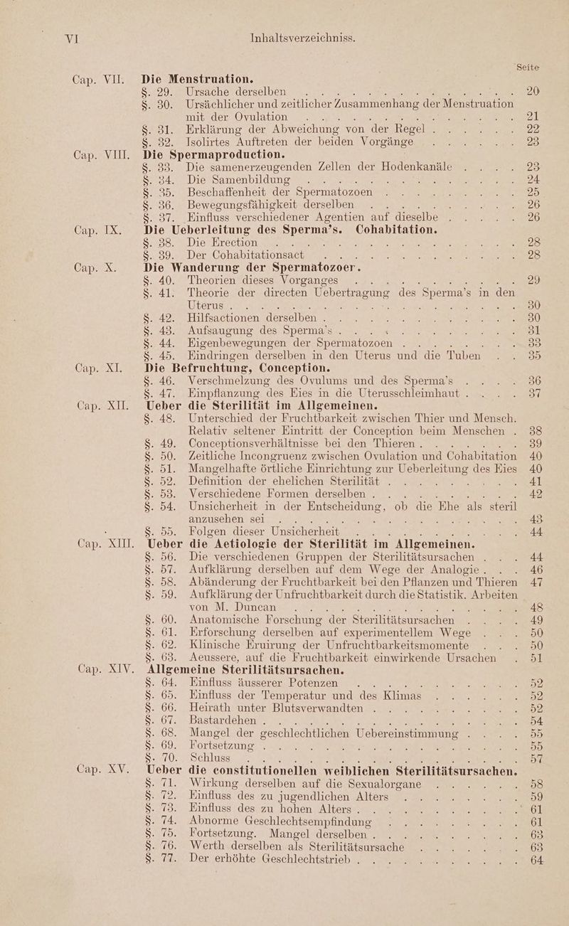 Cap. VII. Cap. IX. Cap. X. Cap. XI. Cap. X. Cap. XII. Cap. XIV. Cap. XV. Die Menstruation. S- 29. Ursache derselben | . 30. Ursächlicher und zeitlicher Zusammenhang der Menstruation mit der Ovulation Mr .31. Erklärung der Abweichung von der Regel . . 32. Isolirtes Auftreten der beiden Vorgänge ie Spermaproduction. 33. Die samenerzeugenden Zellen der Hodenkanäle . 34. Die Samenbildung 35. Beschaffenheit der Spermatozoen 36. Bewegungsfähigkeit derselben . 37. Einfluss verschiedener Agentien auf dieselbe ie Ueberleitung des Done Cohabitation. . 88. Die Erection a 39. Der Cohabitationsact. ie Wanderung der Spermatozoer. 40. Theorien dieses Vorganges 41. Theorie der directen Vebertragune des” Sperma’s i in den Uterus . 42. Hilfsactionen derselben . 43. Aufsaugung des Sperma’s . 44. Eigenbewesungen der Spermatozoen a: 45. Eindringen derselben in den Uterus und die Tuben Die Befruchtung, Conception. S- 46. Verschmelzung des Ovulums und des Sperma’s $. 47. Eimpflanzung “les Eies in die Uterusschleimhaut . Ueber die Sterilität im Allgemeinen. 48. Unterschied der Fruchtbarkeit zwischen Thier und Mensch. Relativ seltener Eintritt der Conception beim Menschen . 49. Conceptionsverhältnisse bei den Thieren . 50. Zeitliche Incongruenz zwischen Ovulation und Cohabitation 5l. Mangelhafte örtliche Einrichtung zur Ueberleitung des Eies Definition der ehelichen Sterilität . 53. Verschiedene Formen derselben . LE FE 54. Unsicherheit in der Entscheidung, ob die Ehe als steril anzusehen sei 95. Folgen dieser Unsicherheit . . Ueber die Aetiologie der Sterilität im Allgemeinen. 56. Die verschiedenen Gruppen der Sterilitätsursachen . 57. Aufklärung derselben auf dem Wege der Analogie . 58. Abänderung der Fruchtbarkeit bei den Pflanzen und Thieren Sa UNY OT ID von M. Duncan 60. Anatomische Forschung der Sterilitätsursachen 61. Erforschung derselben auf experimentellem Wege 62. Klinische Eruirung der Unfruchtbarkeitsmomente . 63. Aeussere, auf die Fruchtbarkeit einwirkende Ursachen Ilgemeine Sterilitätsur sachen. 64. Einfluss äusserer Potenzen 65. Einfluss der Temperatur und des Klimas 66. Heirath unter Blutsverwandten 67. Bastardehen . r 68. Mangel der geschlechtlichen Uebereinstimmung $ 69. F ortsetzung 70. Schluss eber die eonstitutionellen weiblichen Sterilitätsursachen. 71. Wirkung derselben auf die Sexualorgane 72. Einfluss des zu Jugendlichen Alters 73. Emfluss des zu hohen Alters . 74. Abnorme Geschlechtsempfindung 75. Fortsetzung. Mangel derselben . : 76. Werth derselben als Sterilitätsursache 77. Der erhöhte Geschlechtstrieb .