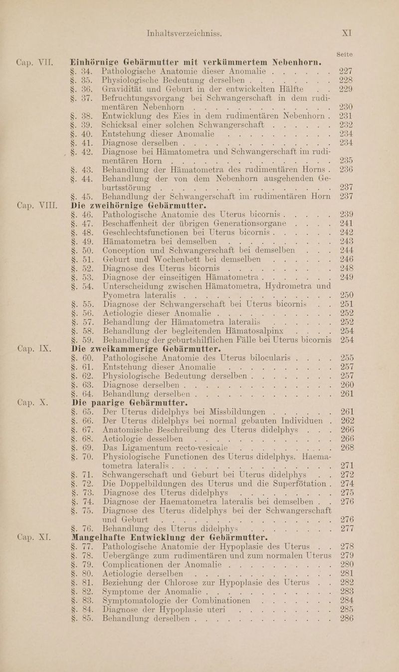 Cap. IX. Cap. X. Cap. XI. VURYSRYR un un URYR Yun YR Inhaltsverzeichniss. 34. Pathologische Anatomie dieser Anomalie . 30. Physiologische Bedeutung derselben . . . 36. Gravidität und Geburt in der entwickelten Hälfte 37. Befruchtungsvorgang bei Schwangerschaft in dem rudi- mentären Nebenhorn 38. Entwicklung des Eies in dem rudimentären Nebenhorn . 39. Schicksal einer solchen Schwangerschaft 40. Entstehung dieser Anomalie 41. Diagnose derselben . 42. Diagnose bei Hämatometra und Schwanger schaft im rudi- mentären Horn . 43. Behandlung der Hämatometra des rudimentären Horns . 44. Behandlung der von dem Nebenhorn ausgehenden Ge- burtsstörung . 45. Behandlung der Schwangerschaft : im rudimentären Horn ie zweihörnige Gebärmutter. 46. Pathologische Anatomie des Uterus bicornis . 47. Beschaffenheit der übrigen Generationsorgane 48. Geschlechtsfunctionen bei Uterus bicornis . 49. Hämatometra bei demselben 50. Conception und Schwangerschaft bei demselben 5l. Geburt und Wochenbett bei demselben Diagnose des Uterus bicornis 99. Diagnose der einseitigen Hämatometra . 54. Unterscheidung zwischen Hämatometra, Hydrometra und Pyometra lateralis 55. Diagnose der Schwangerschaft bei Uterus bicornis 96. Aetiologie dieser Anomalie . . /. Behandlung der Hämatometra lateralis 58. Behandlung der begleitenden Hämatosalpınx . . . 59. Behandlung der geburtshilflichen Fälle bei Uterus bicornis Die zweikammerige Gebärmutter. . 60. Pathologische Anatomie des Uterus bilocularis . „61. Entstehung dieser Anomalie 3 02, Physiologische Bedeutung derselben . . 63. Diagnose derselben . | . 64. Behandlung derselben . ie paarige Gebärmutter. 65. Der Uterus didelphys bei Missbildungen . . : 66. Der Uterus didelphys bei normal gebauten Individuen . 67. Anatomische Beschreibung des Uterus Be 68. Aetiologie desselben 69. Das Ligamentum reeto-vesicale . RATEN 70. Physiologische Functionen des Uterus didelphys. Haema- tometra lateralis . TR 71. Schwangerschaft und Geburt bei Uterus didelphys A 72. Die Doppelbildungen des Uterus und die Superfötation . . 73. Diagnose des Uterus didelphys Be 74. Diagnose der Haematometra lateralis bei demselben Ger 75. Diagnose des Uterus didelphys bei der en md Gebunt .... 76. Behandlung des Uterus didelphys angelhafte Entwicklung der Gebärmutter. 77. Pathologische Anatomie der Hypoplasie des Uterus 18. Uebergänge zum rudimentären und zum normalen Uterus 79. Complicationen der Anomalie . 80. Aetiologie derselben . 81. Beziehung der Chlorose zur Hypoplasie des Uterus 82. Symptome der Anomalie . 83. Symptomatologie der Combinationen 84. Diagnose der Hypoplasie uteri 85. Behandlung derselben . URN EEERTR RMRSRSIRURYRIRIRIR Sr Or DD Eee