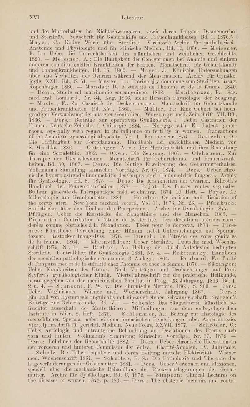 und des Mutterhalses bei Nichtschwangeren, sowie deren Folgen: Dysmenorrho und Sterilität. Zeitschrift für Geburtshilfe und Frauenkrankheiten, Bd. 1, 1876.‘ i Mayer, C.: Einige Worte über Sterilität. Virchow’s Archiv für pathologiscl Anatomie und Physiologie und für klinische Medicin, Bd. 10, 1856. — Meissner, F. L.: Ueber die Unfruchtbarkeit des männlichen und weiblichen Geschlechts. 1820. — Meissner, A.: Die Häufigkeit der Conceptionen bei Anämie und einigen anderen constitutionellen Krankheiten der Frauen. Monatschrift für Geburtskunde und Frauenkrankheiten, Bd. 16, 1860. — Meyer, J.: Klinische Untersuchungen über das Verhalten der Ovarien während der Menstruation. .Archiv für Gynäko- logie, XX1I. Bd., 8. 51. — Meyer, L.: Uterin se] y dommone som Sterilitets ärsag. Kopenhagen 1880. — Mondat: De la sterilite de l’'homme et de la femme. 1840. —- Ders.: Studie sol matrimonie consanguinee. 1868. — Montegazza, P.: Gaz. med. ital. Lombard., Nr. 34, Aug. 1866, siehe Hensen’s Physiologie der Zeugung. — Mosler, F.: Zur Casuistik der Beckentumoren. Monatschrift für Geburtskunde und Frauenkrankheiten, Bd. XVI, 1860. — Müller, P.: Eine Geburt bei hoch- gradiger Verwachsung der äusseren Genitalien. Würzburger med. Zeitschrift, VII. Bd., 1866. — Ders.: Beiträge zur operativen Gynäkologie. I. Ueber Castration der Frauen. Deutsche Zeitschr. f. Chirurgie 1884. — Noeggerath, E.: Latent gonor- rhoea, especially with regard to its influence on fertility in women. Transactions of the American gynecological society, Vol. 1. For the year 1876. — Oesterlen, O.: Die Unfähigkeit zur Fortpflanzung. Handbuch der gerichtlichen Medicin von S. Maschka 1882. — Oettinger, A. v.: Die Moralstatistik und ihre Bedeutung für eine Socialethik. 1882. — Oken: Die Zeugung. 1805. — Olshausen: Zur Therapie der Uterusflexionen. Monatschrift für Geburtskunde und Frauenkrank- heiten, Bd. 50, 1867. — Ders.: Die blutige Erweiterung des Gebärmutterhalses. Volkmann’s Sammlung klinischer Vorträge, Nr. 67, 1874. — Ders.: Ueber,,chro- nische hyperplasirende Endometritis des Corpus uteri (Endometritis fungosa). Archiv für Gynäkologie, Bd. 8, 1875 — Ders.: Die Krankheiten der Ovarien. Billroth’s Handbuch der Frauenkrankheiten 1877. — Pajot: Des fausses routes vaginales Bulletin generale de Therapeutigue med. et chirurg., 1874, 10. Heft. — Peyer, A.: Mikroskopie am Krankenbette. 1884. — Peaslee: On incision and discission of the cervix uter. New-York medical record, Vol 11, 1876, Nr. 26. — Pfankuch: Statistisches über den Einfluss des Puerperiums. Archiv für Gynäkologie 1877. — Pflüger: Ueber die Eierstöcke der Säugethiere und des Menschen. 1863. — Piquantin: Contribution &amp; l’etude de la sterilite. Des deviations uterines consi- derees comme obstacles a la fecondation. These pour le doctorat, 1873. — Ploe- nies: Künstliche Befruchtung einer Hündin nebst Untersuchungen auf Sperma- tozoen. Rostocker Inaug.-Diss. 1876. — Puesch: De l’etresie des voies genitales de la femme. 1864. — Rheinstädter: Ueber Sterilität. Deutsche med. Wochen- schrift 1879, Nr. 14. — Richter, A.: Heilung der durch Anteflexion bedingten Sterilität. Centralblatt für Gynäkologie 1881, Nr. 4. — Rokitansky: Handbuch der speciellen pathologischen Anatomie, 3. Auflage, 1864. — Roubaud, F.: Traite de l’impuissance et de la sterilite chez l’'homme et chez la femme. 1876. — Säxinger: Ueber Krankheiten des Uterus. Nach Vorträgen und Beobachtungen auf Prof. Seyfert's gynäkologischer Klinik. Vierteljahrsschrift für die praktische Heilkunde, herausgegeben von der medicinischen Facultät in Prag, 23. Jahrgang, 1866, Bd. 1, 2 u. 4. — Scanzoni, F. W. v.: Die chronische Metritis, 1863, S. 200. — Ders.: Ueber Vaginismus. Wiener med. Wochenschrift, Jahrgang 1867. — Ders.: Ein Fall von Hysterocele inguinalis mit hinzugetretener Schwangerschaft. Scanzoni’s Beiträge zur Geburtskunde, Bd. VII. — Schenk: Das Säugethierei, künstlich be- fruchtet ausserhalb des Mutterthieres. Mittheilungen aus dem embryologischen Institute in Wien, 2. Heft, 1876. — Schlemmer, A.: Beitrag zur Histologie des menschlichen Sperma, nebst einigen forensischen Bemerkungen über Aspermatozie. Vierteljahrschrift für gerichtl. Medicin. Neue Folge, XXVI, 1877. — Schröder, C.: Ueber Aetiologie und intrauterine Behandlung der Deviationen des Uterus nach vorn und hinten. Volkmann’s Sammlung klinischer Vorträge, Nr. 37, 1872. — Ders.: Lehrbuch der Geburtshilfe 1882. — Ders.: Ueber chronische Ulceration an der vorderen und hinteren Commissur der Vulva. Charite-Annalen, IV. Jahrgang. — Schulz, B.: Ueber Impotenz und deren Heilung mittelst Elektricität. Wiener med. Wochenschrift 1861. — Schultze, B. S.: Die Pathologie und Therapie der Lageveränderungen der Gebärmutter. 1881. — Ders.: Ueber Versionen und Flexionen, speciell über die mechanische Behandlung der Rückwärtslagerungen der Gebär- mutter. Archiv für Gynäkologie, Bd. ©, 1872. — Simpson: Clinical Lectures on the diseases of women, 1873, p. 183. — Ders.: The obstetrie memoirs and contri-