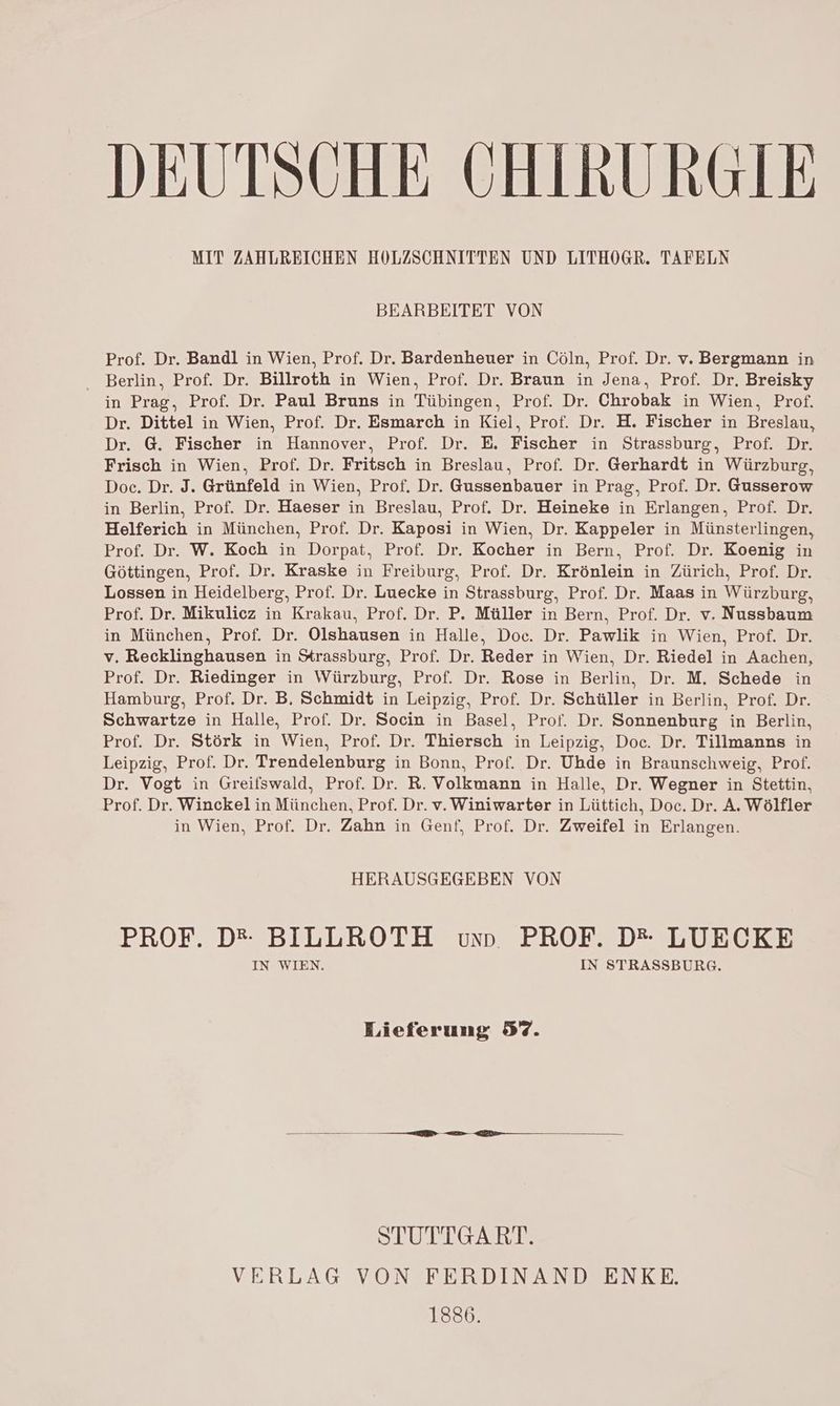 DEUTSCHE CHIRURGIE MIT ZAHLREICHEN HOLZSCHNITTEN UND LITHOGR. TAFELN BEARBEITET VON Prof. Dr. Bandl in Wien, Prof. Dr. Bardenheuer in Cöln, Prof. Dr. v. Bergmann in Berlin, Prof. Dr. Billroth in Wien, Prof. Dr. Braun in Jena, Prof. Dr. Breisky in Prag, Prof. Dr. Paul Bruns in Tübingen, Prof. Dr. Chrobak in Wien, Prof. Dr. Dittel in Wien, Prof. Dr. Esmarch in Kiel, Prof. Dr. H. Fischer in Breslau, Dr. G. Fischer in Hannover, Prof. Dr. E. Fischer in Strassburg, Prof. Dr. Frisch in Wien, Prof. Dr. Fritsch in Breslau, Prof. Dr. Gerhardt in Würzburg, Doc. Dr. J. Grünfeld in Wien, Prof. Dr. Gussenbauer in Prag, Prof. Dr. Gusserow in Berlin, Prof. Dr. Haeser in Breslau, Prof. Dr. Heineke in Erlangen, Prof. Dr. Helferich in München, Prof. Dr. Kaposi in Wien, Dr. Kappeler in Münsterlingen, Prof. Dr. W. Koch in Dorpat, Prof. Dr. Kocher in Bern, Prof. Dr. Koenig in Göttingen, Prof. Dr. Kraske in Freiburg, Prof. Dr. Krönlein in Zürich, Prof. Dr. Lossen in Heidelberg, Prof. Dr. Luecke in Strassburg, Prof. Dr. Maas in Würzburg, Prof. Dr. Mikulicz in Krakau, Prof. Dr. P. Müller in Bern, Prof. Dr. v. Nussbaum in München, Prof. Dr. Olshausen in Halle, Doc. Dr. Pawlik in Wien, Prof. Dr. v. Recklinghausen in Srassburg, Prof. Dr. Reder in Wien, Dr. Riedel in Aachen, Prof. Dr. Riedinger in Würzburg, Prof. Dr. Rose in Berlin, Dr. M. Schede in Hamburg, Prof. Dr. B, Schmidt in Leipzig, Prof. Dr. Schüller in Berlin, Prof. Dr. Schwartze in Halle, Prof. Dr. Socin in Basel, Prof. Dr. Sonnenburg in Berlin, Prof. Dr. Störk in Wien, Prof. Dr. Thiersch in Leipzig, Doc. Dr. Tillmanns in Leipzig, Prof. Dr. Trendelenburg in Bonn, Prof. Dr. Uhde in Braunschweig, Prof. Dr. Vogt in Greifswald, Prof. Dr. R. Volkmann in Halle, Dr. Wegner in Stettin, Prof. Dr. Winckel in München, Prof. Dr. v. Winiwarter in Lüttich, Doc. Dr. A. Wölfler in Wien, Prof. Dr. Zahn in Genf, Prof. Dr. Zweifel in Erlangen. HERAUSGEGEBEN VON PROF. D* BILLROTH vun PROF. D*- LUECKE IN WIEN. IN STRASSBURG. Lieferung 87. STUTTGART. VERLAG VON FERDINAND ENKE. 1886.