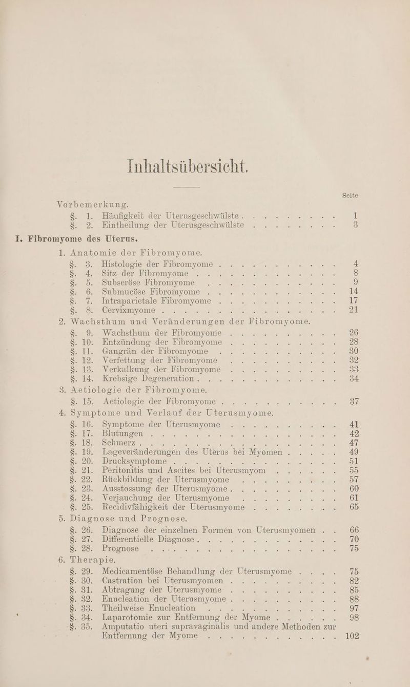 Inhaltsübersicht. = Häufigkeit der Uterusgeschwälste . Eintheilung der Uterusgeschwülste $. 8. 4 Re: 8. 6. 7 we: 8-9, $. 10 41. $. 12. 8.13 8. 14 Histologie der Fibromyome . Sitz der Fibromyome Subseröse Fibromyome Submucöse Fibromyome Intraparietale on, Cervixmyome . Wachsthum der Fibromyonie Entzündung der Fibromyome Gangrän der Fibromyome Verfettung der Fibromyome Verkalkung der Fibromyome Krebsige Degeneration . Aetiologie der Fibromyome . 25. Symptome der Uterusmyome Blutungen Schmerz . e Lageveränderungen des Uterus bei Myomen ; Drucksymptome . . Peritonitis und Aseites bei Üterusmyom Rückbildung der Uterusmyome Ausstossung der Uterusmyome . Verjauchung der Uterusmyome Recidivfähigkeit der Uterusmyome S- 26. Diagnose der einzelnen Formen von Uterusmyomen . Medicamentöse Behandlung der Uterusmyome Castration bei Uterusmyomen Abtragung der Uterusmyome Enucleation der Uterusmyome . Theilweise Enucleation : Laparotomie zur Entfernung der Myome - Amputatio uteri supravaginalis und andere Methoden : zur Entfernung der Myome Seite