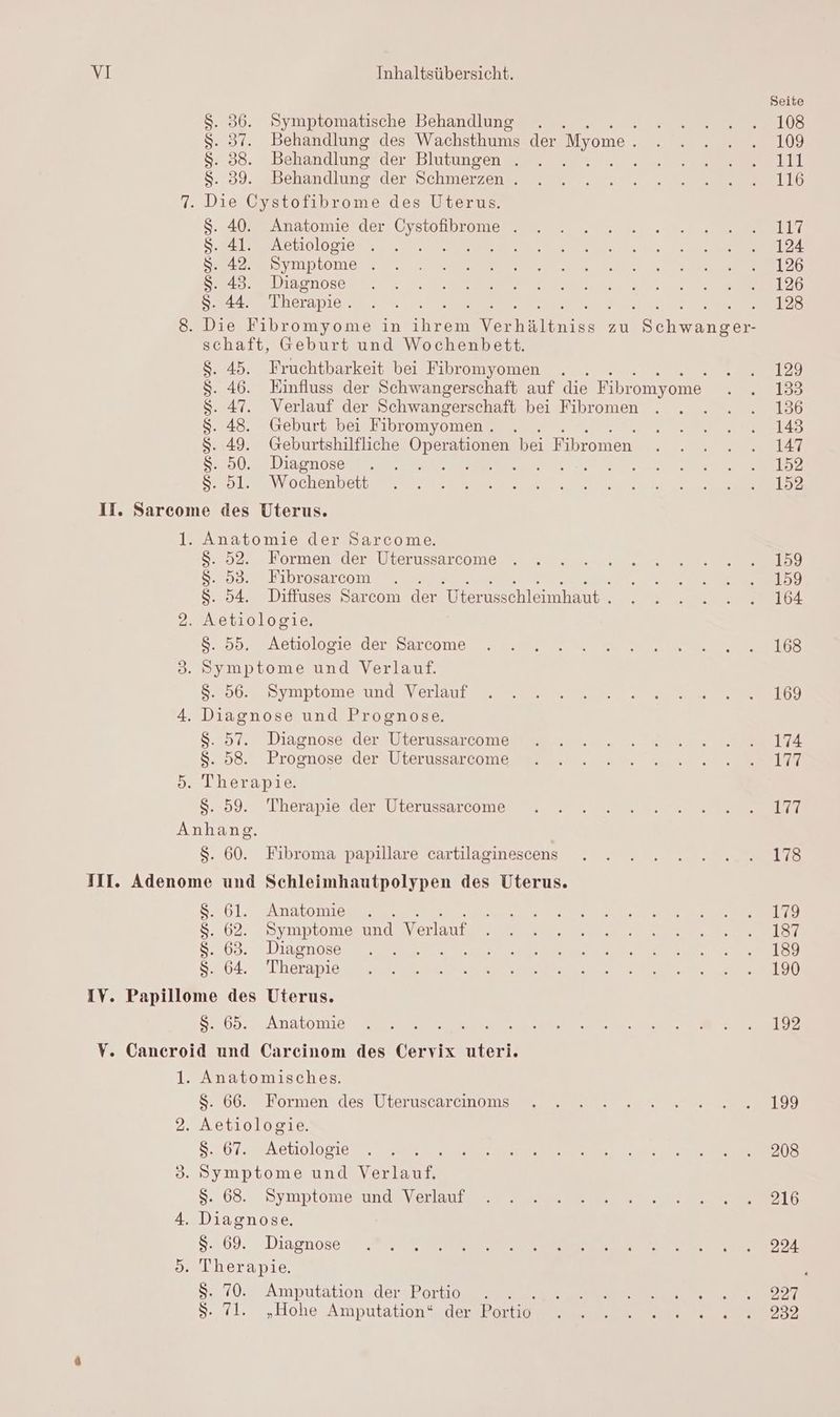 $. 36. Symptomatische Behandlung . $. 37. Behandlung des Wachsthums der Myome . S. 88. Behandlung der Blutungen . 1 : Sg Behandlung der Schmerzen . $. 40. Anatomie der BT . $. 41. Aetiologie k S. 42. Symptome ; $. 43. Diagnose S. 44. Therapie . schaft, Geburt und Wochenbett. 45. Fruchtbarkeit bei Fibromyomen 46. Einfluss der Schwangerschaft auf die Fibromyome 47. Verlauf der Schwangerschaft bei Fibromen Geburt bei Fibromyomen . 49. Geburtshilfliche Operationen bei Fibromen. 50. Diagnose . SANS: 5l. Wochenbett NMMMRYNURUN > 6%) Anatomie der Sarcome. $S. 52. Formen der Uterussarcome $S. 53. Fibrosarcom $. 54. Diffuses Sarcom der Uterusschleimhaut . $. 55. Aetiologie der Sarcome $. 56. Symptome und Verlauf $. 57. Diagnose der Uterussarcome $. 58. Prognose der Uterussarcome Therapie. $. 59. Therapie der Uterussarcome $S. 60. Fibroma papillare cartilaginescens $. 61. Anatomie . $. 62. Symptome und Verlauf $. 63. Diagnose ARE: S. 64. Therapie $S. 65. Anatomie Anatomisches. $. 66. Formen des Uteruscarcinoms $. 67. Aetiologie $. 68. Symptome und Verlauf $. 69. Diagnose $. 70. Amputation der Portio . . . $. 71. „Hohe Amputation* der Portio Seite 108 109 11 116 117 124 126 126 123 129 133 136 143 147 152 152 159 159 164 168 169 174 177 7 178 179 187 189 190 192 199 208 216 224 227 232