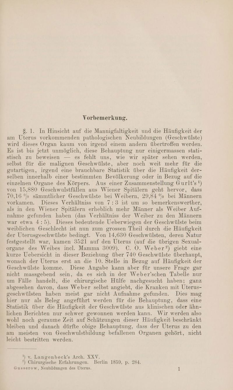 Vorbemerkung. $. 1. In Hinsicht auf die Mannigfaltiskeit und die Häufigkeit der am Uterus vorkommenden pathologischen Neubildungen (Geschwülste) wird dieses Organ kaum von irgend einem andern übertroffen werden. Es ist bis jetzt unmöglich, diese Behauptung nur einigermassen stati- stisch zu beweisen — es fehlt uns, wie wir später sehen werden, selbst für die malignen Geschwülste, aber noch weit mehr für die gutartigen, irgend eine brauchbare Statistik über die Häufigkeit der- selben innerhalb einer bestimmten Bevölkerung oder in Bezug auf die einzelnen Organe des Körpers. Aus einer Zusammenstellung Gurlt’s!) von 15,880 Geschwulstfällen aus Wiener Spitälern geht hervor, dass 70,16 °'o sämmtlicher Geschwülste bei Weibern, 29,84 °o bei Männern vorkamen. Dieses Verhältniss von 7:3 ist um so bemerkenswerther, als in den Wiener Spitälern erheblich mehr Männer als Weiber Auf- nahme gefunden haben (das Verhältniss der Weiber zu den Männern war etwa 4:5). Dieses bedeutende Ueberwiegen der Geschwülste beim weiblichen Geschlecht ist nun zum grossen Theil durch die Häufigkeit der Uterusgeschwülste bedingt. Von 14,630 Geschwülsten, deren Natur festgestellt war, kamen 3521 auf den Uterus (auf die übrigen Sexual- organe des Weibes incl. Mamma 3009). C. O. Weber?) giebt eine kurze Uebersicht in dieser Beziehung über 740 Geschwülste überhaupt, wonach der Uterus erst an die 10. Stelle in Bezug auf Häufigkeit der Geschwülste komme. Diese Angabe kann aber für unsere Frage gar nicht massgebend sein, da es sich in der Weber’schen Tabelle nur um Fälle handelt, die chirurgische Hülfe nachgesucht haben; ganz abgesehen davon, dass Weber selbst angiebt, die Kranken mit Üterus- seschwülsten haben meist gar nicht Aufnahme gefunden. Dies mag hier nur als Beleg angeführt werden für die Behauptung, dass eine Statistik über die Häufigkeit der Geschwülste aus klinischen oder ähn- lichen Berichten nur schwer gewonnen werden kann. Wir werden also wohl noch geraume Zeit auf Schätzungen dieser Häufigkeit beschränkt bleiben und danach dürfte obige Behauptung, dass der Uterus zu den am meisten von Geschwulstbildung befallenen Organen gehört, nicht leicht bestritten werden. ) v. Langenbeck’s Arch. XXV. ?) Chirurgische Erfahrungen. Berlin 1859, p. 284.