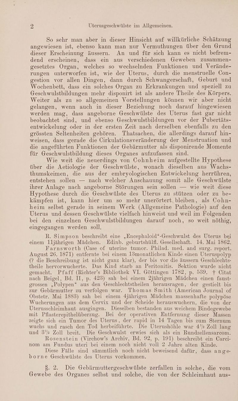 So sehr man aber in dieser Hinsicht auf willkürliche Schätzung angewiesen ist, ebenso kann man nur Vermuthungen über den Grund dieser Erscheinung äussern. An und für sich kann es nicht befrem- dend erscheinen, dass ein aus verschiedenen Geweben zusammen- gesetztes Organ, welches so wechselnden Funktionen und Verände- rungen unterworfen ist, wie der Uterus, durch die menstruelle Con- gestion vor allen Dingen, dann durch Schwangerschaft, Geburt und Wochenbett, dass ein solches Organ zu Erkrankungen und speziell zu Geschwulstbildungen mehr disponirt ist als andere Theile des Körpers. Weiter als zu so allgemeinen Vorstellungen können wir aber nicht gelangen, wenn auch in dieser Beziehung noch darauf hingewiesen werden mag, dass angeborne Geschwülste des Uterus fast gar nicht beobachtet sind, und ebenso Geschwulstbildungen vor der Pubertäts- entwickelung oder in der ersten Zeit nach derselben ebenfalls zu den grössten Seltenheiten gehören. Thatsachen, die allerdings darauf hin- weisen, dass gerade die Oirkulationsveränderung der Menstruation und die angeführten Funktionen der Gebärmutter als disponirende Momente für Geschwulstbildung dieses Organes aufzufassen sind. Wie weit die neuerdings von Cohnheim aufgestellte Hypothese über die Aetiologie der Geschwülste, wonach dieselben aus Wachs- thumskeimen, die aus der embryologischen Entwickelung herrühren, entstehen sollen — nach welcher Anschauung somit alle Geschwülste ihrer Anlage nach angeborne Störungen sein sollen — wie weit diese Hypothese durch die Geschwülste des Uterus zu stützen oder zu be- kämpfen ist, kann hier um so mehr unerörtert, bleiben, als Cohn- heim selbst gerade in seinem Werk (Allgemeine Pathologie) auf den Uterus und dessen Geschwülste vielfach hinweist und weil im Folgenden bei den einzelnen Geschwulstbildungen darauf noch, so weit nöthig, eingegangen werden soll. R. Simpson beschreibt eine „Encephaloid“-Geschwulst des Uterus bei einem 1I1jährigen Mädchen. Edinb. geburtshülfl. Gesellschaft. 14. Mai 1862. Farnsworth (Case of uterine tumor. Philad. med. and surg. report. August 26. 1871) entfernte bei einem 13monatlichen Kinde einen Uteruspolyp (? die Beschreibung ist nicht ganz klar), der bis vor die äussern Geschlechts- theile hervorwucherte. Das Kind starb an Peritonitis. Sektion wurde nicht gemacht. Pfaff (Richter’s Bibliothek VI. Göttingen 1782, p. 539. 7 Citat nach Beigel, Bd. II, p. 423) sah bei einem 2jährigen Mädchen einen faust- grossen „Polypen“ aus den Geschlechtstheilen herausragen, der gestielt bis zur Gebärmutter zu verfolgen war. Thomas Smith (American Journal of Öbstetr. Mai 1883) sah bei einem 4jährigen Mädchen massenhafte polypöse Wucherungen aus dem Üervix und der Scheide herauswuchern, die von der Uterusschleimhaut ausgingen. Dieselben bestanden aus weichem Bindegewebe mit Pflasterepithelüberzug. Bei der operativen Entfernung dieser Massen zeigte sich ein Tumor des Uterus, der rapid in 14 Tagen bis zum Sternum wuchs und rasch den Tod herbeiführte. Die Uterushöhle war 4. Zoll lang und 3'% Zoll breit. Die Geschwulst erwies sich als ein Rundzellensarcom. Rosenstein (Virchow’s Archiv, Bd. 92, p. 191) beschreibt ein Carei- nom am Fundus uteri bei einem noch nicht voll 2 Jahre alten Kinde. Diese Fälle sind sämmtlich noch nicht beweisend dafür, dass ange- borne Geschwülste des Uterus vorkommen. $. 2. Die Gebärmuttergeschwülste zerfallen in solche, die vom Gewebe des Organes selbst und solche, die von der Schleimhaut aus-