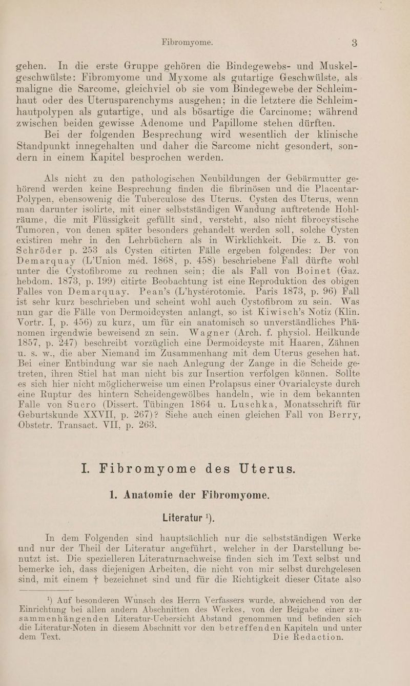 gehen. In die erste Gruppe gehören die Bindegewebs- und Muskel- geschwülste: Fibromyome und Myxome als gutartige Geschwülste, als maligne die Sarcome, gleichviel ob sie vom Bindegewebe der Schleim- haut oder des Uterusparenchyms ausgehen; in die letztere die Schleim- hautpolypen als gutartige, und als bösartige die Carcinome; während zwischen beiden gewisse Adenome und Papillome stehen dürften. Bei der folgenden Besprechung wird wesentlich der klinische Standpunkt innegehalten und daher die Sarcome nicht gesondert, son- dern in einem Kapitel besprochen werden. Als nicht zu den pathologischen Neubildungen der Gebärmutter ge- hörend werden keine Besprechung finden die fibrinösen und die Placentar- Polypen, ebensowenig die Tuberculose des Uterus. Oysten des Uterus, wenn man darunter isolirte, mit einer selbstständigen Wandung auftretende Hohl- räume, die mit Flüssigkeit gefüllt sind, versteht, also nicht fibrocystische Tumoren, von denen später besonders gehandelt werden soll, solche Cysten existiren mehr in den Lehrbüchern als in Wirklichkeit. Die z. B. von Schröder p. 253 als Cysten citirten Fälle ergeben folgendes: Der von Demargquay (L’Union med. 1868, p. 458) beschriebene Fall dürfte wohl unter die Öystofibrome zu rechnen sein; die als Fall von Boinet (Gaz. hebdom. 1873, p. 199) eitirte Beobachtung ist eine Reproduktion des obigen Falles von Demarquay. Pean’s (L’hysterotomie. Paris 1873, p. 96) Fall ist sehr kurz beschrieben und scheint wohl auch Cystofibrom zu sein. Was nun gar die Fälle von Dermoideysten anlangt, so ist Kiwisch’s Notiz (Klin. Vortr. I, p. 456) zu kurz, um für ein anatomisch so unverständliches Phä- nomen irgendwie beweisend zn sein. Wagner (Arch. f. physiol. Heilkunde 1357, p. 247) beschreibt vorzüglich eine Dermoideyste mit Haaren, Zähnen u. Ss. w., die aber Niemand im Zusammenhang mit dem Uterus gesehen hat. Bei einer Entbindung war sie nach Anlegung der Zange in die Scheide ge- treten, ihren Stiel hat man nicht bis zur Insertion verfolgen können. Sollte es sich hier nicht möglicherweise um einen Prolapsus einer Ovarialcyste durch eine Ruptur des hintern Scheidengewölbes handeln, wie in dem bekannten Falle von Sucro (Dissert. Tübingen 1864 u. Luschka, Monatsschrift für Geburtskunde XXVII, p. 267)? Siehe auch einen gleichen Fall von Berry, Obstetr. Transact. VII, p. 263. I. Fibromyome des Uterus. 1. Anatomie der Fibromyome. Literatur !). In dem Folgenden sind hauptsächlich nur die selbstständigen Werke und nur der Theil der Literatur angeführt, welcher in der Darstellung be- nutzt ist. Die spezielleren Literaturnachweise finden sich im Text selbst und bemerke ich, dass diejenigen Arbeiten, die nicht von mir selbst durchgelesen sind, mit einem 7 bezeichnet sind und für die Richtigkeit dieser Citate also !) Auf besonderen Wunsch des Herrn Verfassers wurde, abweichend von der Einrichtung bei allen andern Abschnitten des Werkes, von der Beigabe einer zu- sammenhängenden Literatur-Uebersicht Abstand genommen und befinden sich die Literatur-Noten in diesem Abschnitt vor den betreffenden Kapiteln und unter dem Text. Die Redaction.
