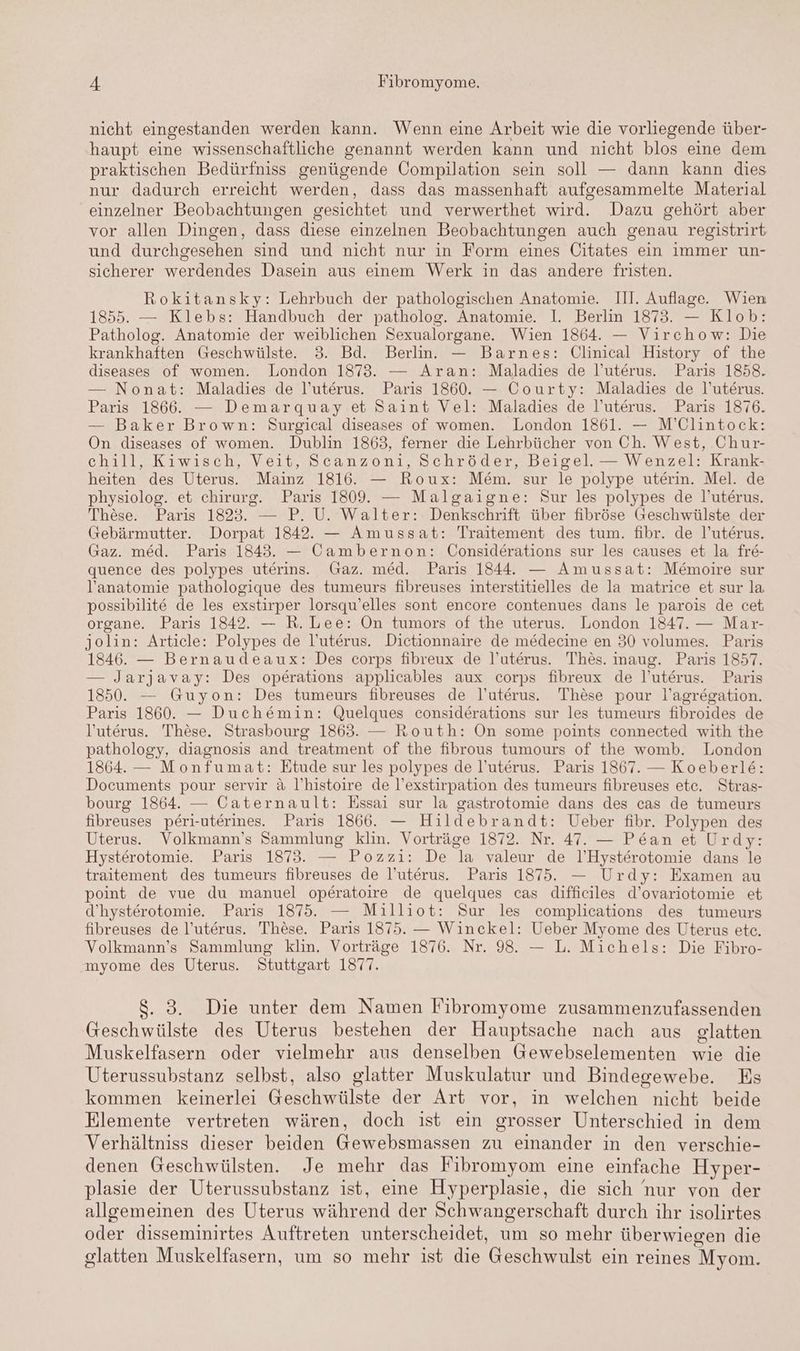 nicht eingestanden werden kann. Wenn eine Arbeit wie die vorliegende über- haupt eine wissenschaftliche genannt werden kann und nicht blos eine dem praktischen Bedürfniss genügende Compilation sein soll — dann kann dies nur dadurch erreicht werden, dass das massenhaft aufgesammelte Material einzelner Beobachtungen gesichtet und verwerthet wird. Dazu gehört aber vor allen Dingen, dass diese einzelnen Beobachtungen auch genau registrirt und durchgesehen sind und nicht nur in Form eines Citates ein immer un- sicherer werdendes Dasein aus einem Werk in das andere fristen. Rokitansky: Lehrbuch der pathologischen Anatomie. III. Auflage. Wien 1855. — Klebs: Handbuch der patholog. Anatomie. I. Berlin 1873. — Klob: Patholog. Anatomie der weiblichen Sexualorgane. Wien 1864. — Virchow: Die krankhaften Geschwülste. 3. Bd. Berlin. — Barnes: Clinical History of the diseases of women. London 1873. — Aran: Maladies de l’uterus. Paris 1858. — Nonat: Maladies de l’uterus. Paris 1860. — Courty: Maladies de l’uterus. Paris 1866. — Demarquay et Saint Vel: Maladies de l’uterus. Paris 1876. — Baker Brown: Surgical diseases of women. London 1861. — M’Clintock: On diseases of women. Dublin 1863, ferner die Lehrbücher von Ch. West, Chur- chill, Kiwisch, Veit, Scanzoni, Schröder, Beigel. — Wenzel: Krank- heiten des Uterus. Mainz 1816. — Roux: Mem. sur le polype uterin. Mel. de physiolog. et chirurg. Paris 1809. — Malgaigne: Sur les polypes de l’uterus. These. Paris 1823. — P. U. Walter: Denkschrift über fibröse Geschwülste der Gebärmutter. Dorpat 1842. — Amussat: Traitement des tum. fibr. de l’uterus. Gaz. med. Paris 1843. — Cambernon: Considerations sur les causes et la fre- quence des polypes uterins. Gaz. med. Paris 1844. — Amussat: Memoire sur l’anatomie pathologique des tumeurs fibreuses interstitielles de la matrice et sur la possibilit& de les exstirper lorsqu’elles sont encore contenues dans le parois de cet organe. Paris 1842. — R. Lee: On tumors of the uterus. London 1847. — Mar- jolin: Article: Polypes de l’uterus. Dictionnaire de medecine en 30 volumes. Paris 1846. — Bernaudeaux: Des corps fibreux de l’uterus. Thes. maug. Paris 1857. — Jarjavay: Des operations applicables aux corps fibreux de l’uterus. Paris 1850. — Guyon: Des tumeurs fibreuses de l’uterus. These pour l’agregation. Paris 1860. — Duchemin: Quelques considerations sur les tumeurs fibroides de l'uterus. These. Strasbourg 1863. — Routh: On some points connected with the pathology, diagnosis and treatment of the fibrous tumours of the womb. London 1864. — Monfumat: Etude sur les polypes de l’uterus. Paris 1867. — Koeberle: Documents pour servir & l’histoire de l’exstirpation des tumeurs fibreuses ete. Stras- bourg 1864. — Caternault: Essai sur la gastrotomie dans des cas de tumeurs fibreuses peri-uterines. Paris 1866. — Hildebrandt: Ueber fibr. Polypen des Uterus. Volkmann’s Sammlung klin. Vorträge 1872. Nr. 47. — Pe&an et Urdy: Hysterotomie. Paris 1873. — Pozzi: De la valeur de 1l’Hysterotomie dans le traitement des tumeurs fibreuses de l’uterus. Paris 1875. — Urdy: Examen au point de vue du manuel operatoire de quelques cas difficiles d’ovariotomie et d’hysterotomie. Paris 1875. — Milliot: Sur les complications des tumeurs fibreuses de l’uterus. These. Paris 1875. — Winckel: Ueber Myome des Uterus etc. Volkmann’s Sammlung klin. Vorträge 1876. Nr. 98. — L. Michels: Die Fibro- myome des Uterus. Stuttgart 1877. . 3. Die unter dem Namen Fibromyome zusammenzufassenden Geschwülste des Uterus bestehen der Hauptsache nach aus glatten Muskelfasern oder vielmehr aus denselben Gewebselementen wie die Uterussubstanz selbst, also glatter Muskulatur und Bindegewebe. Es kommen keinerlei Geschwülste der Art vor, in welchen nicht beide Elemente vertreten wären, doch ist ein grosser Unterschied in dem Verhältniss dieser beiden Gewebsmassen zu einander in den verschie- denen Geschwülsten. Je mehr das Fibromyom eine einfache Hyper- plasie der Uterussubstanz ist, eine Hyperplasie, die sich nur von der allgemeinen des Uterus während der Schwangerschaft durch ihr isolirtes oder disseminirtes Auftreten unterscheidet, um so mehr überwiegen die glatten Muskelfasern, um so mehr ist die Geschwulst ein reines Myom.