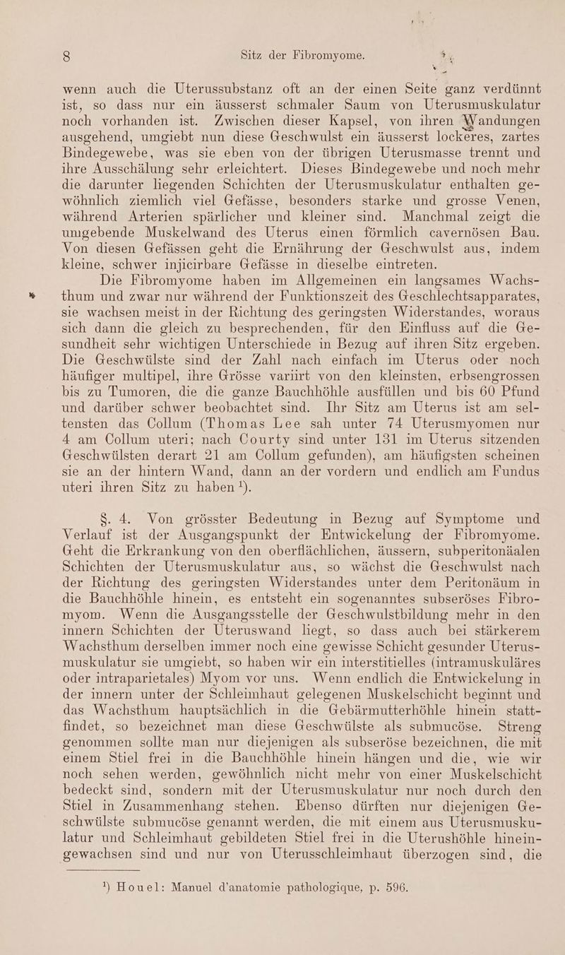 ' v En wenn auch die Uterussubstanz oft an der einen Seite ganz verdünnt ist, so dass nur ein äusserst schmaler Saum von Uterusmuskulatur noch vorhanden ist. Zwischen dieser Kapsel, von ihren Wandungen ausgehend, umgiebt nun diese Geschwulst ein äusserst lockeres, zartes Bindegewebe, was sie eben von der übrigen Uterusmasse trennt und ihre Ausschälung sehr erleichtert. Dieses Bindegewebe und noch mehr die darunter liegenden Schichten der Uterusmuskulatur enthalten ge- wöhnlich ziemlich viel Gefässe, besonders starke und grosse Venen, während Arterien spärlicher und kleiner sind. Manchmal zeigt die umgebende Muskelwand des Uterus einen förmlich cavernösen Bau. Von diesen Gefässen geht die Ernährung der Geschwulst aus, indem kleine, schwer injieirbare Gefässe in dieselbe eintreten. Die Fibromyome haben im Allgemeinen ein langsames Wachs- thum und zwar nur während der Funktionszeit des Geschlechtsapparates, sie wachsen meist in der Richtung des geringsten Widerstandes, woraus sich dann die gleich zu besprechenden, für den Einfluss auf die Ge- sundheit sehr wichtigen Unterschiede in Bezug auf ihren Sitz ergeben. Die Geschwülste sind der Zahl nach einfach im Uterus oder noch häufiger multipel, ihre Grösse variirt von den kleinsten, erbsengrossen bis zu Tumoren, die die ganze Bauchhöhle ausfüllen und bis 60 Pfund und darüber schwer beobachtet sind. Ihr Sitz am Uterus ist am sel- tensten das Collum (Thomas Lee sah unter 74 Uterusmyomen nur 4 am Collum uteri; nach Courty sind unter 131 im Uterus sitzenden Geschwülsten derart 21 am Collum gefunden), am häufigsten scheinen sie an der hintern Wand, dann an der vordern und endlich am Fundus uteri ihren Sitz zu haben). $S. 4. Von grösster Bedeutung in Bezug auf Symptome und Verlauf ist der Ausgangspunkt der Entwickelung der Fibromyome. Geht die Erkrankung von den oberflächlichen, äussern, subperitonäalen Schichten der Uterusmuskulatur aus, so wächst die Geschwulst nach der Richtung des geringsten Widerstandes unter dem Peritonäum in die Bauchhöhle hinein, es entsteht ein sogenanntes subseröses Fibro- myom. Wenn die Ausgangsstelle der Geschwulstbildung mehr in den innern Schichten der Uteruswand liegt, so dass auch bei stärkerem Wachsthum derselben immer noch eine gewisse Schicht gesunder Uterus- muskulatur sie umgiebt, so haben wir ein interstitielles (intramuskuläres oder intraparietales) Myom vor uns. Wenn endlich die Entwickelung in der innern unter der Schleimhaut gelegenen Muskelschicht beginnt und das Wachsthum hauptsächlich in die Gebärmutterhöhle hinein statt- findet, so bezeichnet man diese Geschwülste als submucöse. Streng genommen sollte man nur diejenigen als subseröse bezeichnen, die mit einem Stiel frei in die Bauchhöhle hinein hängen und die, wie wir noch sehen werden, gewöhnlich nicht mehr von einer Muskelschicht bedeckt sind, sondern mit der Uterusmuskulatur nur noch durch den Stiel in Zusammenhang stehen. Ebenso dürften nur diejenigen Ge- schwülste submucöse genannt werden, die mit einem aus Uterusmusku- latur und Schleimhaut gebildeten Stiel frei in die Uterushöhle hinein- gewachsen sind und nur von Uterusschleimhaut überzogen sind, die ') Houel: Manuel d’anatomie pathologique, p. 596.