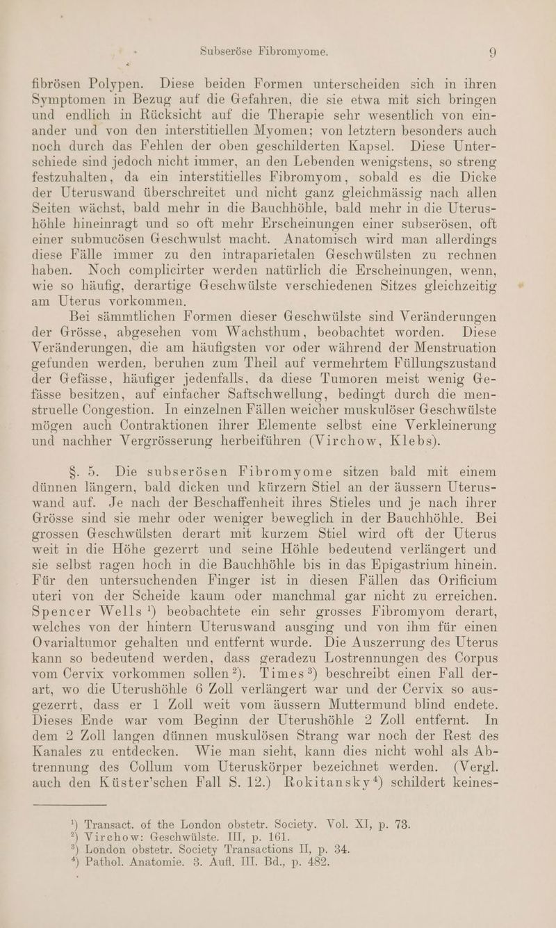 fibrösen Polypen. Diese beiden Formen unterscheiden sich in ihren Symptomen in Bezug auf die Gefahren, die sie etwa mit sich bringen und endlich in Rücksicht auf die Therapie sehr wesentlich von ein- ander und von den interstitiellen Myomen; von letztern besonders auch noch durch das Fehlen der oben geschilderten Kapsel. Diese Unter- schiede sind jedoch nicht immer, an den Lebenden wenigstens, so streng festzuhalten, da ein interstitielles Fibromyom, sobald es die Dicke der Uteruswand überschreitet und nicht ganz gleichmässig nach allen Seiten wächst, bald mehr in die Bauchhöhle, bald mehr in die Uterus- höhle hineinragt und so oft mehr Erscheinungen einer subserösen, oft einer submucösen Geschwulst macht. Anatomisch wird man allerdings diese Fälle immer zu den intraparietalen Geschwülsten zu rechnen haben. Noch complicirter werden natürlich die Erscheinungen, wenn, wie so häufig, derartige Geschwülste verschiedenen Sitzes gleichzeitig am Uterus vorkommen. Bei sämmtlichen Formen dieser Geschwülste sind Veränderungen der Grösse, abgesehen vom Wachsthum, beobachtet worden. Diese Veränderungen, die am häufigsten vor oder während der Menstruation gefunden werden, beruhen zum Theil auf vermehrtem Füllungszustand der Gefässe, häufiger jedenfalls, da diese Tumoren meist wenig Ge- fässe besitzen, auf einfacher Saftschwellung, bedingt durch die men- struelle Öongestion. In einzelnen Fällen weicher muskulöser Geschwülste mögen auch Contraktionen ihrer Elemente selbst eine Verkleinerung und nachher Vergrösserung herbeiführen (Virchow, Klebs). $. 5. Die subserösen Fibromyome sitzen bald mit einem dünnen längern, bald dicken und kürzern Stiel an der äussern Uterus- wand auf. Je nach der Beschaffenheit ihres Stieles und je nach ihrer Grösse sind sie mehr oder weniger beweglich in der Bauchhöhle. Bei grossen Geschwülsten derart mit kurzem Stiel wird oft der Uterus weit in die Höhe gezerrt und seine Höhle bedeutend verlängert und sie selbst ragen hoch in die Bauchhöhle bis in das Epigastrium hinein. Für den untersuchenden Finger ist in diesen Fällen das Orificıum uteri von der Scheide kaum oder manchmal gar nicht zu erreichen. Spencer Wells!) beobachtete ein sehr grosses Fibromyom derart, welches von der hintern Uteruswand ausging und von ihm für einen Ovarialtumor gehalten und entfernt wurde. Die Auszerrung des Uterus kann so bedeutend werden, dass geradezu Lostrennungen des Corpus vom Cervix vorkommen sollen ?). Times?) beschreibt einen Fall der- art, wo die Uterushöhle 6 Zoll verlängert war und der Cervix so aus- gezerrt, dass er 1 Zoll weit vom äussern Muttermund blind endete. Dieses Ende war vom Beginn der Uterushöhle 2 Zoll entfernt. In dem 2 Zoll langen dünnen muskulösen Strang war noch der Rest des Kanales zu entdecken. Wie man sieht, kann dies nıcht wohl als Ab- trennung des Collum vom Uteruskörper bezeichnet werden. (Vergl. auch den Küster’schen Fall 8. 12.) Rokitansky*%) schildert keines- !) Transact. of the London obstetr. Society. Vol. XI, p. 73. ?) Virchow: Geschwäülste. III, p. 161. ®) London obstetr. Society Transactions II, p. 34.