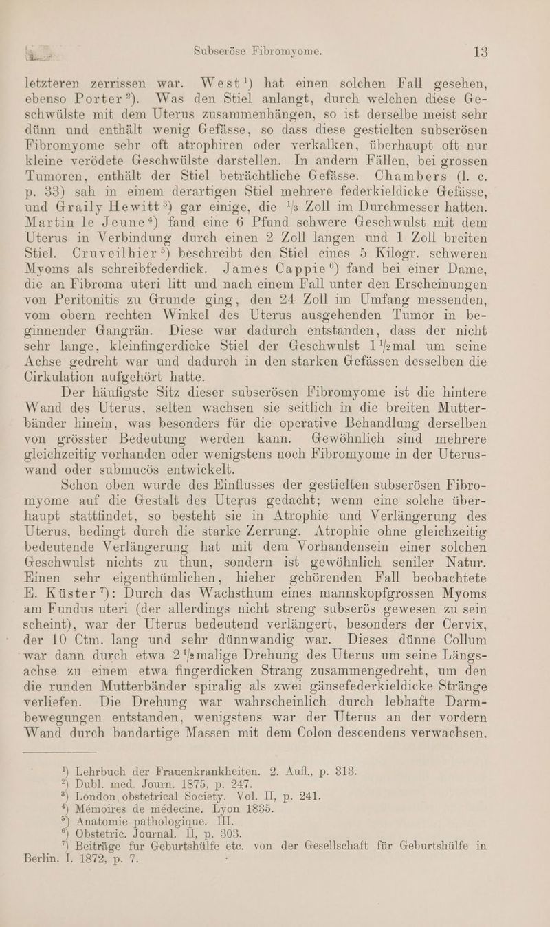 letzteren zerrissen war. West!) hat einen solchen Fall gesehen, ebenso Porter?). Was den Stiel anlangt, durch welchen diese Ge- schwülste mit dem Uterus zusammenhängen, so ist derselbe meist sehr dünn und enthält wenig Gefässe, so dass diese gestielten subserösen Fibromyome sehr oft atrophiren oder verkalken, überhaupt oft nur kleine verödete Geschwülste darstellen. In andern Fällen, bei grossen Tumoren, enthält der Stiel beträchtliche Gefässe. Chambers (|. ce. p. 335) sah in einem derartigen Stiel mehrere federkieldicke Gefässe, und Graily Hewitt°) gar einige, die !s Zoll im Durchmesser hatten. Martin le Jeune*) fand eine 6 Pfund schwere Geschwulst mit dem Uterus in Verbindung durch einen 2 Zoll langen und 1 Zoll breiten Stiel. Cruveilhier’) beschreibt den Stiel eines 5 Kilogr. schweren Myoms als schreibfederdick. James Öappie®) fand bei einer Dame, die an Fibroma uteri litt und nach einem Fall unter den Erscheinungen von Peritonitis zu Grunde ging, den 24 Zoll im Umfang messenden, vom obern rechten Winkel des Uterus ausgehenden Tumor in be- ginnender Gangrän. Diese war dadurch entstanden, dass der nicht sehr lange, kleinfingerdicke Stiel der Geschwulst 1'omal um seine Achse gedreht war und dadurch in den starken Gefässen desselben die Cirkulation aufgehört hatte. Der häufigste Sitz dieser subserösen Fibromyome ist die hintere Wand des Uterns, selten wachsen sie seitlich in die breiten Mutter- bänder hinein, was besonders für die operative Behandlung derselben von grösster Bedeutung werden kann. Gewöhnlich sind mehrere gleichzeitig vorhanden oder wenigstens noch Fibromyome in der Uterus- wand oder submucös entwickelt. Schon oben wurde des Einflusses der gestielten subserösen Fibro- myome auf die Gestalt des Uterus gedacht; wenn eine solche über- haupt stattfindet, so besteht sie in Atrophie und Verlängerung des Uterus, bedingt durch die starke Zerrung. Atrophie ohne gleichzeitig bedeutende Verlängerung hat mit dem Vorhandensein einer solchen Geschwulst nichts zu thun, sondern ist gewöhnlich seniler Natur. Einen sehr eigenthümlichen, hieher gehörenden Fall beobachtete E. Küster ): Durch das Wachsthum eines mannskopfgrossen Myoms am Fundus uteri (der allerdings nicht streng subserös gewesen zu sein scheint), war der Uterus bedeutend verlängert, besonders der Cervix, der 10 Ctm. lang und sehr dünnwandig war. Dieses dünne Collum ‘war dann durch etwa 2!Jamalige Drehung des Uterus um seine Längs- achse zu einem etwa fingerdicken Strang zusammengedreht, um den die runden Mutterbänder spiralig als zwei gänsefederkieldicke Stränge verliefen. Die Drehung war wahrscheinlich durch lebhafte Darm- bewegungen entstanden, wenigstens war der Uterus an der vordern Wand durch bandartige Massen mit dem Colon descendens verwachsen. !) Lehrbuch der Frauenkrankheiten. 2. Aufl., p. 313. ?) Dubl. med. Journ. 1875, p. 247. ) London, obstetrical Society. Vol. II, p. 241. ) Memoires de medecine. Lyon 1855. °) Anatomie a 11. 6) Obstetrie. Journal. 308. ‘) Beiträge fur Gehurielittie a von der Gesellschaft für Geburtshülfe in F Berka, 171872, p. 7.