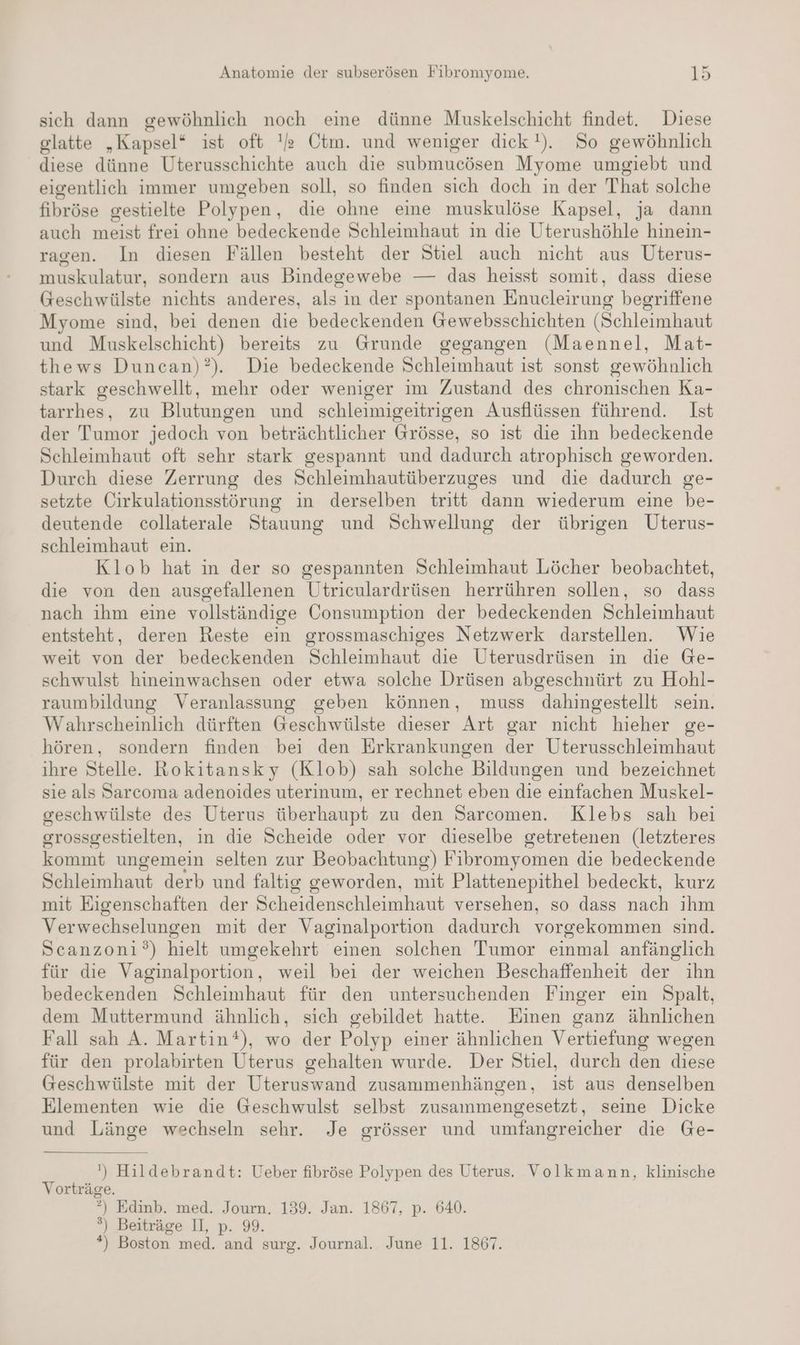 sich dann gewöhnlich noch eine dünne Muskelschicht findet. Diese glatte „Kapsel* ist oft es Ctm. und weniger dick). So gewöhnlich diese dünne Uterusschichte auch die submucösen Myome umgiebt und eigentlich immer umgeben soll, so finden sich doch in der That solche fibröse gestielte Polypen, die ohne eine muskulöse Kapsel, ja dann auch meist frei ohne bedeckende Schleimhaut in die Uterushöhle hinein- ragen. In diesen Fällen besteht der Stiel auch nicht aus Uterus- muskulatur, sondern aus Bindegewebe — das heisst somit, dass diese Geschwülste nichts anderes, als in der spontanen Enucleirung begriffene Myome sind, bei denen die bedeckenden Gewebsschichten (Schleimhaut und Muskelschicht) bereits zu Grunde gegangen (Maennel, Mat- thews Duncan)?). Die bedeckende Schleimhaut ist sonst gewöhnlich stark geschwellt, mehr oder weniger im Zustand des chronischen Ka- tarrhes, zu Blutungen und schleimigeitrigen Ausflüssen führend. Ist der Tumor jedoch von beträchtlicher Grösse, so ist die ihn bedeckende Schleimhaut oft sehr stark gespannt und dadurch atrophisch geworden. Durch diese Zerrung des Schleimhautüberzuges und die dadurch ge- setzte Cirkulationsstörung in derselben tritt dann wiederum eine be- deutende collaterale Stauung und Schwellung der übrigen Uterus- schleimhaut ein. Klob hat in der so gespannten Schleimhaut Löcher beobachtet, die von den ausgefallenen Utriculardrüsen herrühren sollen, so dass nach ihm eine vollständige Consumption der bedeckenden Schleimhaut entsteht, deren Reste ein grossmaschiges Netzwerk darstellen. Wie weit von der bedeckenden Schleimhaut die Uterusdrüsen in die Ge- schwulst hineinwachsen oder etwa solche Drüsen abgeschnürt zu Hohl- raumbildung Veranlassung geben können, muss dahingestellt sein. Wahrscheinlich dürften Geschwülste dieser Art gar nicht hieher ge- hören, sondern finden bei den Erkrankungen der Uterusschleimhaut ihre Stelle. Rokitansky (Klob) sah solche Bildungen und bezeichnet sie als Sarcoma adenoides uterinum, er rechnet eben die einfachen Muskel- geschwülste des Uterus überhaupt zu den Sarcomen. Klebs sah bei grossgestielten, in die Scheide oder vor dieselbe getretenen (letzteres kommt ungemein selten zur Beobachtung) Fibromyomen die bedeckende Schleimhaut derb und faltig geworden, mit Plattenepithel bedeckt, kurz mit Eigenschaften der Scheidenschleimhaut versehen, so dass nach ihm Verwechselungen mit der Vaginalportion dadurch vorgekommen sind. Scanzoni°) hielt umgekehrt einen solchen Tumor einmal anfänglich für die Vaginalportion, weil bei der weichen Beschaffenheit der ihn bedeckenden Schleimhaut für den untersuchenden Finger ein Spalt, dem Muttermund ähnlich, sich gebildet hatte. Einen ganz ähnlichen Fall sah A. Martin), wo der Polyp einer ähnlichen Vertiefung wegen für den prolabirten Uterus gehalten wurde. Der Stiel, durch den diese Geschwülste mit der Uteruswand zusammenhängen, ist aus denselben Elementen wie die Geschwulst selbst zusammengesetzt, seine Dicke und Länge wechseln sehr. Je grösser und umfangreicher die Ge- ') Hildebrandt: Ueber fibröse Polypen des Uterus. Volkmann, klinische Vorträge. °) Edinb. med. Journ. 139. Jan. 1867, p. 640. ®) Beiträge II, p. 99. *) Boston med. and surg. Journal. June 11. 1867.