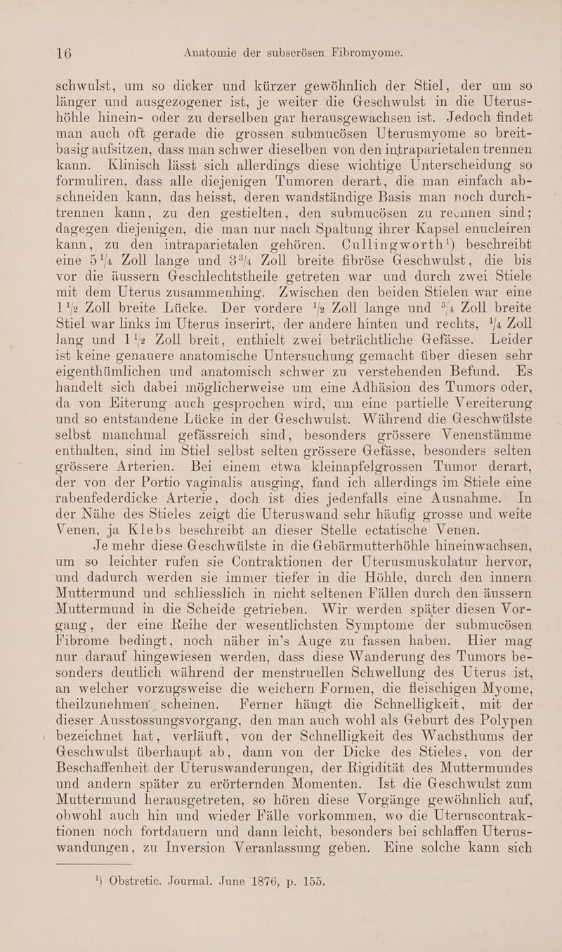 schwulst, um so dicker und kürzer gewöhnlich der Stiel, der um so länger und ausgezogener ist, je weiter die Geschwulst in die Uterus- höhle hinein- oder zu derselben gar herausgewachsen ist. Jedoch findet man auch oft gerade die grossen submucösen Uterusmyome so breit- basig aufsitzen, dass man schwer dieselben von den intraparietalen trennen kann. Klinisch lässt sich allerdings diese wichtige Unterscheidung so formuliren, dass alle diejenigen Tumoren derart, die man einfach ab- schneiden kann, das heisst, deren wandständige Basis man noch durch- trennen kann, zu den gestielten, den submucösen zu reunnen sind; dagegen diejenigen, die man nur nach Spaltung ihrer Kapsel enucleiren kann, zu den intraparietalen gehören. Oullingworth!) beschreibt eine 5! Zoll lange und 3° Zoll breite fibröse Geschwulst, die bis vor die äussern Geschlechtstheile getreten war und durch zwei Stiele mit dem Uterus zusammenhing. Zwischen den beiden Stielen war eine 1!/e Zoll breite Lücke. Der vordere ! Zoll lange und °ı Zoll breite Stiel war links im Uterus inserirt, der andere hinten und rechts, Ya Zoll lang und 1!s Zoll breit, enthielt zwei beträchtliche Gefässe. Leider ist keine genauere anatomische Untersuchung gemacht über diesen sehr eigenthümlichen und anatomisch schwer zu verstehenden Befund. Es handelt sich dabei möglicherweise um eine Adhäsion des Tumors oder, da von Eiterung auch gesprochen wird, um eine partielle Vereiterung und so entstandene Lücke in der Geschwulst. Während die Geschwülste selbst manchmal gefässreich sind, besonders grössere Venenstämme enthalten, sind im Stiel selbst selten grössere Gefässe, besonders selten grössere Arterien. Bei einem etwa kleinapfelgrossen Tumor derart, der von der Portio vaginalis ausging, fand ich allerdings im Stiele eine rabenfederdicke Arterie, doch ist dies jedenfalls eine Ausnahme. In der Nähe des Stieles zeigt die Uteruswand sehr häufig grosse und weite Venen, ja Klebs beschreibt an dieser Stelle ectatische Venen. Je mehr diese Geschwülste in die Gebärmutterhöhle hineinwachsen, um so leichter rufen sie Contraktionen der Uterusmuskulatur hervor, und dadurch werden sie immer tiefer in die Höhle, durch den innern Muttermund und schliesslich in nicht seltenen Fällen durch den äussern Muttermund in die Scheide getrieben. Wir werden später diesen Vor- gang, der eine Reihe der wesentlichsten Symptome der submucösen Fibrome bedingt, noch näher in's Auge zu fassen haben. Hier mag nur darauf hingewiesen werden, dass diese Wanderung des Tumors be- sonders deutlich während der menstruellen Schwellung des Uterus ist, an welcher vorzugsweise die weichern Formen, die fleischigen Myome, theilzunehmen‘, scheinen. Ferner hängt die Schnelligkeit, mit der dieser Ausstossungsvorgang, den man auch wohl als Geburt des Polypen : bezeichnet hat, verläuft, von der Schnelligkeit des Wachsthums der Geschwulst überhaupt ab, dann von der Dicke des Stieles, von der Beschaffenheit der Uteruswanderungen, der Rigidität des Muttermundes und andern später zu erörternden Momenten. Ist die Geschwulst zum Muttermund herausgetreten, so hören diese Vorgänge gewöhnlich auf, obwohl auch hin und wieder Fälle vorkommen, wo die Uteruscontrak- tionen noch fortdauern und dann leicht, besonders bei schlaffen Uterus- wandungen, zu Inversion Veranlassung geben. Eine solche kann sich !) Obstretic. Journal. June 1876, p. 155.
