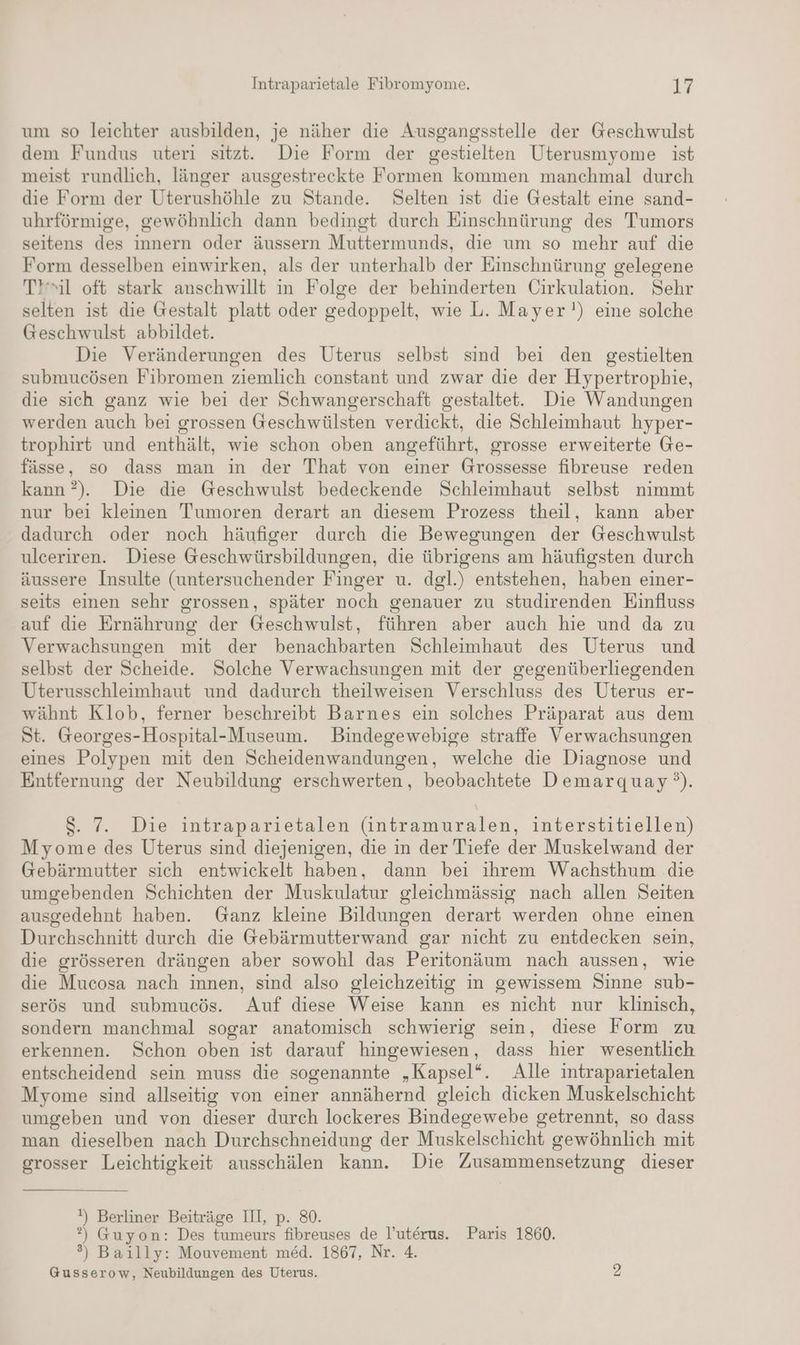 um so leichter ausbilden, je näher die Ausgangsstelle der Geschwulst dem Fundus uteri sitzt. Die Form der gestielten Uterusmyome ist meist rundlich, länger ausgestreckte Formen kommen manchmal durch die Form der Uterushöhle zu Stande. Selten ist die Gestalt eine sand- uhrförmige, gewöhnlich dann bedingt durch Einschnürung des Tumors seitens des innern oder äussern Muttermunds, die um so mehr auf die Form desselben einwirken, als der unterhalb der Einschnürung gelegene Til oft stark anschwillt in Folge der behinderten Cirkulation. Sehr selten ist die Gestalt platt oder gedoppelt, wie L. Mayer!) eine solche Geschwulst abbildet. Die Veränderungen des Uterus selbst sind bei den gestielten submucösen Fibromen ziemlich constant und zwar die der Hypertrophie, die sich ganz wie bei der Schwangerschaft gestaltet. Die Wandungen werden auch bei grossen Geschwülsten verdickt, die Schleimhaut hyper- trophirt und enthält, wie schon oben angeführt, grosse erweiterte Ge- fässe, so dass man in der That von einer Grossesse fibreuse reden kann ?). Die die Geschwulst bedeckende Schleimhaut selbst nimmt nur bei kleinen Tumoren derart an diesem Prozess theil, kann aber dadurch oder noch häufiger durch die Bewegungen der Geschwulst ulceriren. Diese Geschwürsbildungen, die übrigens am häufigsten durch äussere Insulte (untersuchender Finger u. dgl.) entstehen, haben einer- seits einen sehr grossen, später noch genauer zu studirenden Einfluss auf die Ernährung der Geschwulst, führen aber auch hie und da zu Verwachsungen mit der benachbarten Schleimhaut des Uterus und selbst der Scheide. Solche Verwachsungen mit der gegenüberliegenden Uterusschleimhaut und dadurch theilweisen Verschluss des Uterus er- wähnt Klob, ferner beschreibt Barnes ein solches Präparat aus dem St. Georges-Hospital-Museum. Bindegewebige straffe Verwachsungen eines Polypen mit den Scheidenwandungen, welche die Diagnose und Entfernung der Neubildung erschwerten, beobachtete Demarquay‘°). $S. 7. Die intraparietalen (intramuralen, interstitiellen) Myome des Uterus sind diejenigen, die in der Tiefe der Muskelwand der Gebärmutter sich entwickelt haben, dann bei ihrem Wachsthum die umgebenden Schichten der Muskulatur gleichmässig nach allen Seiten ausgedehnt haben. Ganz kleine Bildungen derart werden ohne einen Durchschnitt durch die Gebärmutterwand gar nicht zu entdecken sein, die grösseren drängen aber sowohl das Peritonäum nach aussen, wie die Mucosa nach innen, sind also gleichzeitig in gewissem Sinne sub- serös und submucös. Auf diese Weise kann es nicht nur klinisch, sondern manchmal sogar anatomisch schwierig sein, diese Form zu erkennen. Schon oben ist darauf hingewiesen, dass hier wesentlich entscheidend sein muss die sogenannte „Kapsel“. Alle intraparietalen Myome sind allseitig von einer annähernd gleich dicken Muskelschicht umgeben und von dieser durch lockeres Bindegewebe getrennt, so dass man dieselben nach Durchschneidung der Muskelschicht gewöhnlich mit grosser Leichtigkeit ausschälen kann. Die Zusammensetzung dieser \) Berliner Beiträge III, p. 80. ?) Guyon: Des tumeurs fibreuses de l’uterus. Paris 1860. ®) Baılly: Mouvement med. 1867, Nr. 4. Gusserow, Neubildungen des Uterus. 2