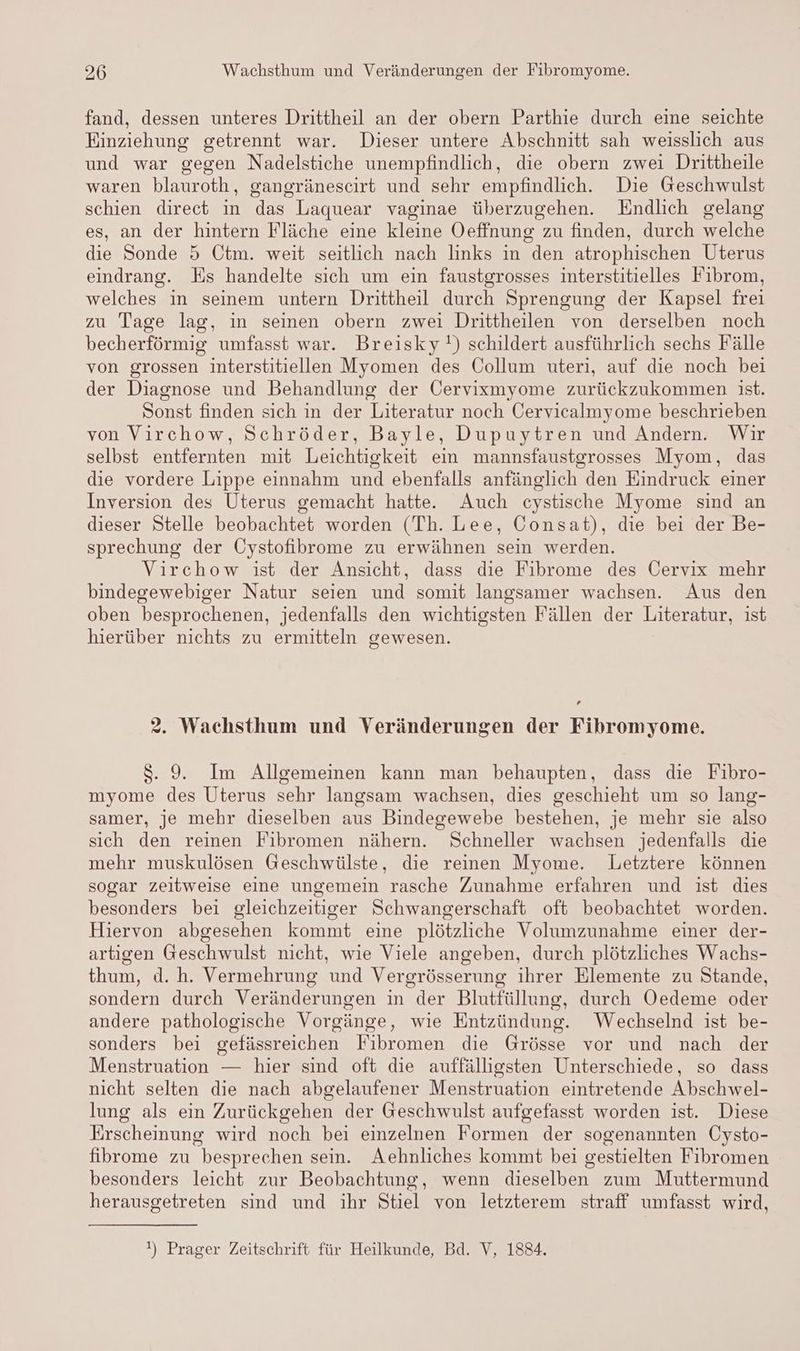 fand, dessen unteres Drittheil an der obern Parthie durch eine seichte Einziehung getrennt war. Dieser untere Abschnitt sah weisslich aus und war gegen Nadelstiche unempfindlich, die obern zwei Drittheile waren blauroth, gangränescirt und sehr empfindlich. Die Geschwulst schien direct in das Laquear vaginae überzugehen. Endlich gelang es, an der hintern Fläche eine kleine Oeffnung zu finden, durch welche die Sonde 5 Ctm. weit seitlich nach links in den atrophischen Uterus eindrang. Es handelte sich um ein faustgrosses interstitielles Fibrom, welches in seinem untern Drittheil durch Sprengung der Kapsel frei zu Tage lag, in seinen obern zwei Drittheilen von derselben noch becherförmig umfasst war. Breisky!) schildert ausführlich sechs Fälle von grossen interstitiellen Myomen des Collum uteri, auf die noch bei der Diagnose und Behandlung der Gervixmyome zurückzukommen ist. Sonst finden sich in der Literatur noch Cervicalmyome beschrieben von Virchow, Schröder, Bayle, Dupuytren und Andern. Wir selbst entfernten mit Leichtigkeit ein mannsfaustgrosses Myom, das die vordere Lippe einnahm und ebenfalls anfänglich den Eindruck einer Inversion des Uterus gemacht hatte. Auch cystische Myome sind an dieser Stelle beobachtet worden (Th. Lee, Consat), die bei der Be- sprechung der Cystofibrome zu erwähnen sein werden. Virchow ist der Ansicht, dass die Fibrome des Cervix mehr bindegewebiger Natur seien und somit langsamer wachsen. Aus den oben besprochenen, jedenfalls den wichtigsten Fällen der Literatur, ist hierüber nichts zu ermitteln gewesen. ’ 2. Wachsthum und Veränderungen der Fibromyome. $. 9. Im Allgemeinen kann man behaupten, dass die Fibro- myome des Uterus sehr langsam wachsen, dies geschieht um so lang- samer, je mehr dieselben aus Bindegewebe bestehen, je mehr sie also sich den reinen Fibromen nähern. Schneller wachsen jedenfalls die mehr muskulösen Geschwülste, die reinen Myome. Letztere können sogar zeitweise eine ungemein rasche Zunahme erfahren und ist dies besonders bei gleichzeitiger Schwangerschaft oft beobachtet worden. Hiervon abgesehen kommt eine plötzliche Volumzunahme einer der- artigen Geschwulst nicht, wie Viele angeben, durch plötzliches Wachs- thum, d. h. Vermehrung und Vergrösserung ihrer Elemente zu Stande, sondern durch Veränderungen in der Blutfüllung, durch Oedeme oder andere pathologische Vorgänge, wie Entzündung. Wechselnd ist be- sonders bei gefässreichen Fibromen die Grösse vor und nach der Menstruation — hier sind oft die auffälligsten Unterschiede, so dass nicht selten die nach abgelaufener Menstruation eintretende Abschwel- lung als ein Zurückgehen der Geschwulst aufgefasst worden ist. Diese Erscheinung wird noch bei einzelnen Formen der sogenannten Cysto- fibrome zu besprechen sein. Aehnliches kommt bei gestielten Fibromen besonders leicht zur Beobachtung, wenn dieselben zum Muttermund herausgetreten sind und ihr Stiel von letzterem straff umfasst wird, !) Prager Zeitschrift für Heilkunde, Bd. V, 1884.