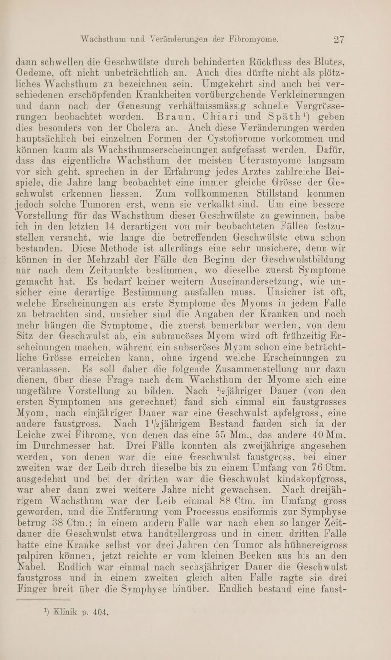 dann schwellen die Geschwülste durch behinderten Rückfluss des Blutes, Oedeme, oft nicht unbeträchtlich an. Auch dies dürfte nicht als plötz- liches Wachsthum zu bezeichnen sein. Umgekehrt sind auch bei ver- schiedenen erschöpfenden Krankheiten vorübergehende Verkleinerungen und dann nach der Genesung verhältnissmässig schnelle Vergrösse- rungen beobachtet worden. Braun, Chiarı und Späth!) geben dies besonders von der Cholera an. Auch diese Veränderungen werden hauptsächlich bei einzelnen Formen der Cystofibrome vorkommen und können kaum als Wachsthumserscheinungen aufgefasst werden. Dafür, dass das eigentliche Wachsthum der meisten Uterusmyome langsam vor sich geht, sprechen in der Erfahrung jedes Arztes zahlreiche Bei- spiele, die Jahre lang beobachtet eine immer gleiche Grösse der Ge- schwulst erkennen liessen. Zum vollkommenen Stillstand kommen jedoch solche Tumoren erst, wenn sie verkalkt sind. Um eine bessere Vorstellung für das Wachsthum dieser Geschwülste zu gewinnen, habe ich in den letzten 14 derartigen von mir beobachteten Fällen festzu- stellen versucht, wie lange die betreffenden Geschwülste etwa schon bestanden. Diese Methode ist allerdings eine sehr unsichere, denn wir können in der Mehrzahl der Fälle den Beginn der Geschwulstbildung nur nach dem Zeitpunkte bestimmen, wo dieselbe zuerst Symptome gemacht hat. Es bedarf keiner weitern Auseinandersetzung, wie un- sicher eine derartige Bestimmung ausfallen muss. Unsicher ist oft, welche Erscheinungen als erste Symptome des Myoms in jedem Falle zu betrachten sind, unsicher smd die Angaben der Kranken und noch mehr hängen die Symptome, die zuerst bemerkbar werden, von dem Sitz der Geschwulst ab, ein submucöses Myom wird oft frühzeitig Er- scheinungen machen, während ein subseröses Myom schon eine beträcht- liche Grösse erreichen kann, ohne irgend welche Erscheinungen zu veranlassen. Es soll daher die folgende Zusammenstellung nur dazu dienen, über diese Frage nach dem Wachsthum der Myome sich eine ungefähre Vorstellung zu bilden. Nach HYsjähriger Dauer (von den ersten Symptomen aus gerechnet) fand sich einmal ein faustgrosses Myom, nach einjähriger Dauer war eine Geschwulst apfelgross, eine andere faustgross. Nach 1’sjährigem Bestand fanden sich in der Leiche zwei Fibrome, von denen das eine 55 Mm., das andere 40 Mm. im Durchmesser hat. Drei Fälle konnten als zweijährige angesehen werden, von denen war die eine Geschwulst faustgross, bei einer zweiten war der Leib durch dieselbe bis zu einem Umfang von 76 Ctm. ausgedehnt und bei der dritten war die Geschwulst kindskopfgross, war aber dann zwei weitere Jahre nicht gewachsen. Nach dreijäh- rigem Wachsthum war der Leib einmal 88 Ctm. ım Umfang gross geworden, und die Entfernung vom Processus ensiformis zur Symphyse betrug 38 Ctm.; in einem andern Falle war nach eben so langer Zeit- dauer die Geschwulst etwa handtellergross und in einem dritten Falle hatte eine Kranke selbst vor drei Jahren den Tumor als hühnereigross palpiren können, jetzt reichte er vom kleinen Becken aus bis an den Nabel. Endlich war einmal nach sechsjähriger Dauer die Geschwulst faustgross und in einem zweiten gleich alten Falle ragte sie drei Finger breit über die Symphyse hinüber. Endlich bestand eine faust- !) Klinik p. 404,