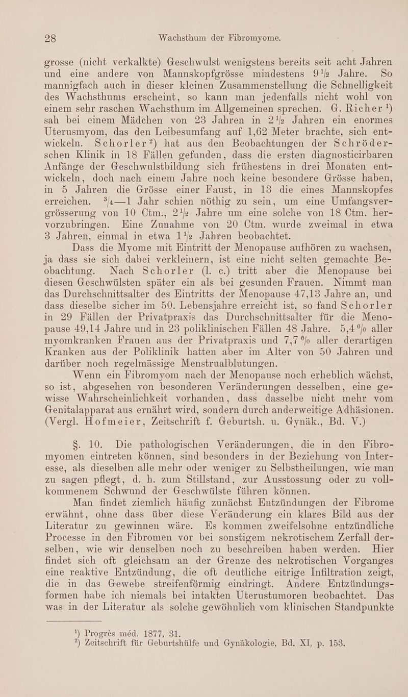 grosse (nicht verkalkte) Geschwulst wenigstens bereits seit acht Jahren und eine andere von Mannskopfgrösse mindestens 92 Jahre. So mannigfach auch in dieser kleinen Zusammenstellung die Schnelligkeit des Wachsthums erscheint, so kann man jedenfalls nicht wohl von einem sehr raschen Wachsthum im Allgemeinen sprechen. G. Richer !) sah bei einem Mädchen von 23 Jahren ın 2!» Jahren ein enormes Uterusmyom, das den Leibesumfang auf 1,62 Meter brachte, sich ent- wickeln. Schorler?) hat aus den Beobachtungen der Schröder- schen Klinik in 18 Fällen gefunden, dass die ersten diagnostieirbaren Anfänge der Geschwulstbildung sich frühestens in drei Monaten ent- wickeln, doch nach einem Jahre noch keine besondere Grösse haben, in 5 Jahren die Grösse einer Faust, in 13 die eines Mannskopfes erreichen. 3a—1l Jahr schien nöthig zu sein, um eine Umfangsver- grösserung von 10 Ötm., 2! Jahre um eine solche von 18 Ctm. her- vorzubringen. Eine Zunahme von 20 Ctm. wurde zweimal in etwa 3 Jahren, einmal in etwa 1! Jahren beobachtet. Dass die Myome mit Eintritt der Menopause aufhören zu wachsen, ja dass sie sich dabei verkleinern, ist eine nicht selten gemachte Be- obachtung. Nach Schorler (l. c.) tritt aber die Menopause bei diesen Geschwülsten später ein als bei gesunden Frauen. Nimmt man das Durchschnittsalter des Eintritts der Menopause 47,13 Jahre an, und dass dieselbe sicher im 50. Lebensjahre erreicht ist, so fand Schorler in 29 Fällen der Privatpraxis das Durchschnittsalter für die Meno- pause 49,14 Jahre und in 23 poliklinischen Fällen 48 Jahre. 5,4 Jo aller myomkranken Frauen aus der Privatpraxis und 7,7°b aller derartigen Kranken aus der Poliklinik hatten aber im Alter von 50 Jahren und darüber noch regelmässige Menstrualblutungen. Wenn ein Fibromyom nach der Menopause noch erheblich wächst, so ist, abgesehen von besonderen Veränderungen desselben, eine ge- wisse Wahrscheinlichkeit vorhanden, dass dasselbe nicht mehr vom Genitalapparat aus ernährt wird, sondern durch anderweitige Adhäsionen. (Vergl. Hofmeier, Zeitschrift f. Geburtsh. u. Gynäk., Bd. V.) $S. 10. Die pathologischen Veränderungen, die in den Fibro- myomen eintreten können, sind besonders in der Beziehung von Inter- esse, als dieselben alle mehr oder weniger zu Selbstheilungen, wie man zu sagen pflest, d. h. zum Stillstand, zur Ausstossung oder zu voll- kommenem Schwund der Geschwülste führen können. Man findet ziemlich häufig zunächst Entzündungen der Fibrome erwähnt, ohne dass über diese Veränderung ein klares Bild aus der Literatur zu gewinnen wäre. Es kommen zweifelsohne entzündliche Processe in den Fibromen vor bei sonstigem nekrotischem Zerfall der- selben, wie wir denselben noch zu beschreiben haben werden. Hier findet sich oft gleichsam an der Grenze des nekrotischen Vorganges eine reaktive Entzündung, die oft deutliche eitrige Infiltration zeigt, die in das Gewebe streifenförmig eindringt. Andere Entzündungs- formen habe ich niemals bei intakten Uterustumoren beobachtet. Das was ın der Literatur als solche gewöhnlich vom klinischen Standpunkte !) Progres med. 1877, 31. °) Zeitschrift für Geburtshülfe und Gynäkologie, Bd. XI, p. 153.