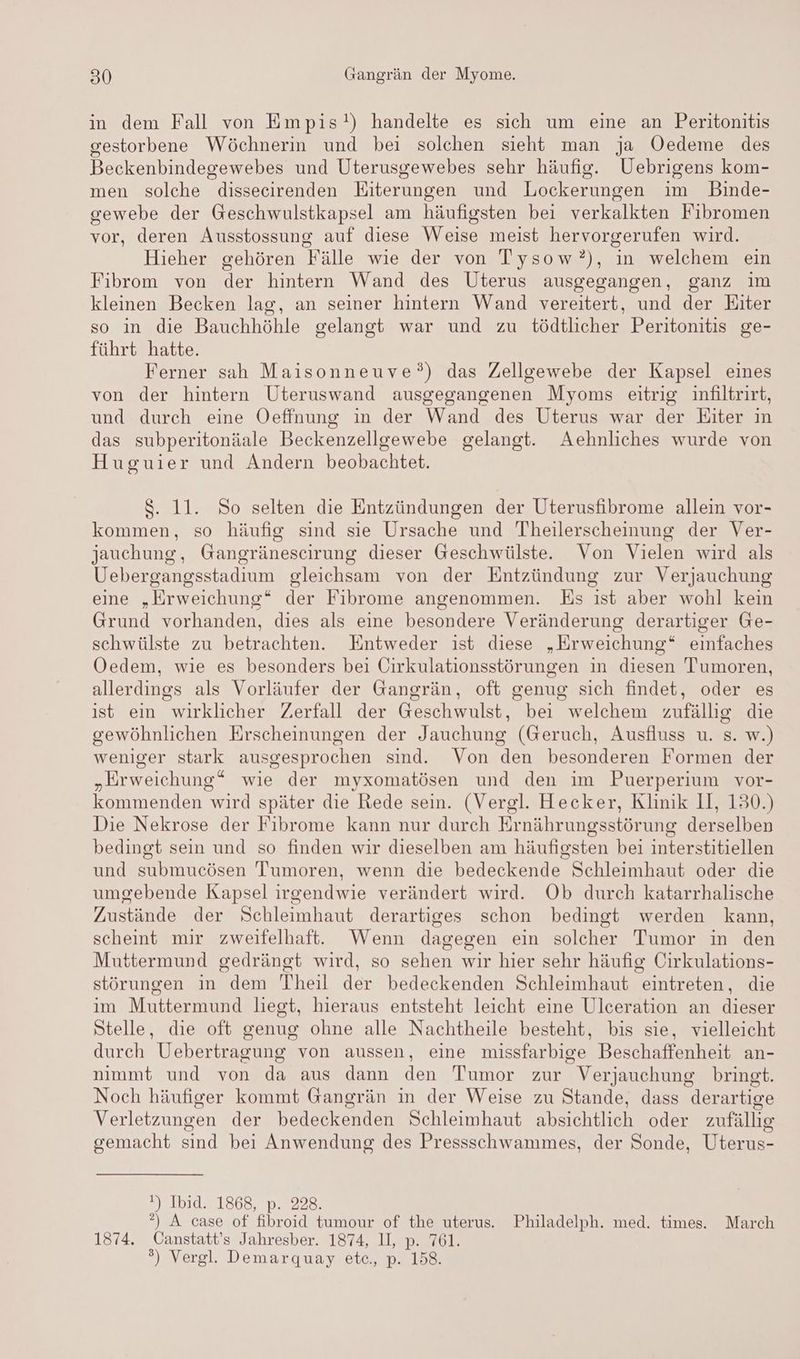 in dem Fall von Empis!) handelte es sich um eine an Peritonitis gestorbene Wöchnerin und bei solchen sieht man ja ÖOedeme des Beckenbindegewebes und Uterusgewebes sehr häufig. Uebrigens kom- men solche dissecirenden Eiterungen und Lockerungen im Binde- gewebe der Geschwulstkapsel am häufigsten bei verkalkten Fibromen vor, deren Ausstossung auf diese Weise meist hervorgerufen wird. Hieher gehören Fälle wie der von Tysow?), in welchem ein Fibrom von der hintern Wand des Uterus ausgegangen, ganz im kleinen Becken lag, an seiner hintern Wand vereitert, und der Eiter so in die Bauchhöhle gelangt war und zu tödtlicher Peritonitis ge- führt hatte. Ferner sah Maisonneuve?°) das Zellgewebe der Kapsel eines von der hintern Uteruswand ausgegangenen Myoms eitrig infiltrirt, und durch eine Oeffnung in der Wand des Uterus war der Eiter in das subperitonäale Beckenzellgewebe gelangt. Aehnliches wurde von Huguier und Andern beobachtet. $. 11. So selten die Entzündungen der Uterusfibrome allein vor- kommen, so häufig sind sie Ursache und Theilerscheinung der Ver- jauchung, Gangräneseirung dieser Geschwülste. Von Vielen wird als Uebergangsstadium gleichsam von der Entzündung zur Verjauchung eine „Erweichung“ der Fibrome angenommen. Es ist aber wohl kein Grund vorhanden, dies als eine besondere Veränderung derartiger Ge- schwülste zu betrachten. Entweder ist diese „Erweichung“ einfaches Oedem, wie es besonders bei Cirkulationsstörungen in diesen Tumoren, allerdings als Vorläufer der Gangrän, oft genug sich findet, oder es ist ein wirklicher Zerfall der Geschwulst, bei welchem zufällig die gewöhnlichen Erscheinungen der Jauchung (Geruch, Ausfluss u. s. w.) weniger stark ausgesprochen sind. Von den besonderen Formen der „Erweichung“ wie der myxomatösen und den im Puerperium vor- kommenden wird später die Rede sein. (Vergl. Hecker, Klinik II, 130.) Die Nekrose der Fibrome kann nur durch Er nährungsstör ung derselben bedingt sein und so finden wir dieselben am häufigsten bei interstitiellen und submucösen Tumoren, wenn die bedeckende Schleimhaut oder die umgebende Kapsel irgendwie verändert wird. Ob durch katarrhalische Zustände der Schleimhaut derartiges schon bedingt werden kann, scheint mir zweifelhaft. Wenn dagegen ein solcher Tumor in den Muttermund gedrängt wird, so sehen wir hier sehr häufig Cirkulations- störungen in dem Theil der bedeckenden Schleimhaut eintreten, die im Muttermund liegt, hieraus entsteht leicht eine Ulceration an dieser Stelle, die oft genug ohne alle Nachtheile besteht, bis sie, vielleicht durch Uebertragung von aussen, eine missfarbige Beschaffenheit an- nimmt und von da aus dann den Tumor zur Verjauchung bringt. Noch häufiger kommt Gangrän in der Weise zu Stande, dass derartige Verletzungen der bedeckenden Schleimhaut absichtlich oder zufällig gemacht sind bei Anwendung des Pressschwammes, der Sonde, Uterus- 17 1b1d.2.1868, pı. 228 °?) A case of fibroid tumour of the uterus. Philadelph. med. times. March 1874. Canstatt’s Jahresber. 1874, II, p. 761. ?) Vergl. Demarquay etc., p. 158.