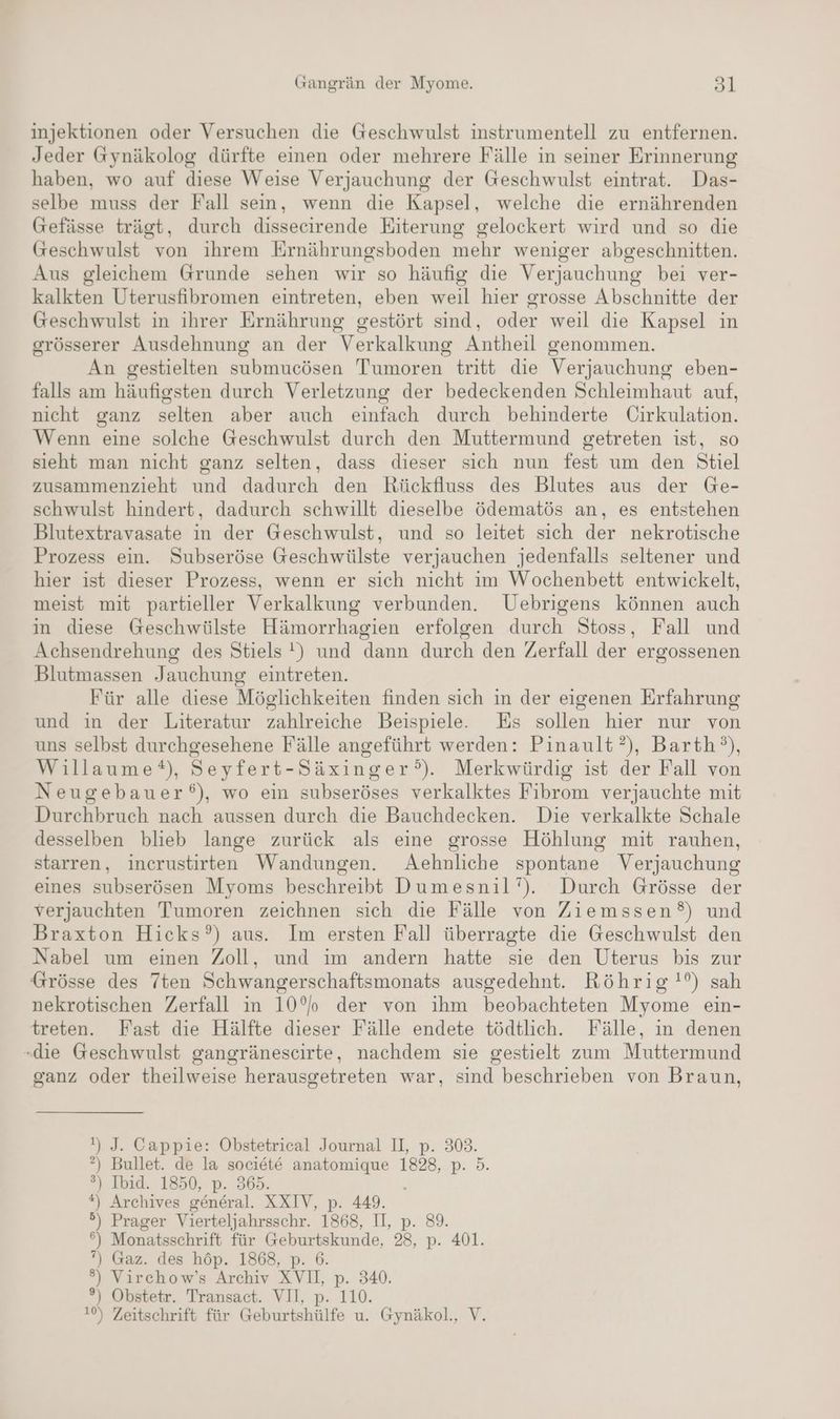 injektionen oder Versuchen die Geschwulst instrumentell zu entfernen. Jeder Gynäkolog dürfte einen oder mehrere Fälle in seiner Erinnerung haben, wo auf diese Weise Verjauchung der Geschwulst eintrat. Das- selbe muss der Fall sein, wenn die Kapsel, welche die ernährenden Gefässe trägt, durch dissecirende Eiterung gelockert wird und so die Geschwulst von ihrem Ernährungsboden mehr weniger abgeschnitten. Aus gleichem Grunde sehen wir so häufig die Verjauchung bei ver- kalkten Uterusfibromen eintreten, eben weil hier grosse Abschnitte der Geschwulst in ihrer Ernährung gestört sind, oder weil die Kapsel in grösserer Ausdehnung an der Verkalkung Antheil genommen. An gestielten submucösen Tumoren tritt die Verjauchung eben- falls am häufigsten durch Verletzung der bedeckenden Schleimhaut auf, nicht ganz selten aber auch einfach durch behinderte Cirkulation. Wenn eine solche Geschwulst durch den Muttermund getreten ist, so sieht man nicht ganz selten, dass dieser sich nun fest um den Stiel zusammenzieht und dadurch den Riückfluss des Blutes aus der Ge- schwulst hindert, dadurch schwillt dieselbe ödematös an, es entstehen Blutextravasate in der Geschwulst, und so leitet sich der nekrotische Prozess ein. Subseröse Geschwülste verjauchen jedenfalls seltener und hier ist dieser Prozess, wenn er sich nicht im Wochenbett entwickelt, meist mit partieller Verkalkung verbunden. Uebrigens können auch in diese Geschwülste Hämorrhagien erfolgen durch Stoss, Fall und Achsendrehung des Stiels !) und dann durch den Zerfall der ergossenen Blutmassen Jauchung eintreten. Für alle diese Möglichkeiten finden sich in der eigenen Erfahrung und in der Literatur zahlreiche Beispiele. Es sollen hier nur von uns selbst durchgesehene Fälle angeführt werden: Pinault?), Barth’), Willaume®), Seyfert-Säxinger?°). Merkwürdig ist der Fall von Neugebauer‘), wo ein subseröses verkalktes Fibrom verjauchte mit Durchbruch nach aussen durch die Bauchdecken. Die verkalkte Schale desselben blieb lange zurück als eine grosse Höhlung mit rauhen, starren, incrustirten Wandungen. Aehnliche spontane Verjauchung eines subserösen Myoms beschreibt Dumesnil’). Durch Grösse der verjauchten Tumoren zeichnen sich die Fälle von Ziemssen?°) und Braxton Hicks’) aus. Im ersten Fall überragte die Geschwulst den Nabel um einen Zoll, und ım andern hatte sie den Uterus bis zur Grösse des 7ten Schwangerschaftsmonats ausgedehnt. Röhrig !?) sah nekrotischen Zerfall in 10% der von ihm beobachteten Myome ein- treten. Fast die Hälfte dieser Fälle endete tödtlich. Fälle, ın denen ‚die Geschwulst gangränescirte, nachdem sie gestielt zum Muttermund ganz oder theilweise herausgetreten war, sind beschrieben von Braun, !) J. Cappie: Obstetrical Journal II, p. 303. ?) Bullet. de la societe anatomique 1828, p. 5. ?) Ibid. 1850, p. 365. *) Archives general. XXIV, p. 449. .) Prager Vierteljahrsschr. 1868, II, p. 89. =] Monatsschrift für a 28, p. 401. ”) Gaz. des höp. 1868, ®) Virchow’s Archiv x, 340. °) Obstetr. Transact. VII, To. 1%, Zeitschrift für Geburtshülfe u. Gynäkol., V.