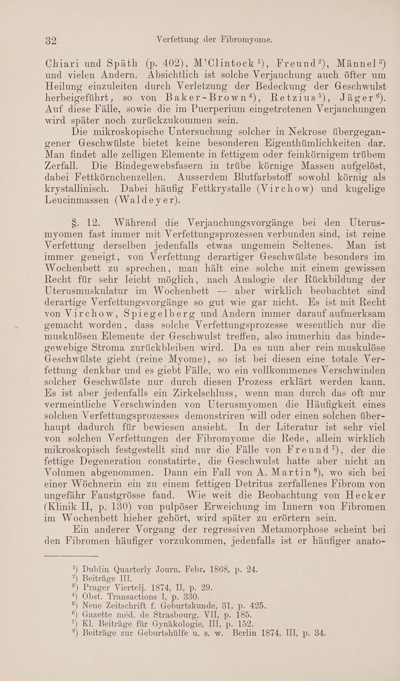 Chiari und Späth (p. 402), M’Clintock'), Freund), Männel°) und vielen Ändern. Absichtlich ist solche Verjauchung auch öfter um Heilung einzuleiten durch Verletzung der Bedeckung der Geschwulst herbeigeführt, so von Baker-Brown®), Retzius?°’), Jäger®). Auf diese Fälle, sowie die im Puerperium eingetretenen Verjauchungen wird später noch zurückzukommen sein. Die mikroskopische Untersuchung solcher in Nekrose übergegan- gener Geschwülste bietet keine besonderen Eigenthümlichkeiten dar. Man findet alle zelligen Elemente in fettigem oder feinkörnigem trübem Zerfall. Die Bindegewebsfasern in trübe körnige Massen aufgelöst, dabei Fettkörnchenzellen. Ausserdem Blutfarbstoff sowohl körnig als krystallinisch. Dabei häufig Fettkrystalle (Virchow) und kugelige Leucinmassen (Waldeyer). $S. 12. Während die Verjauchungsvorgänge bei den Uterus- myomen fast immer mit Verfettungsprozessen verbunden sind, ist reine Verfettung derselben jedenfalls etwas ungemein Seltenes. Man ist immer geneigt, von Verfettung derartiger Geschwülste besonders im Wochenbett zu sprechen, man hält eine solche mit einem gewissen Recht für sehr leicht möglich, nach Analogie der Rückbildung der Uterusmuskulatur im Wochenbett — aber wirklich beobachtet sind derartige Verfettungsvorgänge so gut wie gar nicht. Es ist mit Recht von Virchow, Spiegelberg und Andern immer darauf aufmerksam gemacht worden, dass solche Verfettungsprozesse wesentlich nur die muskulösen Elemente der G@eschwulst treffen, also immerhin das binde- gewebige Stroma zurückbleiben wird. Da es nun aber rein muskulöse Geschwülste giebt (reine Myome), so ist bei diesen eine totale Ver- fettung denkbar und es giebt Fälle, wo ein vollkommenes Verschwinden solcher Geschwülste nur durch diesen Prozess erklärt werden kann. Es ist aber jedenfalls ein Zirkelschluss, wenn man durch das oft nur vermeintliche Verschwinden von Uterusmyomen die Häufigkeit eines solchen Verfettungsprozesses demonstriren will oder einen solchen über- haupt dadurch für bewiesen ansieht. In der Literatur ist sehr viel von solchen Verfettungen der Fibromyome die Rede, allein wirklich mikroskopisch festgestellt sind nur die Fälle von Freund’), der die fettige Degeneration constatirte, die Geschwulst hatte aber nicht an Volumen abgenommen. Dann ein Fall von A. Martin), wo sich bei einer Wöchnerin ein zu einem fettigen Detritus zerfallenes Fibrom von ungefähr Faustgrösse fand. Wie weit die Beobachtung von Hecker (Klinik II, p. 130) von pulpöser Erweichung im Innern von Fibromen ım Wochenbett hieher gehört, wird später zu erörtern sein. Ein anderer Vorgang der regressiven Metamorphose scheint bei den Fibromen häufiger vorzukommen, jedenfalls ist er häufiger anato- !) Dublin Quarterly Journ. Febr. 1868, p. 24. ?) Beiträge III. ®) Prager Viertelj. 1874, II, p. 29. *) Obst. Transactions I, p. 330. 5) Neue Zeitschrift f. Geburtskunde, 31, p. 425. 6) Gazette med. de Strasbourg, VII, p. 185. ”) Kl. Beiträge für Gynäkologie, III, p. 152. ®) Beiträge zur Geburtshülfe u. s. w. Berlin 1874, III, p. 34.