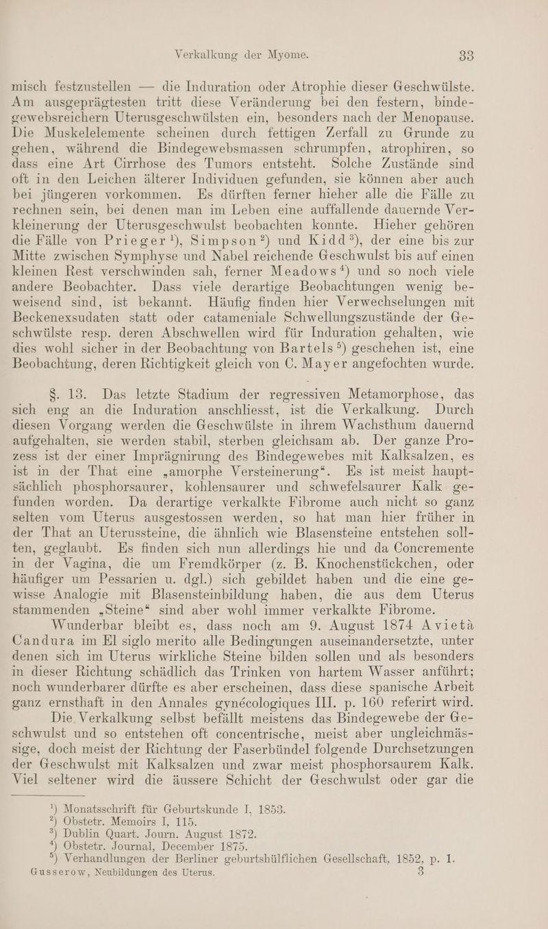 misch festzustellen — die Induration oder Atrophie dieser Geschwülste. Am ausgeprägtesten tritt diese Veränderung bei den festern, binde- gewebsreichern Uterusgeschwülsten ein, besonders nach der Menopause. Die Muskelelemente scheinen durch fettigen Zerfall zu Grunde zu gehen, während die Bindegewebsmassen schrumpfen, atrophiren, so dass eine Art Cirrhose des Tumors entsteht. Solche Zustände sind oft in den Leichen älterer Individuen gefunden, sie können aber auch bei jüngeren vorkommen. Es dürften ferner hieher alle die Fälle zu rechnen sein, bei denen man im Leben eine auffallende dauernde Ver- kleinerung der Uterusgeschwulst beobachten konnte. Hieher gehören die Fälle von Prieger!), Simpson?) und Kidd’°), der eine bis zur Mitte zwischen Symphyse und Nabel reichende Geschwulst bis auf einen kleinen Rest verschwinden sah, ferner Meadows*) und so noch viele andere Beobachter. Dass viele derartige Beobachtungen wenig be- weisend sind, ist bekannt. Häufig finden hier Verwechselungen mit Beckenexsudaten statt oder catameniale Schwellungszustände der Ge- schwülste resp. deren Abschwellen wird für Induration gehalten, wie dies wohl sicher in der Beobachtung von Bartels?) geschehen ist, eine Beobachtung, deren Richtigkeit gleich von C. Mayer angefochten wurde. $. 13. Das letzte Stadium der regressiven Metamorphose, das sich eng an die Induration anschliesst, ist die Verkalkung. Durch diesen Vorgang werden die Geschwülste in ihrem Wachsthum dauernd aufgehalten, sie werden stabil, sterben gleichsam ab. Der ganze Pro- zess ist der einer Imprägnirung des Bindegewebes mit Kalksalzen, es ist in der That eine „amorphe Versteinerung“. Es ist meist haupt- sächlich phosphorsaurer, kohlensaurer und schwefelsaurer Kalk ge- funden worden. Da derartige verkalkte Fibrome auch nicht so ganz selten vom Uterus ausgestossen werden, so hat man hier früher in der That an Uterussteine, die ähnlich wie Blasensteine entstehen soll- ten, geglaubt. Es finden sich nun allerdings hie und da Concremente in der Vagina, die um Fremdkörper (z. B. Knochenstückchen, oder häufiger um Pessarien u. dgl.) sich gebildet haben und die eine ge- wisse Analogie mit Blasensteinbildung haben, die aus dem Uterus stammenden „Steine* sind aber wohl immer verkalkte Fibrome. Wunderbar bleibt es, dass noch am 9. August 1874 Avietä Candura im El siglo merito alle Bedingungen auseinandersetzte, unter denen sich im Uterus wirkliche Steine bilden sollen und als besonders in dieser Richtung schädlich das Trinken von hartem Wasser anführt; noch wunderbarer dürfte es aber erscheinen, dass diese spanische Arbeit ganz ernsthaft in den Annales gyne&cologiques III. p. 160 referirt wird. Die Verkalkung selbst befällt meistens das Bindegewebe der Ge- schwulst und so entstehen oft concentrische, meist aber ungleichmäs- sige, doch meist der Richtung der Faserbündel folgende Durchsetzungen der Geschwulst mit Kalksalzen und zwar meist phosphorsaurem Kalk. Viel seltener wird die äussere Schicht der Geschwulst oder gar die ') Monatsschrift für Geburtskunde I. 1853. ?) Obstetr. Memoirs I, 115. °) Dublin Quart. Journ. August 1872. *) Obstetr. Journal, December 1875. °) Verhandlungen der Berliner geburtshülflichen Gesellschaft, 1852, p. 1. 3 Gusserow, Neubildungen des Uterus.