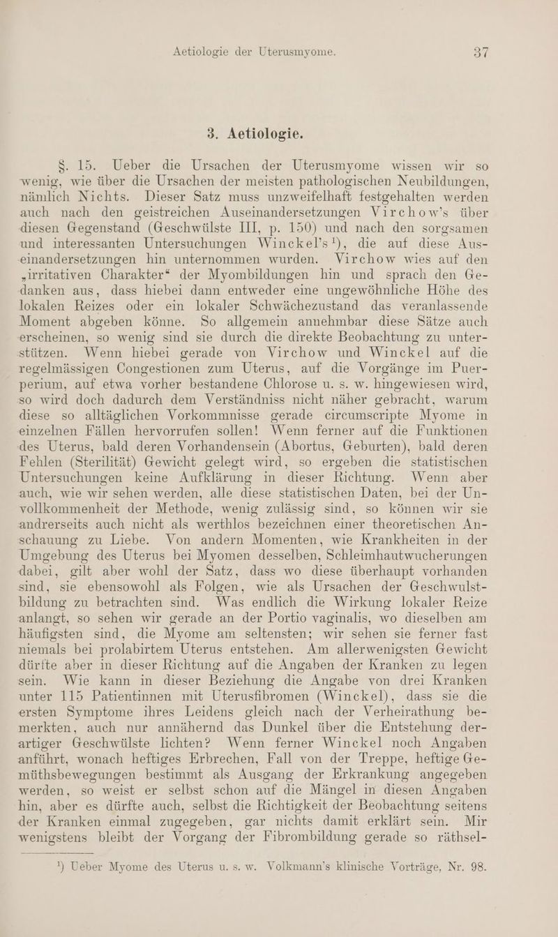 3. Aetiologie. $S. 15. Ueber die Ursachen der Uterusmyome wissen wir so wenig, wie über die Ursachen der meisten pathologischen Neubildungen, nämlich Nichts. Dieser Satz muss unzweifelhaft festgehalten werden auch nach den geistreichen Auseinandersetzungen Virchow’s über diesen Gegenstand (Geschwülste III, p. 150) und nach den sorgsamen und interessanten Untersuchungen Winckel’s!), die auf diese Aus- einandersetzungen hin unternommen wurden. Virchow wies auf den „irritativen Charakter“ der Myombildungen hin und sprach den Ge- danken aus, dass hiebei dann entweder eine ungewöhnliche Höhe des lokalen Reizes oder ein lokaler Schwächezustand das veranlassende Moment abgeben könne. So allgemein annehmbar diese Sätze auch erscheinen, so wenig sind sie durch die direkte Beobachtung zu unter- stützen. Wenn hiebei gerade von Virchow und Winckel auf die regelmässigen Congestionen zum Uterus, auf die Vorgänge im Puer- perium, auf etwa vorher bestandene Öhlorose u. s. w. hingewiesen wird, so wird doch dadurch dem Verständniss nicht näher gebracht, warum diese so alltäglichen Vorkommnisse gerade circumscripte Myome in einzelnen Fällen hervorrufen sollen! Wenn ferner auf die Funktionen des Uterus, bald deren Vorhandensein (Abortus, Geburten), bald deren Fehlen (Sterilität) Gewicht gelegt wird, so ergeben die statistischen Untersuchungen keine Aufklärung in dieser Richtung. Wenn aber auch, wie wir sehen werden, alle diese statistischen Daten, bei der Un- vollkommenheit der Methode, wenig zulässig sind, so können wir sie andrerseits auch nicht als werthlos bezeichnen einer theoretischen An- schauung zu Liebe. Von andern Momenten, wie Krankheiten in der Umgebung des Uterus bei Myomen desselben, Schleimhautwucherungen dabei, gilt aber wohl der Satz, dass wo diese überhaupt vorhanden sind, sie ebensowohl als Folgen, wie als Ursachen der Geschwulst- bildung zu betrachten sind. Was endlich die Wirkung lokaler Reize anlangt, so sehen wir gerade an der Portio vaginalis, wo dieselben am häufigsten sind, die Myome am seltensten; wir sehen sie ferner fast niemals bei prolabirtem Uterus entstehen. Am allerwenigsten Gewicht dürfte aber in dieser Richtung auf die Angaben der Kranken zu legen sein. Wie kann in dieser Beziehung die Angabe von drei Kranken unter 115 Patientinnen mit Uterusfibromen (Winckel), dass sie die ersten Symptome ihres Leidens gleich nach der Verheirathung be- merkten, auch nur annähernd das Dunkel über die Entstehung der- artiger Geschwülste lichten? Wenn ferner Winckel noch Angaben anführt, wonach heftiges Erbrechen, Fall von der Treppe, heftige Ge- müthsbewegungen bestimmt als Ausgang der Erkrankung angegeben werden, so weist er selbst schon auf die Mängel in diesen Angaben hin, aber es dürfte auch, selbst die Richtigkeit der Beobachtung seitens der Kranken einmal zugegeben, gar nichts damit erklärt sein. Mir wenigstens bleibt der Vorgang der Fibrombildung gerade so räthsel- ') Ueber Myome des Uterus u. s. w. Volkmann’s klinische Vorträge, Nr. 98.
