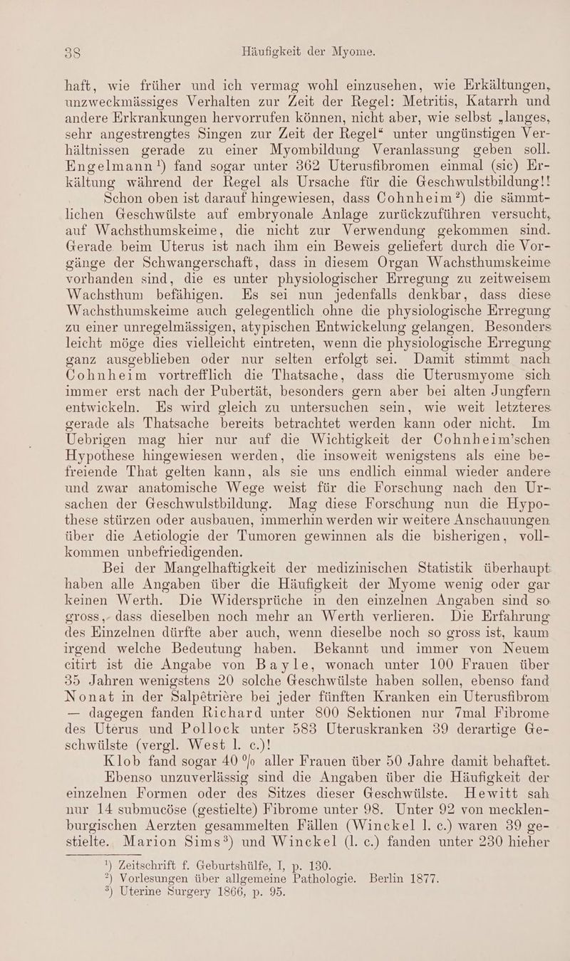haft, wie früher und ich vermag wohl einzusehen, wie Erkältungen, unzweckmässiges Verhalten zur Zeit der Regel: Metritis, Katarrh und andere Erkrankungen hervorrufen können, nicht aber, wie selbst „langes, sehr angestrengtes Singen zur Zeit der Regel“ unter ungünstigen Ver- hältnissen gerade zu einer Myombildung Veranlassung geben soll. Engelmann!) fand sogar unter 362 Uterusfibromen einmal (sic) Er- kältung während der Regel als Ursache für die Geschwulstbildung!! Schon oben ist darauf hingewiesen, dass Oohnheim?) die sämmt- lichen Geschwülste auf embryonale Anlage zurückzuführen versucht, auf Wachsthumskeime, die nicht zur Verwendung gekommen sind. Gerade beim Uterus ist nach ihm ein Beweis geliefert durch die Vor- gänge der Schwangerschaft, dass in diesem Organ Wachsthumskeime vorhanden sind, die es unter physiologischer Erregung zu zeitweisem Wachsthum befähigen. Es sei nun jedenfalls denkbar, dass diese Wachsthumskeime auch gelegentlich ohne die physiologische Erregung zu einer unregelmässigen, atypischen Entwickelung gelangen. Besonders leicht möge dies vielleicht eintreten, wenn die physiologische Erregung ganz ausgeblieben oder nur selten erfolgt sei. Damit stimmt nach Gohnheim vortrefflich die Thatsache, dass die Uterusmyome sich immer erst nach der Pubertät, besonders gern aber bei alten Jungfern entwickeln. Es wird gleich zu untersuchen sein, wie weit letzteres gerade als Thatsache bereits betrachtet werden kann oder nicht. Im Uebrigen mag hier nur auf die Wichtigkeit der Cohnheim’schen Hypothese hingewiesen werden, die insoweit wenigstens als eine be- freiende That gelten kann, als sie uns endlich einmal wieder andere und zwar anatomische Wege weist für die Forschung nach den Ur- sachen der Geschwulstbildung. Mag diese Forschung nun die Hypo- these stürzen oder ausbauen, immerhin werden wir weitere Anschauungen über die Aetiologie der Tumoren gewinnen als die bisherigen, voll- kommen unbefriedigenden. Bei der Mangelhaftigkeit der medizinischen Statistik überhaupt haben alle Angaben über die Häufigkeit der Myome wenig oder gar keinen Werth. Die Widersprüche in den einzelnen Angaben sind so sross,- dass dieselben noch mehr an Werth verlieren. Die Erfahrung des Einzelnen dürfte aber auch, wenn dieselbe noch so gross ist, kaum irgend welche Bedeutung haben. Bekannt und immer von Neuem citirt ist die Angabe von Bayle, wonach unter 100 Frauen über 35 Jahren wenigstens 20 solche Geschwülste haben sollen, ebenso fand Nonat in der Salpötriere bei jeder fünften Kranken ein Uterusfibrom — dagegen fanden Richard unter S00 Sektionen nur 7mal Fibrome des Uterus und Pollock unter 583 Uteruskranken 39 derartige Ge- schwülste (vergl. West |. c.)! Klob fand sogar 40 %o aller Frauen über 50 Jahre damit behaftet. Ebenso unzuverlässig sind die Angaben über die Häufigkeit der einzelnen Formen oder des Sitzes dieser Geschwülste. Hewitt sah nur 14 submucöse (gestielte) Fibrome unter 98. Unter 92 von mecklen- burgischen Aerzten gesammelten Fällen (Winckel l. c.) waren 39 ge- stielte. Marion Sims?) und Winckel (l. c.) fanden unter 230 hieher ') Zeitschrift f. Geburtshülfe, I, p. 130. °) Vorlesungen über allgemeine Pathologie. Berlin 1877. ®) Uterine Surgery 1866, p. 95.