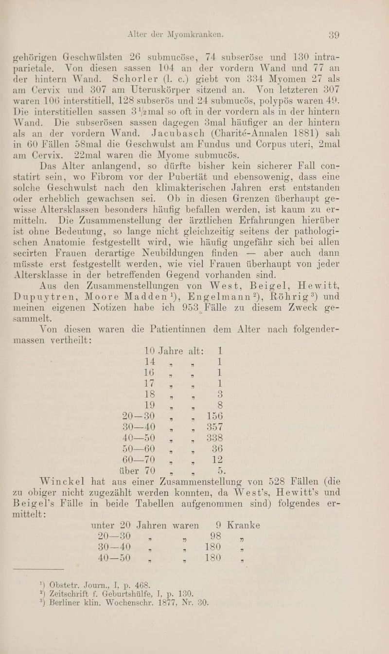 gehörigen Geschwülsten 26 submucöse, 74 subseröse und 130 intra- parietale. Von diesen sassen 104 an der vordern Wand und 77 an der hintern Wand. Schorler (l. e.) giebt von 334 Myomen 27 als am Cervix und 307 am Uteruskörper sitzend an. Von letzteren 307 waren 106 interstitiell, 128 subserös und 24 submucös, polypös waren 49. Die interstitiellen sassen 31amal so oft in der vordern als in der hintern Wand. Die subserösen sassen dagegen 3mal häufiger an der hintern als an der vordern Wand. Jacubasch (Charite-Annalen 1881) sah in 60 Fällen 58mal die Geschwulst am Fundus und Corpus uteri, 2mal am Cervix. 22mal waren die Myome submueös. Das Alter anlangend, so dürfte bisher kein sicherer Fall con- statirt sein, wo Fibrom vor der Pubertät und ebensowenig, dass eine solche Geschwulst nach den klimakterischen Jahren erst entstanden oder erheblich gewachsen sei. Ob in diesen Grenzen überhaupt ge- wisse Altersklassen besonders häufig befallen werden, ist kaum zu er- mitteln. Die Zusammenstellung der ärztlichen Erfahrungen hierüber ist ohne Bedeutung, so lange nicht gleichzeitig seitens der pathologi- schen Anatomie festgestellt wird, wie häufig ungefähr sich bei allen secirten Frauen derartige Neubildungen finden — aber auch dann müsste erst festgestellt werden, wie viel Frauen überhaupt von jeder Altersklasse in der betreffenden Gegend vorhanden sind. Aus den Zusammenstellungen von West, Beigel, Hewitt, Dupuytren, Moore Madden!), Engelmann?), Röhrig’) und meinen eigenen Notizen habe ich 953, Fälle zu diesem Zweck ge- sammelt. Von diesen waren die Patientinnen dem Alter nach folgender- massen vertheilt: 10..Jahrealt:r. 1 IE; s 1 ie; 4 1 re ’ i) Kann ’ 3 SC 5 8 20—30 „ ot. 196 30—40 „ en 40—50 „ Re 50—60 „ 2780 au Hl, ee über: 40. , n Di Winckel hat aus einer Zusammenstellung von 528 Fällen (die zu obiger nicht zugezählt werden konnten, da West’s, Hewitt’s und Beigel’s Fälle in beide Tabellen aufgenommen sind) folgendes er- mittelt: unter 20 Jahren waren 9 Kranke 1) > er 302-4005 a | Zug Ab cn a ALS ‘) Obstetr. Journ., I, p. 468. ?) Zeitschrift f. Geburtshülfe, I, p. 130. ®) Berliner klin. Wochenschr. 1877, Nr. 30.