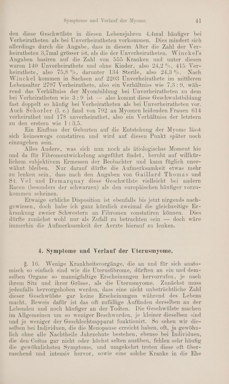 den diese Geschwülste in diesen Lebensjahren 4,4mal häufiger bei Verheiratheten als bei Unverheiratheten vorkommen. Dies mindert sich allerdings durch die Angabe, dass in diesem Alter die Zahl der Ver- heiratheten 3,7mal grösser ist, als die der Unverheiratheten. Winckel’s Angaben basiren auf die Zahl von 555 Kranken und unter diesen waren 140 Unverheirathete und ohne Kinder, also 24,2%, 415 Ver- heirathete, also 75,3 %b, darunter 134 Sterile, also 24,3%. Nach Winckel kommen in Sachsen auf 2203 Unverheirathete im mittleren Lebensalter 2797 Verheirathete, also ein Verhältniss wie 7,3:9, wäh- rend das Verhältniss der Myombildung bei Unverheiratheten zu dem bei Verheiratheten wie 3:9 ist — also kommt diese Geschwulstbildung fast doppelt so häufig bei Verheiratheten als bei Unverheiratheten vor. Auch Schorler (l. c.) fand von 792 an Myomen leidenden Frauen 614 verheirathet und 178 unverheirathet, also ein Verhältniss der letztern zu den erstern wie 1:3,5. Ein Einfluss der Geburten auf die Entstehung der Myome lässt sich keineswegs constatiren und wird auf diesen Punkt später noch einzugehen sein. Alles Andere, was sich nun noch als ätiologischss Moment hie und da für Fibromentwickelung angeführt findet, beruht auf willkür- lichem subjektivrem Ermessen der Beobachter und kann füglich uner- wähnt bleiben. Nur darauf dürfte die Aufmerksamkeit etwas mehr zu lenken sein, dass nach den Angaben von Gaillard Thomas und St. Vel und Demarquay diese Geschwülste vielleicht bei andern Racen (besonders der schwarzen) als den europäischen häufiger vorzu- kommen scheinen. Etwaige erbliche Disposition ist ebenfalls bis jetzt nirgends nach- gewiesen, doch habe ich ganz kürzlich zweimal die gleichzeitige Er- krankung zweier Schwestern an Fibromen constatiren können. Dies dürfte zunächst wohl nur als Zufall zu betrachten sein — doch wäre immerhin die Aufmerksamkeit der Aerzte hierauf zu lenken. 4. Symptome und Verlauf der Uterusmyome. $. 16. Wenige Krankheitsvorgänge, die an und für sich anato- misch so einfach sind wie die Uterusfibrome, dürften an ein und dem- selben Organe so mannigfaltige Erscheinungen hervorrufen, je nach ihrem Sitz und ihrer Grösse, als die Uterusmyome. Zunächst muss jedenfalls hervorgehoben werden, dass eine nicht unbeträchtliche Zahl dieser Geschwülste gar keine Erscheinungen während des Lebens macht, Beweis dafür ist das oft zufällige Auffinden derselben an der Lebenden und noch häufiger an der Todten. Die Geschwülste machen im Allgemeinen um so weniger Beschwerden, je kleiner dieselben sind und je weniger der Geschlechtsapparat funktionirt. So sehen wir die- selben bei Individuen, die die Menopause erreicht haben, oft, ja gewöhn- lich ohne alle Nachtheile Jahrzehnte bestehen, ebenso bei Individuen, die den Coitus gar nicht oder höchst selten ausüben, fehlen sehr häufig die gewöhnlichsten Symptome, und umgekehrt treten diese oft über- raschend und intensiv hervor, sowie eine solche Kranke in die Ehe