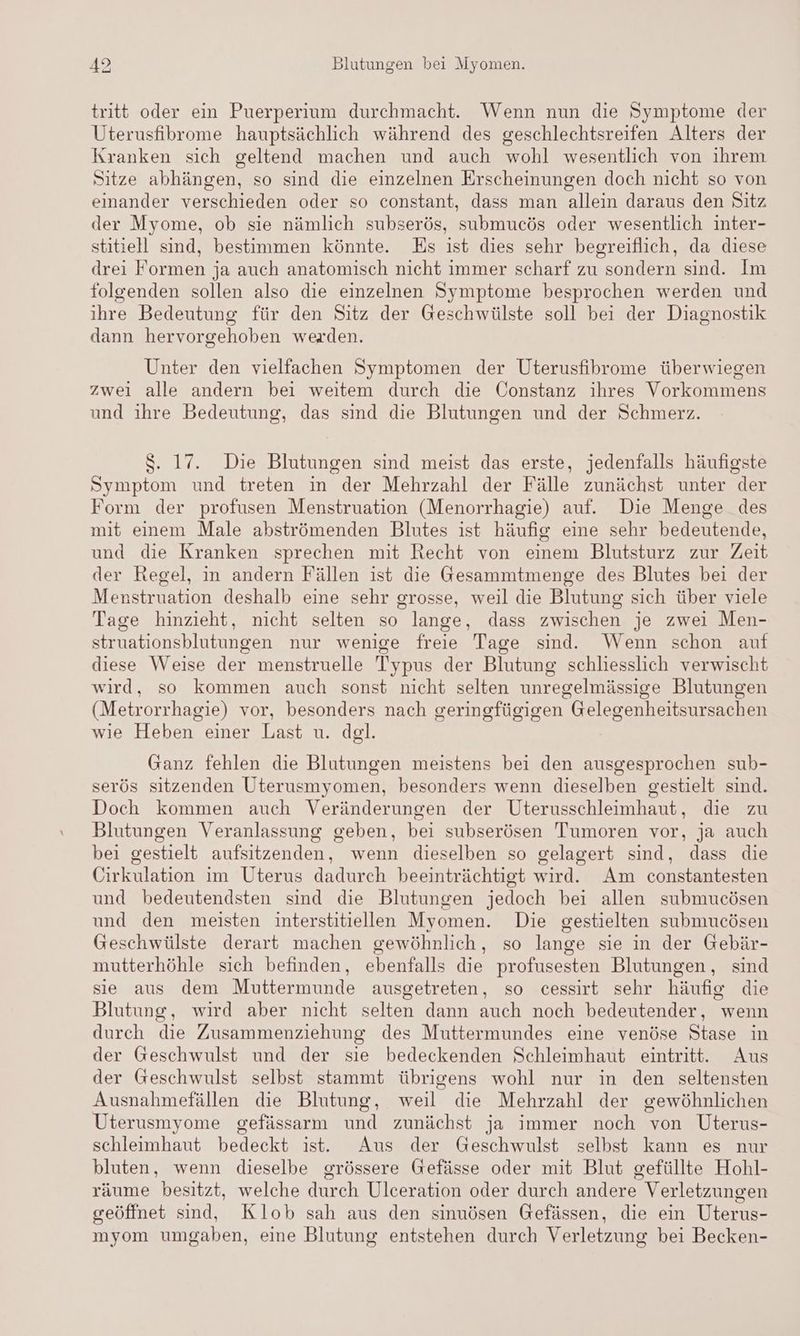 tritt oder ein Puerperium durchmacht. Wenn nun die Symptome der Uterusfibrome hauptsächlich während des geschlechtsreifen Alters der Kranken sich geltend machen und auch wohl wesentlich von ihrem Sitze abhängen, so sind die einzelnen Erscheinungen doch nicht so von einander verschieden oder so constant, dass man allein daraus den Sitz der Myome, ob sie nämlich subserös, submucös oder wesentlich inter- stitiell sind, bestimmen könnte. Es ist dies sehr begreiflich, da diese drei Formen ja auch anatomisch nicht immer scharf zu sondern sind. Im folgenden sollen also die einzelnen Symptome besprochen werden und ihre Bedeutung für den Sitz der Geschwülste soll bei der Diagnostik dann hervorgehoben werden. Unter den vielfachen Symptomen der Uterusfibrome überwiegen zwei alle andern bei weitem durch die Constanz ihres Vorkommens und ıhre Bedeutung, das sind die Blutungen und der Schmerz. $. 17. Die Blutungen sind meist das erste, jedenfalls häufigste Symptom und treten in der Mehrzahl der Fälle zunächst unter der Form der profusen Menstruation (Menorrhagie) auf. Die Menge des mit einem Male abströmenden Blutes ist häufig eine sehr bedeutende, und die Kranken sprechen mit Recht von einem Blutsturz zur Zeit der Regel, in andern Fällen ist die Gesammtmenge des Blutes bei der Menstruation deshalb eine sehr grosse, weil die Blutung sich über viele Tage hinzieht, nicht selten so lange, dass zwischen je zwei Men- struationsblutungen nur wenige freie Tage sind. Wenn schon auf diese Weise der menstruelle Typus der Blutung schliesslich verwischt wird, so kommen auch sonst nicht selten unregelmässige Blutungen (Metrorrhagie) vor, besonders nach geringfügigen Gelegenheitsursachen wie Heben einer Last u. dgl. Ganz fehlen die Blutungen meistens bei den ausgesprochen sub- serös sitzenden Uterusmyomen, besonders wenn dieselben gestielt sind. Doch kommen auch Veränderungen der Uterusschleimhaut, die zu Blutungen Veranlassung geben, bei subserösen Tumoren vor, ja auch bei gestielt aufsitzenden, wenn dieselben so gelagert sind, dass die Cirkulation im Uterus dadurch beeinträchtigt wird. Am constantesten und bedeutendsten sind die Blutungen jedoch bei allen submucösen und den meisten interstitiellen Myomen. Die gestielten submucösen Geschwülste derart machen gewöhnlich, so lange sie in der Gebär- mutterhöhle sich befinden, ebenfalls die profusesten Blutungen, sind sie aus dem Muttermunde ausgetreten, so cessirt sehr häufig die Blutung, wird aber nicht selten dann auch noch bedeutender, wenn durch die Zusammenziehung des Muttermundes eine venöse Stase in der Geschwulst und der sie bedeckenden Schleimhaut eintritt. Aus der Geschwulst selbst stammt übrigens wohl nur in den seltensten Ausnahmefällen die Blutung, weil die Mehrzahl der gewöhnlichen Uterusmyome gefässarm und zunächst ja immer noch von Uterus- schleimhaut bedeckt ist. Aus der Geschwulst selbst kann es nur bluten, wenn dieselbe grössere Gefässe oder mit Blut gefüllte Hohl- räume besitzt, welche durch Ulceration oder durch andere Verletzungen geöffnet sind, Klob sah aus den sinuösen Gefässen, die ein Uterus- myom umgaben, eine Blutung entstehen durch Verletzung bei Becken-