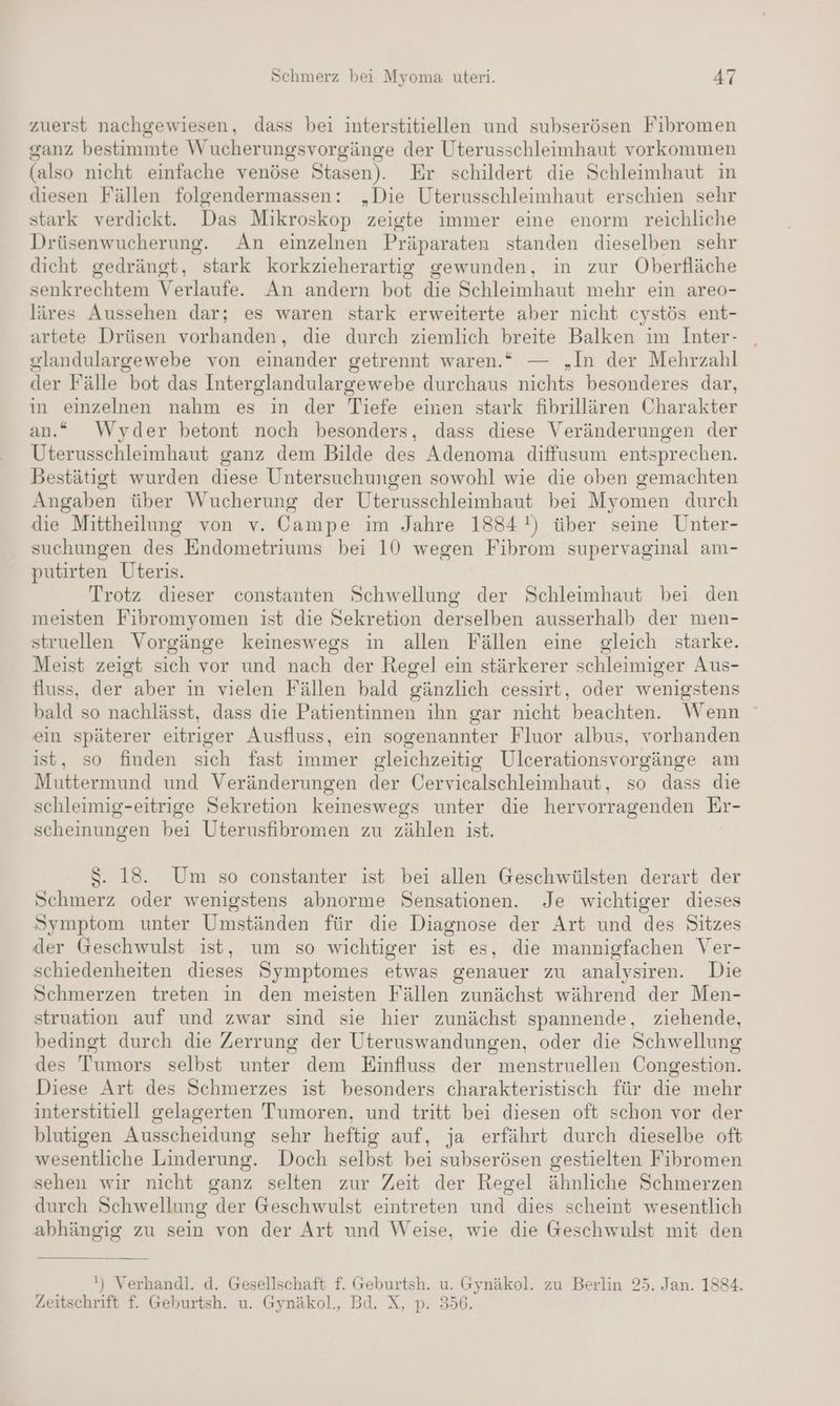 zuerst nachgewiesen, dass bei interstitiellen und subserösen Fibromen ganz bestimmte Wucherungsvorgänge der Uterusschleimhaut vorkommen (also nicht einfache venöse Stasen). Er schildert die Schleimhaut in diesen Fällen folgendermassen: „Die Uterusschleimhaut erschien sehr stark verdickt. Das Mikroskop zeigte immer eine enorm reichliche Drüsenwucherung. An einzelnen Präparaten standen dieselben sehr dicht gedrängt, stark korkzieherartig gewunden, in zur Oberfläche senkrechtem Verlaufe. An andern bot die Schleimhaut mehr ein areo- läres Aussehen dar; es waren stark erweiterte aber nicht cystös ent- artete Drüsen vorhanden, die durch ziemlich breite Balken im Inter- glandulargewebe von einander getrennt waren.“ — „In der Mehrzahl der Fälle bot das Interglandulargewebe durchaus nichts besonderes dar, in einzelnen nahm es in der Tiefe emen stark fibrillären Charakter an.“ Wyder betont noch besonders, dass diese Veränderungen der Uterusschleimhaut ganz dem Bilde des Adenoma diffusum entsprechen. Bestätigt wurden diese Untersuchungen sowohl wie die oben gemachten Angaben über Wucherung der Uterusschleimhaut bei Myomen durch die Mittheilung von v. Campe im Jahre 1884!) über seine Unter- suchungen des Endometriums bei 10 wegen Fibrom supervaginal am- putirten Uteris. Trotz dieser constanten Schwellung der Schleimhaut bei den meisten Fibromyomen ist die Sekretion derselben ausserhalb der men- struellen Vorgänge keineswegs in allen Fällen eine gleich starke. Meist zeigt sich vor und nach der Regel ein stärkerer schleimiger Aus- fluss, der aber in vielen Fällen bald gänzlich cessirt, oder wenigstens bald so nachlässt, dass die Patientinnen ihn gar nicht beachten. Wenn ein späterer eitriger Ausfluss, ein sogenannter Fluor albus, vorhanden ist, so finden sich fast immer gleichzeitig Ulcerationsvorgänge am Muttermund und Veränderungen der Cervicalschleimhaut, so dass die schleimig-eitrige Sekretion keineswegs unter die hervorragenden Er- scheinungen bei Uterusfibromen zu zählen ist. S. 18. Um so constanter ist bei allen Geschwülsten derart der Schmerz oder wenigstens abnorme Sensationen. Je wichtiger dieses Symptom unter Umständen für die Diagnose der Art und des Sitzes der Geschwulst ist, um so wichtiger ist es, die mannigfachen Ver- schiedenheiten dieses Symptomes etwas genauer zu analysiren. Die Schmerzen treten in den meisten Fällen zunächst während der Men- struation auf und zwar sind sie hier zunächst spannende, ziehende, bedingt durch die Zerrung der Uteruswandungen, oder die Schwellung des Tumors selbst unter dem Einfluss der menstruellen Congestion. Diese Art des Schmerzes ist besonders charakteristisch für die mehr interstitiell gelagerten Tumoren, und tritt bei diesen oft schon vor der blutigen Ausscheidung sehr heftig auf, ja erfährt durch dieselbe oft wesentliche Linderung. Doch selbst bei subserösen gestielten Fibromen sehen wir nicht ganz selten zur Zeit der Regel ähnliche Schmerzen durch Schwellung der Geschwulst eintreten und dies scheint wesentlich abhängig zu sein von der Art und Weise, wie die Geschwulst mit den ') Verhandl. d. Gesellschaft f. Geburtsh. u. Gynäkol. zu Berlin 25. Jan. 1884. Zeitschrift f. Geburtsh. u. Gynäkol., Bd. X, p. 356.